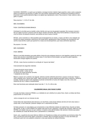SUCESSO, DINHEIRO, ou aquilo que se dispõe a conseguir de bem material. Agora apanhe a vela e cubra a pequena
pedra e as palavras que escreveu no galho com cera quente. Experimente então, a fronteira da consciência onde se
encontram a cera quente (elemento fogo) e os objetos que representam a terra. Para encerrar o ritual, enterre a vela o
galho e a pedra.

Dias propícios: 1, 2, 22 e 31 do mês.

MÊS: NOVEMBRO

FADA: COINTREACH/DAMA BRANCA

Cointreach é uma fada que se mantêm unida a família com que vive de geração à geração. Ela é sempre invisível e
tem por objeto anunciar a próxima morte de algum membro da família. Não possui forma definida e é descrita como
uma luz branca, de pequeno tamanho, que quando se toca é suave e branda.

RITUAL: como novembro é o mês escolhido para homenagearmos os mortos, o ritual a ser feito é uma visitação aos
túmulos de nossos ancestrais e adorná-los com lindas flores, agradecendo a fada Cointreach por acompanhar com
carinho nossa família e pedir que quando for a nossa vez de acompanhá-la, que nosso sofrimento seja breve.

Dia propício: 2 do mês.

MÊS: DEZEMBRO

FADA: MBRINA

Mbrina é uma fada doméstica que pode adotar a forma de uma mariposa noturna ou uma lagartixa e gosta de viver nas
zonas mais escuras e escondidas de nossas casas. É uma fada de transmutação, que igual aos gatos sagrados,
transmutam energia negativa em positiva.

RITUAL: nosso ritual se constituirá na confecção do "açúcar das fadas".

Você precisará dos seguintes materiais:

3 copos de açúcar comum branco
Extrato de vanilla 1 colher de chá
um pouco de corante alimentar vermelho
1 recipiente de vidro limpo.

Misture o açúcar com o extrato e em seguida, adicione corante suficiente para tornar o açúcar cor-de-rosa. Tampe o
vidro e etiquete como "Açúcar das Fadas". Agora você terá um açúcar especial para fazer bolos e bolinhos e ofertá-los
as fadas. Quando se sentir muito esgotada ou precisar acrescentar um pouco de magia a sua vida, coma uma
colherinha de chá. O efeito é surpreendente!

Dias mais favoráveis para realização deste ritual são: 7, 14, 21 e 28 do mês



                                    CALENDÁRIO ANUAL DAS FADAS FLORES

A função das fadas é absorver PRANA, ou a vitalidade do sol e distribuí-la no plano físico. Assim, as fadas das flores
proporcionam um vínculo vital

entre a energia do sol e os minerais do solo.

Certas fadas são responsáveis pela estrutura e cor das flores; outras atuam debaixo da terra em torno das raízes; e
outras mais, a nível molecular, possuem relação com o crescimento da célula.

As fadas possuem um corpo feérico que compreende os mais diferentes estados da matéria física. Quando as fadas
são visíveis, os são, a nível ETÉREO (um estado mais sutil do que o gasosos), e quando são invisíveis, estão em nível
ASTRAL (um estado mais puro do que o etéreo). A maneira como são formadas é tão sensível e fluídica que podem
ser moldadas por coisas tão tênues como o pensamento e o sentimento.

Assim, pois, a aparência dos seres feéricos refletirá com freqüência as idéias pré-concebidas que tenhamos deles. Por
isso, é normal que suas formas sejam numerosas e variadas. São as energias que fluem no corpo das fadas que
contribuem para criar uma cabeleira ondulante e umas asas abertas de matizes brilhantes.
 