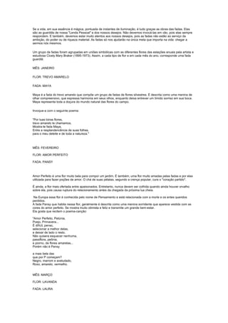 Se a vida, em sua essência é mágica, pontuada de instantes de iluminação, é tudo graças as obras das fadas. Elas
são as guardiãs de nossa "Lenda Pessoal" e dos nossos desejos. Não devemos invocá-las em vão, pois elas sempre
respondem. E também, devemos estar muito atentos aos nossos desejos, pois as fadas não estão ao serviço da
ambição, do poder ou de riqueza material. As fadas só nos ajudarão na única meta que importa na vida: chegar a
sermos nós mesmos.

Um grupo de fadas foram agrupadas em uniões simbólicas com as diferentes flores das estações anuais pela artista e
estudiosa Cicely Mary Braker (1895-1973). Assim, a cada tipo de flor e em cada mês do ano, corresponde uma fada
guardiã:

MÊS: JANEIRO

FLOR: TREVO AMARELO

FADA: MAYA

Maya é a fada do trevo amarelo que compõe um grupo de fadas de flores silvestres. É descrita como uma menina de
olhar compreensivo, que expressa harmonia em seus olhos, enquanto deixa entrever um tímido sorriso em sua boca.
Maya representa toda a doçura do mundo natural das flores do campo.

Invoque-a com o seguinte poema:

"Por tuas loiras flores,
trevo amarelo te chamamos,
Mostra-te fada Maya,
Entre a resplandencência de suas folhas,
para o meu deleite e de toda a natureza."



MÊS: FEVEREIRO

FLOR: AMOR PERFEITO

FADA: PANSY



Amor Perfeito é uma flor muito bela para compor um jardim. É também, uma flor muito amadas pelas fadas e por elas
utilizada para fazer poções de amor. O chá de suas pétalas, segundo a crença popular, cura o "coração partido".

É ainda, a flor mais ofertada entre apaixonados. Entretanto, nunca devem ser colhida quando ainda houver orvalho
sobre ela, pois causa ruptura do relacionamento antes da chegada da próxima lua cheia.

 Na Europa essa flor é conhecida pelo nome de Pensamento e está relacionada com a morte e os entes queridos
perdidos.
A fada Pansy que habita nessa flor, geralmente é descrita como uma menina sorridente que aparece vestida com as
cores do amor perfeito. Se mostra muito otimista e feliz e transmite um grande bem-estar.
Ela gosta que recitem o poema-canção:

"Amor Perfeito, Petúnia,
Poejo, Primavera...
É difícil, penso,
selecionar a melhor delas,
e deixar de lado o resto.
Não quisera esquecer nenhuma,
passiflora, peônia,
e piorno, de flores amarelas...
Porém não é Pansy

a mais bela das
que por P começam?
Negro, marrom e aveludado,
Roxo, amarelo, vermelho.


MÊS: MARÇO

FLOR: LAVANDA

FADA: LAURA
 