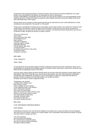 A lavanda foi muito usada pelos gregos e romanos em óleos e sais de banho com valores terapêuticos. Era usada
também como anti-bacteriano que ajudava na cicatrização de cortes e queimaduras.
Durante a Idade Média foi considerada uma flor do amor, por causa de seu perfume e por suas propriedades de anti-
repelente de insetos. Porções de lavanda era dada aos recém-casados para trazer boa sorte e pétalas secas da flor
eram polvilhadas sobre o leito nupcial.

Dizia-se ainda, que ao carregar ou inalar lavanda permitia que se visse almas do outro mundo (fantasmas). É ainda,
considerada como protetora do "olho grande" ou "olho gordo".

A fada Laura é considerada a lavadeira de sua comunidade, já que é quem recolhe, lava e perfuma as roupas de suas
companheiras. Ela pertence ao grupo de fadas de flores de jardim e é descrita como uma menina de rosto doce,
magra, vestida com um traje curto da cor malva como a lavanda e uma saia feita de flores dessa planta. Seu sorriso é
de otimismo e afeto. Ela gosta que cantem ou recitem o poema:

"Ding, don, lavanda azul,
diz a canção.
Sobre suas flores, ding, dang,
as borboletas voaram
(elas a adoram
e também as abelhas).
A lavanda, alegre, se agita,
balançada pela brisa.
Azul de lavanda, ding, dang,
e verde de lavanda.
Os vestidos lava e perfuma, ding, dong,
e deixa bem limpos
os lençóis e os lenços."


MÊS: ABRIL

FLOR: TANACETO

FADA: TANSY


O nome dessa flor deriva da palavra grega "immortal", justamente porque ela dura muito. Acreditavam ainda, que as
possibilidades de concepção eram realçadas quando as mulheres comiam essas flores. Outros povos colocavam suas
folhas dentro dos sapatos para evitar o mau cheiro.

Tansy faz parte a série de fadas das flores silvestre dentro de uma lista criada pela estudiosa e artista inglesa Cicely
Mary Barker (1895-1973). É descrita como uma menina de olhar atento, cujo rosto inspira confiança e serenidade.
Considerada muito trabalhadora, ela gosta de viver em comunidade. Se veste com roupas feitas das folhas do
tanaceto, levando na cabeça uma coroa feita também com as folhas da planta.
Ela gosta que se recite ou cante os seguintes versos:

"Antigamente, nas cozinhas,
o tanaceto tinha múltiplos usos.
Bem triturada e moída
pudins e pastéis com ela se faziam,
e chá e bebidas de leite, e até medicina.
Assim relata gente entendida.
Isso ocorreu em dias antigos,
agora me encontro em outros caminhos reais,
quando o ar do campo é fresco e suave,
com minhas folhas e lindas flores
amarelas, diminutos botões
que de três em três coso
nos verdes vestidos dos elfos."

MÊS: MAIO

FLOR: TREPADEIRA CAMPAINHA BRANCA

FADA: BIANCA

A fada Bianca é descrita como uma menina de cabeleira ruiva coberta com um gorro de folhas com forma triangular.
Seu corpo é de uma criança e veste-se com roupas singelas. Ela é considerada a fada protetora dos bebês. Ela gosta
muito que cantem a canção cuja letra é:

"Oh, talos trepadores
que os suaves brotos abraçais.
Oh, minha formosa campainha branca
pois não há outra com igual semelhança,
de límpida e efêmera beleza,
 