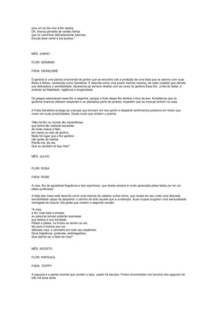 pois um só dia vive a flor aberta.
Oh, branca grinalda de verdes folhas
que os caminhos delicadamente adornas.
Escuta esse canto à tua pureza."




MÊS: JUNHO

FLOR: GERÂNIO

FADA: GERALDINE

O gerânio é uma planta ornamental de jardim que se encontra sob a proteção de uma fada que se adorna com suas
flores e folhas, conhecida como Geraldine. É descrita como uma jovem menina morena, de rosto ovalado que denota
sua delicadeza e sensibilidade. Apresenta-se sempre vestida com as cores do gerânio.Essa flor, unida às fadas, é
símbolo de fidelidade, vigilância e longevidade.

Os gregos associavam essa flor à cegonha, porque o fruto dessa flor lembra o bico da ave. Acredita-se que os
gerânios brancos afastam serpentes e se plantados perto de janelas, impedem que as moscas entrem na casa.

A Fada Geraldine protege as crianças que brincam em seu jardim e desperta sentimentos positivos em todos que
vivem em suas proximidades. Gosta muito que recitem o poema:

"Não há flor no mundo tão maravilhosa,
que tenha tão radiante escarlate.
Ali onde cresce é feliz,
em vasos ou solo de jardins.
Nada há lugar que a flor gerânio
não goste de habitar.
Plante-me, diz ela,
Que eu também te faço feliz".


MÊS: JULHO



FLOR: ROSA

FADA: ROSE

A rosa, flor de agradável fragrância e talo espinhoso, que desde sempre é muito apreciada pelas fadas por ter um
efeito purificador.

A fada das rosas está descrita como uma menina de cabelos curtos loiros, que revela em seu rosto uma delicada
sensibilidade capaz de despertar o carinho de todo aquele que a contempla. Suas roupas surgirem uma sensualidade
carregada de doçura. Ela gosta que cantem a seguinte canção:

"A rosa,
a flor mais bela e amada;
as palavras jamais poderão expressar
sua beleza e sua bondade.
Pétala a pétala, os brotos se abrem ao sol,
tão pura e branca sua cor,
delicada rosa, o vermelho em todo seu esplendor.
Doce fragrância, profunda, embriagadora,
Que delícia ser a fada da rosa!"



MÊS: AGOSTO

FLOR: PAPOULA

FADA: POPPY

A papoula é a planta oriental que contém o ópio, usado há séculos. Foram encontradas nos túmulos dos egípcios há
três mil anos atrás.
 