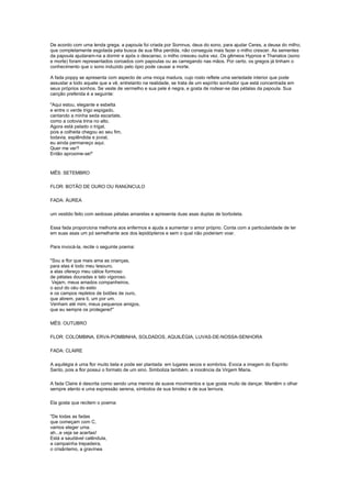 De acordo com uma lenda grega, a papoula foi criada por Somnus, deus do sono, para ajudar Ceres, a deusa do milho,
que completamente esgotada pela busca de sua filha perdida, não conseguia mais fazer o milho crescer. As sementes
da papoula ajudaram-na a dormir e após o descanso, o milho cresceu outra vez. Os gêmeos Hypnos e Thanatos (sono
e morte) foram representados coroados com papoulas ou as carregando nas mãos. Por certo, os gregos já tinham o
conhecimento que o sono induzido pelo ópio pode causar a morte.

A fada poppy se apresenta com aspecto de uma moça madura, cujo rosto reflete uma seriedade interior que pode
assustar a todo aquele que a vê, entretanto na realidade, se trata de um espírito sonhador que está concentrada em
seus próprios sonhos. Se veste de vermelho e sua pele é negra, e gosta de rodear-se das pétalas da papoula. Sua
canção preferida é a seguinte:

"Aqui estou, elegante e esbelta
e entre o verde trigo espigado,
cantando a minha seda escarlate,
como a cotovia trina no alto.
Agora está pelado o trigal,
pois a colheita chegou ao seu fim,
todavia, esplêndida e jovial,
eu ainda permaneço aqui.
Quer me ver?
Então aproxime-se!"



MÊS: SETEMBRO

FLOR: BOTÃO DE OURO OU RANÚNCULO

FADA: ÁUREA

um vestido feito com sedosas pétalas amarelas e apresenta duas asas duplas de borboleta.

Essa fada proporciona melhoria aos enfermos e ajuda a aumentar o amor próprio. Conta com a particularidade de ter
em suas asas um pó semelhante aos dos lepidópteros e sem o qual não poderiam voar.

Para invocá-la, recite o seguinte poema:

"Sou a flor que mais ama as crianças,
para elas é todo meu tesouro,
a elas ofereço meu cálice formoso
de pétalas douradas e talo vigoroso.
 Vejam, meus amados companheiros,
o azul do céu do estio
e os campos repletos de botões de ouro,
que abrem, para ti, um por um.
Venham até mim, meus pequenos amigos,
que eu sempre os protegerei!"

MÊS: OUTUBRO

FLOR: COLOMBINA, ERVA-POMBINHA, SOLDADOS, AQUILÉGIA, LUVAS-DE-NOSSA-SENHORA

FADA: CLAIRE

A aquilégia é uma flor muito bela e pode ser plantada em lugares secos e sombrios. Evoca a imagem do Espírito
Santo, pois a flor possui o formato de um sino. Simboliza também, a inocência da Virgem Maria.

A fada Claire é descrita como sendo uma menina de suave movimentos e que gosta muito de dançar. Mantêm o olhar
sempre atento e uma expressão serena, símbolos de sua timidez e de sua ternura.

Ela gosta que recitem o poema:

"De todas as fadas
que começam com C,
vamos eleger uma.
ah...e veja se acertas!
Está a saudável calêndula,
a campainha trepadeira,
o crisântemo, a gravínea
 