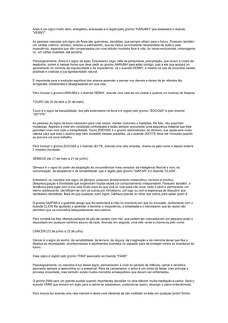 Áries é um signo muito ativo, energético, entusiasta e é regido pelo gnomo "HARUMH" que assessora o duende
"VERNY".

As pessoas nascidas sob signo de Áries são guerreiras, decididas, que sempre olham para o futuro. Possuem também
um caráter colérico, emotivo, ansioso e extrovertido, que se traduz na constante necessidade de ação e pela
impaciência, aspectos que são compensados por uma atitude moralista face à vida, às vezes exclusivista, intransigente
ou, em certas ocasiões, até sectária.

Psicologicamente, Áries é o signo da ação. Entusiasmo cego, falta de perspicácia, precipitação, que levam a crises de
desânimo, porém é nessas horas que deve pedir ao gnomo HARUMH para estar contigo, pois é ele que ajudará no
aprendizado do controle da impulsividade e da impaciência. Já o duende VERNY, é mestre na arte de encontrar saídas
positivas e criativas a tua agressividade natural.

É importante para a evolução espiritual dos arianos aprender a pensar nos demais e deixar de ter atitudes tão
arrogantes, intolerantes e desagradáveis em sua vida.

Para invocar o gnomo HARUMH e o duende VERNY, acenda uma vela da cor violeta e queime um incenso de limpeza.

TOURO (de 20 de abril a 20 de maio)

Touro é o signo da tranqüilidade, dos pés assentados na terra e é regido pelo gnomo "ZOCOSS" e pelo duende
"JEFYTE".

As pessoas do signo de touro nasceram para criar raízes, manter costumes e tradições. De fato, não suportam
mudanças. Aspiram a viver em condições confortáveis e estão sempre procurando uma segurança material que lhes
permitam viver com toda a tranqüilidade. Como ZOCOSS é o gnomo administrador do dinheiro, sua ajuda será muito
valiosa para que todo o taurino seja bem sucedido nessas questões. Já o duende JEFYTE deve ser invocado quando
se procura um novo trabalho.

Para invocar o gnomo ZOCOSS e o duende JEFTE, acenda uma vela amarela, chame-os pelo nome e depois enterre
3 moedas douradas.

GÊMEOS (de 21 de maio a 21 de junho)

Gêmeos é o signo do poder de adaptação às circunstâncias mais variadas, da inteligência flexível e viva, da
comunicação, da eloqüência e da sociabilidade, que é regido pelo gnomo "GIAFAR" e o duende "CLION".

Entretanto, os nascidos sob signo de gêmeos, possuem temperamento melancólico, nervoso e emotivo.
Despreocupação e frivolidade que engendram muitas vezes um comportamento irresponsável. Possuem também, a
tendência para jogar com a sua vida muito mais do que vivê-la, tudo para não levar nada a sério e permanecer um
eterno adolescente. Identificam-se com os outros por mimetismo, por jogo ou com a esperança de descobrir sua
verdadeira identidade. Mais do que qualquer outro signo, Gêmeos precisa do olhar dos outros para saber quem é.

O gnomo GIAFAR é o guardião amigo que lhe estenderá a mão no momento em que for invocado. Juntamente com o
duende CLION lhe ajudarão a aprender a dominar a impaciência, a ansiedade e o nervosismo que as vezes não
permitem que se concretize adequadamente seus planos.

Para contatá-los lhes ofereça pedaços de pão de centeio com mel, que podem ser colocados em um pequeno prato e
depositado em qualquer cantinho escuro da casa. Acenda, em seguida, uma vela verde e chame-os pelo nome.

CÂNCER (22 de junho a 22 de julho)

Câncer é o signo do sonho, da sensibilidade, da ternura, da doçura, da imaginação e da memória tenaz que fixa e
idealiza as recordações, acontecimentos e sentimentos ocorridos no passado para se proteger contra as incertezas do
futuro.

Esse signo é regido pelo gnomo "PAN" associado ao duende "YARK".

Psicologicamente, os nascidos à luz desse signo, permanecem à nível do período da infância, carnal e sensitiva,
aspirando sempre a reencontrar ou a preservar. Para os cancerianos, o amor é um conto de fadas, com príncipe e
princesa encantada, mas também existe muitos monstros ameaçadores que devem ser enfrentados.

O gnomo PAN será um grande auxiliar quando importantes decisões na vida referem muita meditação e calma. Será o
duende YARK que entrará em ação para a calma se estabelecer, podendo-se assim, alcançar o pleno entendimento.

Para invocá-los acenda uma vela marrom e deixe uma oferenda de pão molhado no leite em qualquer jardim florido.
 