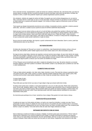 terra e derrubar árvores, representando o poder do homem em violentar a Natureza. Diz, esta lenda ainda, que deve-se
sempre deixar um pedaço de ferro na porta de entrada do domínio das fadas, para evitar que ela feche. As fadas não
tocariam no ferro, e assim não poderiam impedir que a pessoa regressasse quando quisesse.

Há, entretanto, métodos de resgate de cativos de fadas. Se alguém que você conhece desapareceu em um anel de
fada, você deve retornar a este lugar um ano e um dia mais tarde. Coloque somente um pé dentro do anel e poderá ver
as fadas bailarinas e a pessoa que pretende resgatar. Com ambos os braços, agarre-a fortemente e puxe com força
para fora do anel.

Todo aquele que deseja imensamente encontrar-se com as fadas, é necessário primeiro, aprender o máximo possível
sobre elas, pois todo o cuidado é pouco quando se pisa em território totalmente desconhecido.

Alerta-se para nunca se colocar ambos os pés em um anel de fadas, pois poderá ficar perdida no Mundo das Fadas.
Um anel de fadas é um círculo redondo de cogumelos que pode ser encontrado em campos abertos e até em jardins e
é o lugar onde as fadas dançam. Quem pisar dentro dele será capaz de ver o "Baile das Fadas", antes invisível e
poderá também ouvir a doce e bela música, onde antes só havia silêncio. A música e a dança são tão contagiantes que
os que a presenciam podem perder totalmente a noção do tempo.

Nunca coma da comida das fadas, não importa o quanto cortesmente lhe forem oferecidas. Quem a comer, pode ficar
indefinidamente cativo em seu Mundo.

                                                AS FADAS ESCURAS

As fadas são chamadas de "Escuras" por viverem no subterrâneo, mais freqüentemente debaixo colinas e não por
serem más. Elas também podem habitar lugares escuros das nossas casas como vãos de escadas e porões.

No lugar de temer estas fadas, devemos ser espertos e procurar sermos seus amigos. As que vivem dentro de nossas
casas irão nos proteger e abençoar. As que moram fora, no pátio por exemplo (e elas estão em toda a parte!), cuidarão
de nossa propriedade e ajudarão fazendo com que nossas plantas e árvores cresçam fortes, permitindo ainda, que
encontremos alguma pedra ou tesouro que nos auxilie nos trabalhos de magia.

O Povo Pequeno serve de barômetro para aferir o estado de vibrações de sua casa. Se estiver atraindo ou enviando
energias negativas, eles ficam quietos e se afastam. Eles também, atraem a sua atenção para o problema se você não
o notar imediatamente.

                                            ALIMENTO PARA AS FADAS

Todas as fadas adoram gengibre, mel, leite, bolos, balas, biscoitos e sucos. Para atraí-las coloque a guloseima sobre
uma pedra de pirita, prata, cristal, quartzo ou lunária. Apreciam também essências fortes como canela e pinho. Mas
você deve dar de comer a elas sempre realizando um trato. Antes de conceder-lhes o alimento, diga:

"O QUE É MEU É SEU,
O QUE É SEU É MEU."

Peça então para que elas tornem sua casa um lugar alegre e diga que sempre serão bem-vindas.

As fadas amam jardins bem cuidados e você pode transformar o seu em um altar para elas. Plante nele muitas flores
azuis, lírio-do-vale, dedaleira, gesta e rosas. Crie também um pequeno lago escavando a terra e colocando pedras em
sua borda, para atrair as fadas da água. Mas há também fadas que gostam de lugares selvagens, portanto deixe uma
pequena parcela da área sem cultivo. Suas oferendas serão muito bem aceitas quando colocadas em uma cesta e
depositadas neste jardim.

Se chamá-las para participar de um ritual, mantenha-o leve e alegre. Elas gostam de muita música e dança.

                                         BANHO DE PÉTALAS DE ROSAS

A essência de rosas é um forte atrativo de fadas, um banho com rosas lhe irá facilitar o contato com elas. Para a
preparação do banho coloque 21 pétalas de rosa cor-de-rosa em uma chaleira de cobre contendo água e uma tampa.
Depois deve aguardar o espaçamento de uma Lua Cheia à outra Lua Cheia, só então poderá usar o seu conteúdo para
banhar o corpo e os cabelos. Tome este banho antes de cada ritual mágico dedicado às Fadas.

                                    ENTRANDO EM CONTATO COM AS FADAS

Está na Natureza a essência de todas as crenças e religiões. O primeiro passo para vivenciarmos o "Divino" está em
observarmos a Natureza e nos unirmos à beleza de sua Criação. A simples caminhada em parques que possuam
muito verde, já nos dará sábios ensinamentos. Se tiver oportunidade, sente-se no topo de uma colina e contemple os
campos e bosques. Deixe então sua mente voar livre para um outro tempo, imaginando como deveria ter sido este
 