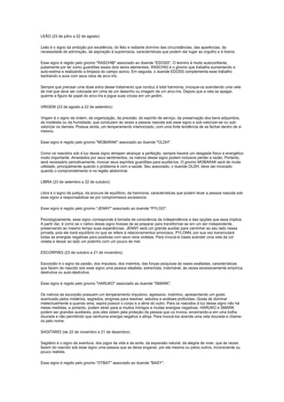LEÃO (23 de julho a 22 de agosto)

Leão é o signo da ambição por excelência, do feliz e radiante domínio das circunstâncias, das aparências, da
necessidade de admiração, da aspiração à supremacia, características que podem dar lugar ao orgulho e à tirania.

Esse signo é regido pelo gnomo "RASCHIB" associado ao duende "EDOSS". O leonino é muito autoconfiante,
justamente por ter como guardiões esses dois seres elementais. RASCHIG é o gnomo que trabalha aumentando a
auto-estima e realizando a limpeza do campo aúrico. Em seguida, o duende EDOSS complementa esse trabalho
banhando a aura com seus raios de arco-íris.

Sempre que precisar uma dose extra desse tratamento que conduz à total harmonia, invoque-os acendendo uma vela
de mel que deve ser colocada em cima de um desenho ou imagem de um arco-íris. Depois que a vela se apagar,
queime a figura de papel do arco-íris e jogue suas cinzas em um jardim.

VIRGEM (23 de agosto a 22 de setembro)

Virgem é o signo da ordem, da organização, da precisão, do espírito de serviço, da preservação dos bens adquiridos,
da modéstia ou da humildade, que conduzem às vezes a pessoa nascida sob esse signo a sub-valorizar-se ou sub-
valorizar os demais. Possue ainda, um temperamento interiorizado, com uma forte tendência de se fechar dentro de si
mesmo.

Esse signo é regido pelo gnomo "MOBARAK" associado ao duende "OLDH".

Como os nascidos sob à luz desse signo almejam alcançar a perfeição, sempre haverá um desgaste físico e energético
muito importante. Arrastados por seus sentimentos, os nativos desse signo podem inclusive perder a razão. Portanto,
será necessário periodicamente, invocar seus espíritos guardiões para auxiliá-los. O gnomo MOBARAK será de muita
utilidade, principalmente quando o problema é com a saúde. Seu associado, o duende OLDH, deve ser invocado
quando o comprometimento é na região abdominal.

LIBRA (23 de setembro a 22 de outubro)

Libra é o signo da justiça, da procura de equilíbrio, da harmonia, características que podem levar a pessoa nascida sob
esse signo a responsabilizar-se por compromissos excessivos.

Esse signo é regido pelo gnomo "JENNY" associado ao duende "PYLOO".

Psicologicamente, esse signo corresponde à tomada de consciência da independência e das opções que essa implica.
A partir daí, é como se o nativo desse signo tivesse de se preparar para transformar-se em um ser independente,
preservando ao mesmo tempo suas experiências. JENNY será um grande auxiliar para caminhar ao seu lado nessa
jornada, pois ele trará equilíbrio no que se refere à relacionamentos amorosos. PYLONN, por sua vez transmutará
todas as energias negativas para positivas com seus raios violetas. Para invocá-lo basta acender uma vela da cor
violeta e deixar ao lado um pratinho com um pouco de mel.

ESCORPIÃO (23 de outubro a 21 de novembro)

Escorpião é o signo da paixão, dos impulsos, dos instintos, das forças psíquicas às vezes exaltadas, características
que fazem do nascido sob esse signo uma pessoa idealista, extremista, indomável, às vezes excessivamente empírica,
destrutiva ou auto-destrutiva.

Esse signo é regido pelo gnomo "HARUKO" associado ao duende "SMARK".

Os nativos de escorpião possuem um temperamento impulsivo, agressivo, instintivo, apresentando um gosto
acentuado pelos mistérios, segredos, enigmas para resolver, estudos e análises profundas. Gosta de dominar
intelectualmente e quando ama, aspira possuir o corpo e a alma do outro. Para os nascidos à luz desse signo não há
meias medidas, e portanto, podem atrair para si muitos inimigos e muitas energias negativas. HARUKO e SMARK
podem ser grandes auxiliares, pois eles zelam pela proteção da pessoa que os invoca, encerrando-a em uma bolha
dourada e não permitindo que nenhuma energia negativa a atinja. Para invocá-los acenda uma vela dourada e chame-
os pelo nome.

SAGITÁRIO (de 22 de novembro a 21 de dezembro)

Sagitário é o signo da aventura, dos jogos da vida e da sorte, da expansão natural, da alegria de viver, que às vezes
fazem do nascido sob esse signo uma pessoa que se deixa enganar, por ela mesma ou pelos outros, inconsciente ou
pouco realista.

Esse signo é regido pelo gnomo "OTBAT" associado ao duende "BASY".
 