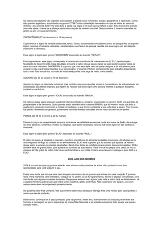 Os nativos de Sagitário são viajantes que aspiram a ampliar seus horizontes, sociais, geográficos e espirituais. Como
são grandes jogadores, encontrarão no gnomo OTBAT toda a orientação necessária no que se refere ao tema de
dinheiro. Já o duende BASY lhe dará toda a ajuda nos jogos e em tudo que se refere a azar. Para invocá-los acenda
uma vela verde, chame-os e ofereça pedaçinhos de pão de centeio com mel. Depois enterre 3 moedas douradas no
jardim ou em um vaso bem florido.

CAPRICÓRNIO (22 de dezembro a 19 de janeiro)

Capricórnio é o signo da vontade ambiciosa, tenaz, lúcida, concentrada num objetivo único; do sangue-frio, do espírito
lógico, racional e friamente calculista, características que fazem da pessoa nascida sob esse signo um ser distante,
insensível e hermético.

Esse signo é regido pelo gnomo "MAGREBIN" associado ao duende "VIKRAN".

Psicologicamente, esse signo corresponde à tomada de consciência da independência do "EU", revelada pela
faculdade de discernimento. Essa faculdade empurra o nativo desse signo a isolar-se para poder explorar todos os
seus recursos interiores. MAGREBIN é o gnomo que com seus sete raios de poder revigora e dá entusiasmo para
encarar a vida, para todos nascidos à luz desse signo. O duende VIKRAN complementa esse trabalho afugentando
todo o mal. Para invocá-los, na noite de Natal ofereça-lhes uma taça de vinho, mel e avelãs.

AQUÁRIO (de 20 de janeiro a 18 de fevereiro)

Aquário é o signo da liberdade individual, mas também das preocupações sociais e humanitárias, da solidariedade, da
cooperação, das idéias originais, que fazem do nascido sob esse signo uma pessoa rebelde a qualquer disciplina,
instável ou excêntrica.

Esse signo é regido pelo gnomo "IGOR" associado ao duende "RIMON".

Os nativos desse signo possuem ausência total de ambição e, portanto, encontrarão no gnomo IGOR um guardião da
prosperidade e da harmonia. Outro grande aliado também será o duende RIMON, que do mesmo modo que todo o
sagitariano, gosta de movimento e muitas brincadeiras, o que torna o ambiente a sua volta leve e alegre. Para invocá-
los plante 3 sementes de girassol, juntamente com três moedas douradas em um vaso de barro ou no jardim.

PEIXES (de 19 de fevereiro a 20 de março)

Peixes é o signo da receptividade psíquica, da intensa sensibilidade emocional, anda em busca de fusão, de entrega,
do amor absoluto, romântico, místico ou religioso, que fazem da pessoa nascida sob esse signo um ser idealista e
irracional.

Esse signo é regido pelo gnomo "ELIO" associado ao duende "WULL".

O nativo de peixes é idealista e inspirado, mas tem a tendência de alimentar angústias irracionais, de refugiar-se no
auto-engano e de fugir do contato ou do enfretamento. ELIO será o gnomo que irá auxiliar que ajudará os nativos
desse signo a superar as grandes desilusões, dando-lhes todas as condições para saírem dessas depressões. WULL
também será de grande valia, pois ajudará no aumento da auto-estima. Para invocá-los pegue uma casca de noz e
coloque ali três grãos de milho, três trevos de três folhas e um cristal. Enterre esse tesouro e ofereça-o para WULL e
ELIO.

                                              2006, ANO DOS GNOMOS

2006 é um ano em que os gnomos estarão mais ativos e mais próximos de todos nós, portanto é uma boa
oportunidade para você adquirir o seu.

Existe uma lenda que diz que para cada imagem ou boneco de um gnomo que tenhas em casa, surgirão 7 gnomos
reais. Para mantê-los bem entretidos, coloque-os no jardim, ou se for apartamento, decore o espaço com plantas, uma
mini-fonte com algumas moedas douradas. Os gnomos adoram mel, açúcar, pão, leite e vinho para se alimentarem. Já
a espécie feminina adora tudo que brilha como espelhos, glitter, pedrinhas. Não custa fazer um agrado, pois com
certeza serás bem recompensado posteriormente.

Se quiseres pedir-lhes um favor, fale suavemente sobre teus desejos e ofereça-lhes uma moeda para cada pedido e
verás que eles te ajudarão.

Desfrute-os, convoque-os e peça proteção, pois os gnomos, neste ano, abandonaram os bosques para trazer aos
homens a mensagem de paz e esperança da nossa Mãe Natureza e só poderão escutá-los todo aquele que possui
coração nobre...
 