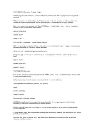 PROPRIEDADES: Bem-estar - Proteção - Alegria.

IGOR é um gnomo muito poderoso e ao iniciar um Novo Ano, é interessante chamá-lo para nos trazer prosperidade e
harmonia.

Melhoria financeira é um direito de todos nós. Viemos para este mundo para tornarmos vencedores, por isso não
contente-se com pouco, pense grande, pois seu pensamento já é a materialização de um futuro promissor.

Esse gnomo sempre é acompanhado pelo Duende RIMON, que é muito brincalão e alegre e pode ser visualizado à
margem dos rios, confeccionando vasos de barro.

MÊS DE FEVEREIRO

GNOMO: "ELIO"

DUENDE: "WULL"

PROPRIEDADES: Depressão - Tristeza - Beleza - Sedução

ELIO é um gnomo que nos ajuda a melhorar a auto-estima, nos transbordando de forças e energias, necessárias para
sairmos de depressões ou superarmos grandes desilusões.

Também no amor e sedução é um grande aliado da mulher.

Este gnomo pode ser invocado, em qualquer época do ano, mas é no mês de fevereiro que sua vibração torna-se
maior.

MÊS DE MARÇO

GNOMO: "HARUMH"

DUENTE: "VERNY"

PROPRIEDADES: Liberação

Esse caudilho sempre vem acompanhado pelo duende VERNY, que nos auxilia a nos libertar de forças de baixo astral
e limpar nossa casa e negócios.

Se fazem presentes, chamando-os pelos nomes e acendendo um incenso de limpeza.

Tanto HARUMH como VERNY são poderosos para limpezas.

ABRIL

GNOMO: "ZOCOSS"

DUENDE: "JEFTE"

PROPRIEDADES: Trabalho - Dinheiro

ZOCOSS é o caudilho do dinheiro, ao qual devemos pedir trabalho. Ele é um grande protetor e administrador
monetário que nos orienta com a administração de nosso dinheiro.

Dinheiro ainda, não "cai do céu", nem "cresce em árvores", portanto precisamos ganhar o dinheiro. Para ganhá-lo,
precisamos trabalhar.

A nossa natureza anseia pela possibilidade de expressão que denominamos "trabalho". Sem ele, sofremos uma grande
perda da nossa dignidade.

Invocando esse gnomo e o duende JEFTE, eles nos ajudarão de imediato a acomodar todo o tipo de situações
referentes a trabalho e dinheiro.
 