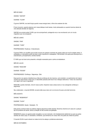 MÊS DE MAIO

GNOMO: "GIAFAR"

DUENDE: "CLION"

O gnomo GIAFAR, nos dará forças quando nossa energia decaí, vítima dos avatares da vida.

É bom invocá-lo, quando estamos com nossa defesas muito baixas, muito estressados ou quando tivermos diante de
uma delicada decisão de negócios.

GIAFAR nos enviará então CLION, que nos acompanhará, protegendo-nos e nos envolvendo com um círculo
magnético que nos energizará.

MÊS DE JUNHO

GNOMO: "PAN"

DUENDE: "YARK"

PROPRIEDADES: Paciência - Entendimento

O gnomo PAN é um caudilho que se todo invocar em qualquer momento de nossas vidas que nos for exigido calma. A
ansiedade e o nervosismo pode nos levar à atos impulsivos e indesejados. PAN também nos ajuda para alcançarmos o
entendimento, principalmente o âmbito familiar.

É YARK que nos trará como presente a vibração necessária para a calma se estabelecer.

MÊS DE JULHO:

GNOMO: "RASCHIB"

DUENDE: "EDOSS"

PROPRIEDADES: Confiança - Segurança - Zelo

Esse gnomo nos ajuda a trabalharmos a falta de confiança de nós mesmos, como também, os sentimentos de inveja e
ciúmes que obscurecem nossa aura. O descrédito pessoal pode levar-nos à desejos destrutivos. Todos nós nascemos
com algum dom que é inigualável.

RASCHIB, quando chamado, virá em nosso auxílio, limpando nosso campo áurico e nos outorgando confiança e
segurança.

Seu colaborador, o duende EDOSS, enviará então seus raios com cor de arco-íris para uma total harmonia.

MÊS AGOSTO:

GNOMO: "MOBARACK"

DUENDE: "OLDH"

PROPRIEDADES: Saúde - Gestação - Fé

Este gnomo conhece todos os poderes mágicos-alquímicos deste planeta. Devemos chamá-lo em casos de qualquer
tipo de problema de saúde, dores e proteção do feto durante sua gestação.

MOBARACK possui um grande poder energético e ao ser chamado, virá imediatamente desferindo luz para as partes
doentes de nosso corpo. É necessário, entretanto, que tenhamos em nossa mão uma pedra de cristal de quartzo.

O duende OLDH é quem aliviará os males de dor de cabeça e problemas estomacais.

MÊS DE SETEMBRO:
 