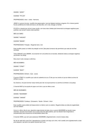 GNOMO: "JENNY"

DUENDE: "PYLOO"

PROPRIEDADES: Amor - União - Harmonia

JENNY é o gnomo do amor, caudilho dos apaixonados, mas que detesta mentiras e enganos. Só o chame quando
houver problemas de índole amorosa ou de desunião, com o seu cônjuge ou familiar.

PYLOO é o duende que virá em nosso auxílio, com seus raios violetas para transmutar as energias negativas para
positivas, que cercam nossos entes queridos.

MÊS OUTUBRO

GNOMO: "HARUKO"

DUENDE "SMARK"

PROPRIEDADES: Proteção - Afugentar todo o mal

Esse caudilho possui um efeito de proteção incrível. Zela pelos humanos não permitindo que nada de mal lhes
aconteça.

Tanto HARUKO como SMARK, nos encerram em uma bolha de cor dourada, rebotando todas as energias negativas
que tentem nos atingir.

Eles amam muito crianças e velhinhos.

MÊS NOVEMBRO:

GNOMO: "OTBAT"

DUENDE: "BASY"

PROPRIEDADES: Dinheiro - Azar - Juízos

O gnomo OTBAT é o caudilho que cuida do caldeirão de ouro. É ele que nos orienta no que se refere ao tema de
dinheiro e juízos.

Ao chamá-lo, virá para iluminar nossa mente para não nos equivocarmos no caminho do dinheiro e da justiça.

O duende BASY já nos ajuda em jogos e em tudo o que se refere a azar.

MÊS DE DEZEMBRO:

GNOMO: "MAGREBIN"

DUENDE: "VIKRAN"

PROPRIEDADES: Fortaleza - Entusiasmo - Saúde - Dinheiro - Amor

Esse caudilho exerce efeito de limpeza tanto no interior como no exterior. Afugenta todas as ondas de negatividade
que nos rodeiam.

Como é o último mês do ano, dezembro exige demais de todos nós e o gnomo MAGREBIN ao escutar nosso
chamado, virá para nos envolver com os seus raios dos sete poderes, que nos deixará mais revigorados e
entusiasmados para encararmos as festividades desse mês.

O duende VIKRA, que vem para assessorar MAGREBIN, afugentará todo o mal de nossas vidas.

No dia de natal seria muito bom, depositarmos no jardim uma taça com vinho, mel e avelãs como agradecimento a este
povo pequeno, que tanto nos ajudou durante todo o ano.
 