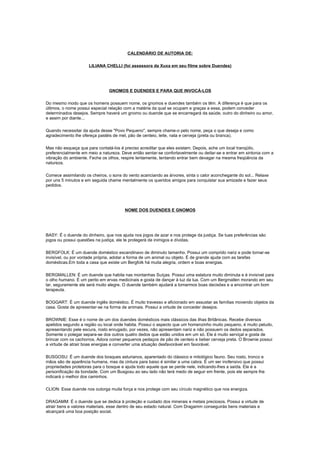 CALENDÁRIO DE AUTORIA DE:

                      LILIANA CHELLI (foi assessora da Xuxa em seu filme sobre Duendes)




                                GNOMOS E DUENDES E PARA QUE INVOCÁ-LOS

Do mesmo modo que os homens possuem nome, os gnomos e duendes também os têm. A diferença é que para os
últimos, o nome possui especial relação com a matéria da qual se ocupam e graças a essa, podem conceder
determinados desejos. Sempre haverá um gnomo ou duende que se encarregará da saúde, outro do dinheiro ou amor,
e assim por diante...

Quando necessitar da ajuda desse "Povo Pequeno", sempre chame-o pelo nome, peça o que deseja e como
agradecimento lhe ofereça pastéis de mel, pão de centeio, leite, nata e cerveja (preta ou branca).

Mas não esqueça que para contatá-los é preciso acreditar que eles existam. Depois, ache um local tranqüilo,
preferencialmente em meio a natureza. Deve então sentar-se confortavelmente ou deitar-se e entrar em sintonia com a
vibração do ambiente. Feche os olhos, respire lentamente, tentando entrar bem devagar na mesma freqüência da
natureza.

Comece assimilando os cheiros, o sons do vento acariciando as árvores, sinta o calor aconchegante do sol... Relaxe
por uns 5 minutos e em seguida chame mentalmente os queridos amigos para conquistar sua amizade e fazer seus
pedidos.




                                        NOME DOS DUENDES E GNOMOS




BASY: É o duende do dinheiro, que nos ajuda nos jogos de azar e nos protege da justiça. Se tuas preferências são
jogos ou possui questões na justiça, ele te protegerá de inimigos e dívidas.

BERGFOLK: É um duende doméstico escandinavo de diminuto tamanho. Possui um comprido nariz e pode tornar-se
invisível, ou por vontade própria, adotar a forma de um animal ou objeto. É de grande ajuda com as tarefas
domésticas.Em toda a casa que existe um Bergfolk há muita alegria, ordem e boas energias.

BERGMALLEN: É um duende que habita nas montanhas Suíças. Possui uma estatura muito diminuta e é invisível para
o olho humano. É um perito em ervas medicinais e gosta de dançar à luz da lua. Com um Bergmallen morando em seu
lar, seguramente ele será muito alegre. O duende também ajudará a tomarmos boas decisões e a encontrar um bom
terapeuta.

BOGGART: É um duende inglês doméstico. É muito travesso e aficionado em assustar as famílias movendo objetos da
casa. Gosta de apresentar-se na forma de animais. Possui a virtude de conceder desejos.

BROWNIE: Esse é o nome de um dos duendes domésticos mais clássicos das ilhas Britânicas. Recebe diversos
apelidos segundo a região ou local onde habita. Possui o aspecto que um homenzinho muito pequeno, é muito peludo,
apresentando pele escura, rosto enrugado, por vezes, não apresentam nariz e não possuem os dedos separados.
Somente o polegar separa-se dos outros quatro dedos que estão unidos em um só. Ele é muito serviçal e gosta de
brincar com os cachorros. Adora comer pequenos pedaços de pão de centeio e beber cerveja preta. O Brownie possui
a virtude de atrair boas energias e converter uma situação desfavorável em favorável.

BUSGOSU: É um duende dos bosques asturianos, aparentado do clássico e mitológico fauno. Seu rosto, tronco e
mãos são de aparência humana, mas da cintura para baixo é similar a uma cabra. É um ser inofensivo que possui
propriedades protetoras para o bosque e ajuda todo aquele que se perde nele, indicando-lhes a saída. Ele é a
personificação da bondade. Com um Busgosu ao seu lado não terá medo de seguir em frente, pois ele sempre lhe
indicará o melhor dos caminhos.

CLION: Esse duende nos outorga muita força e nos protege com seu círculo magnético que nos energiza.

DRAGAMM: É o duende que se dedica à proteção e cuidado dos minerais e metais preciosos. Possui a virtude de
atrair bens e valores materiais, esse dentro de seu estado natural. Com Dragamm conseguirás bens materiais e
alcançará uma boa posição social.
 