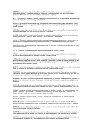 EDOSS: É o duende que nos ajuda a trabalharmos a falta de confiança de nós mesmos, como também, os
sentimentos de inveja e ciúmes que obscurecem nossa aura. O descrédito pessoal pode levar-nos à desejos
destrutivos. Edoss com seus raios de arco-íris nos traz harmonia e segurança.

ELIO: É um gnomo que nos ajuda a melhorar a auto-estima, nos transbordando de forças e energias, necessárias para
sairmos de depressões ou superarmos grandes desilusões.

EUNSECH: É um duende muito poderoso, que tem por atributo afastar pessoas maliciosas de nossas vidas. Possui
uma grande força interior e uma paciência infinita, ajudando-nos nos momentos mais difíceis. Com Eunsech sempre
obterás muita paz.

GINN: É um duende árabe que se alimenta de fumo. É muito útil aos homens, ensinando-lhes ciência e medicina ou
inspirando-lhes poesia. Com Ginn encontrarás inspiração e criatividade.

GORGO: Desde que São Patrício o curou, Gorgo dedicou sua existência para nos libertar do mal. Ele nos ajuda nas
tarefas de purificação e libertação. Gorgo te ajudará a libertar-te de toda a negatividade.

HERSHEY: É o duende que cura nossas dolências físicas, espirituais e psíquicas, atuando com o poder ancestral da
Deusa Danann. Com Hershey sentirás bem-estar físico e mental que permitirá desenvolver tudo que desejas.

IGOR: É um gnomo da abundância muito poderoso e ao iniciar um Novo Ano, é interessante chamá-lo para nos trazer
prosperidade e harmonia.

JEFTE: É o duende que deve ser invocado para acomodar situações de trabalho e dinheiro.

JENNY é o gnomo do amor e dos apaixonados, mas que detesta mentiras e enganos. Só o chame quando houver
problemas de índole amorosa ou de desunião, com o seu cônjuge ou familiar.

KOBOLD: É um duende germano no interior das árvores sagradas. Entretanto, quando escolhem uma casa para viver,
se escondem nos lugares mais escuros e não se movem dali. Ele dedica-se à proteger as dinastias duêndicas da raça
humana. Adotando um Kobold encontrarás a força de vontade para alcançar as tuas metas, inteligência para aplicar
em teus estudos, atrair riquezas e amores.

LUGH: É o rei dos duendes que usa um bastão como vara mágica. Ele nos ajuda no trabalho e converte nossas pobres
arcas em caldeirões de abundância e prosperidade. Com Lugh nunca de faltarás dinheiro.

MAGREBIN: Esse gnomo exerce efeito de limpeza tanto no interior como no exterior. Afugenta todas as ondas de
negatividade que nos rodeiam. MAGREBIN ao escutar nosso chamado, virá para nos envolver com os seus raios dos
sete poderes, que nos deixará mais revigorados e entusiasmados.

MOBARACK: É o gnomo que possui um grande poder energético e ao ser chamado, virá imediatamente desferindo luz
para as partes doentes de nosso corpo. É necessário, entretanto, que tenhamos em nossa mão uma pedra de cristal
de quartzo.

MOICO: É o duende amigo das mulheres, auxiliando nos chamados de amor e fidelidade e em tudo que se refere ao
cônjuge. Com Moico florescerá o amor, existirá fidelidade entre casais e melhoram as relações afetivas de todo o tipo.

NAOMO: É o duende que possui a missão de proteger e cuidar de pessoas e animais. É um poderoso guardião que
detesta a aspereza, a mediocridade e a grosseria. Ajuda também para solucionar depressões e angústias. Com
Naomo, obterás proteção para teus entes queridos e ajuda nos estudos.

OLDH: É o duende que propicia a saúde, a gravidez e aumenta a fé. Alivia o mal-estar, as dores de cabeça e
problemas gástricos.

OTBAT: É o gnomo que cuida do caldeirão de ouro. É ele que nos orienta no que se refere ao tema de dinheiro e
juízos. Ao chamá-lo, virá para iluminar nossa mente para não nos equivocarmos no caminho do dinheiro e da justiça.

RIMON: Duende brincalhão e alegre que pode ser visto à margem dos lagos, confeccionando vasilhas de barro. Com
Rimon terás bem-estar, proteção e muita alegria.

RUSTY: É um duende que trabalha a terra incansavelmente. Passa muito tempo cuidando seu território, nos ajuda na
troca de trabalho e cuida das plantas. Com Rusty não lhe faltará trabalho e terá suas plantas de jardim protegidas.

SMARK: É um duende de proteção que afasta todo o mal. Ele nos coloca em uma bolha dourada fazendo com que as
más energias não nos afetem. Ele é muito especial, pois cuida e amo todos os idosos e as crianças.
 