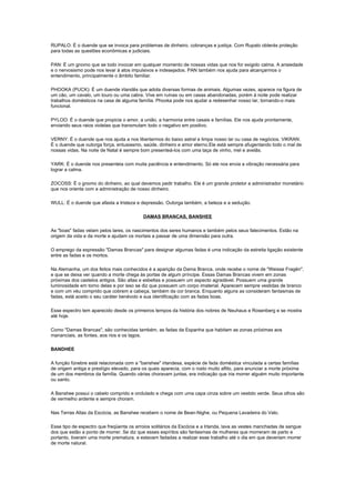 RUPALO: É o duende que se invoca para problemas de dinheiro, cobranças e justiça. Com Rupalo obterás proteção
para todas as questões econômicas e judiciais.

PAN: É um gnomo que se todo invocar em qualquer momento de nossas vidas que nos for exigido calma. A ansiedade
e o nervosismo pode nos levar à atos impulsivos e indesejados. PAN também nos ajuda para alcançarmos o
entendimento, principalmente o âmbito familiar.

PHOOKA (PUCK): É um duende irlandês que adota diversas formas de animais. Algumas vezes, aparece na figura de
um cão, um cavalo, um touro ou uma cabra. Vive em ruínas ou em casas abandonadas, porém à noite pode realizar
trabalhos domésticos na casa de alguma família. Phooka pode nos ajudar a redesenhar nosso lar, tornando-o mais
funcional.

PYLOO: É o duende que propicia o amor, a união, a harmonia entre casais e famílias. Ele nos ajuda prontamente,
enviando seus raios violetas que transmutam todo o negativo em positivo.

VERNY: É o duende que nos ajuda a nos libertarmos do baixo astral e limpa nosso lar ou casa de negócios. VIKRAN:
É o duende que outorga força, entusiasmo, saúde, dinheiro e amor eterno.Ele está sempre afugentando todo o mal de
nossas vidas. Na noite de Natal é sempre bom presenteá-los com uma taça de vinho, mel e avelãs.

YARK: É o duende nos presenteia com muita paciência e entendimento. Só ele nos envia a vibração necessária para
lograr a calma.

ZOCOSS: É o gnomo do dinheiro, ao qual devemos pedir trabalho. Ele é um grande protetor e administrador monetário
que nos orienta com a administração de nosso dinheiro.

WULL: É o duende que afasta a tristeza e depressão. Outorga também, a beleza e a sedução.

                                          DAMAS BRANCAS, BANSHEE

As "boas" fadas velam pelos lares, os nascimentos dos seres humanos e também pelos seus falecimentos. Estão na
origem da vida e da morte e ajudam os mortais a passar de uma dimensão para outra.

O emprego da expressão "Damas Brancas" para designar algumas fadas é uma indicação da estreita ligação existente
entre as fadas e os mortos.

Na Alemanha, um dos feitos mais conhecidos é a aparição da Dama Branca, onde recebe o nome de "Weisse Fragën",
e que se deixa ver quando a morte chega às portas de algum príncipe. Essas Damas Brancas vivem em zonas
próximas dos castelos antigos. São altas e esbeltas e possuem um aspecto agradável. Possuem uma grande
luminosidade em torno delas e por isso se diz que possuem um corpo imaterial. Aparecem sempre vestidas de branco
e com um véu comprido que cobrem a cabeça, também da cor branca. Enquanto alguns as consideram fantasmas de
fadas, está aceito o seu caráter benévolo e sua identificação com as fadas boas.

Esse espectro tem aparecido desde os primeiros tempos da história dos nobres de Neuhaus e Rosenberg e se mostra
até hoje.

Como "Damas Brancas", são conhecidas também, as fadas da Espanha que habitam as zonas próximas aos
mananciais, as fontes, aos rios e os lagos.

BANDHEE

A função fúnebre está relacionada com a "banshee" irlandesa, espécie de fada doméstica vinculada a certas famílias
de origem antiga e prestígio elevado, para os quais aparecia, com o rosto muito aflito, para anunciar a morte próxima
de um dos membros da família. Quando várias choravam juntas, era indicação que iria morrer alguém muito importante
ou santo.

A Banshee possui o cabelo comprido e ondulado e chega com uma capa cinza sobre um vestido verde. Seus olhos são
de vermelho ardente e sempre choram.

Nas Terras Altas da Escócia, as Banshee recebem o nome de Bean-Nighe, ou Pequena Lavadeira do Valo.

Esse tipo de espectro que freqüenta os arroios solitários da Escócia e a Irlanda, lava as vestes manchadas de sangue
dos que estão a ponto de morrer. Se diz que esses espíritos são fantasmas de mulheres que morreram de parto e
portanto, tiveram uma morte prematura, e estavam fadadas a realizar esse trabalho até o dia em que deveriam morrer
de morte natural.
 