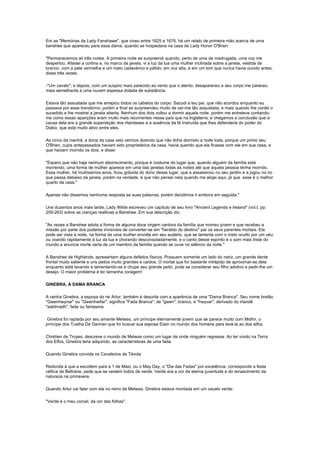 Em as "Memórias da Lady Fanshawe", que viveu entre 1625 a 1676, há um relato de primeira mão acerca de uma
banshee que apareceu para essa dama, quando se hospedava na casa de Lady Honor O'Brien:

"Permanecemos ali três noites. A primeira noite se surpreendi quando, perto de uma da madrugada, uma voz me
despertou. Afastei a cortina e, no marco da janela, vi a luz da lua uma mulher inclinada sobre a janela, vestida de
branco, com a pele vermelha e um rosto cadavérico e pálido: em voz alta, e em um tom que nunca havia ouvido antes,
disse três vezes:

-"Um cavalo", e depois, com um suspiro mais parecido ao vento que o alento, desapareceu e seu corpo me pareceu
mais semelhante a uma nuvem espessa dotada de substância.

Estava tão assustada que me arrepiou todos os cabelos do corpo. Sacudi a teu pai, que não acordou enquanto eu
passava por esse transtorno; porém a final se surpreendeu muito de ver-me tão assustada, e mais quando lhe contei o
sucedido e lhe mostrei a janela aberta. Nenhum dos dois voltou a dormir aquela noite, porém me entreteve contando-
me como essas aparições eram muito mais recorrentes nesse país que na Inglaterra; e chegamos a conclusão que a
causa dela era a grande superstição dos irlandeses e a ausência da fé instruída que lhes defenderia do poder do
Diabo, que está muito ativo entre eles.

As cinco da manhã, a dona da casa veio vermos dizendo que não tinha dormido a noite toda, porque um primo seu
O'Brien, cujos antepassados haviam sido proprietários da casa, havia querido que ela ficasse com ele em sua casa, e
que haviam morrido os dois, e disse:

"Espero que não haja nenhum aborrecimento, porque é costume do lugar que, quando alguém da família está
morrendo, uma forma de mulher aparece em uma das janelas todas as noites até que aquela pessoa tenha morrido.
Essa mulher, há muitíssimos anos, ficou grávida do dono desse lugar, que a assassinou no seu jardim e a jogou no rio
que passa debaixo da janela, porém na verdade, é que não pensei nela quando me alojei aqui, já que esse é o melhor
quarto da casa."

Apenas não dissemos nenhuma resposta as suas palavras, porém decidimos ir embora em seguida."

Uns duzentos anos mais tarde, Lady Wilde escreveu um capítulo de seu livro "Ancient Legends e Ireland" (vol.I, pp.
259-263) sobre as crenças realtivas a Banshee. Em sua descrição diz:

"As vezes a Banshee adota a forma de alguma doce virgem cantora da família que morreu jovem e que recebeu a
missão por parte dos poderes invisíveis de converter-se em "heraldo do destino" par os seus parentes mortais. Ela
pode ser vista a noite, na forma de uma mulher envolta em seu sudário, que se lamenta com o rosto oculto por um véu;
ou voando rapidamente à luz da lua e chorando desconsoladamente; e o canto desse espírito é o som mais triste do
mundo e anuncia morte certa de um membro da família quando se ouve no silêncio da noite."

A Banshee de Highlands, apresentam alguns defeitos físicos. Possuem somente um lado do nariz, um grande dente
frontal muito saliente e uns peitos muito grandes e caídos. O mortal que for bastante intrépido de aproximar-se dela
enquanto está lavando e lamentando-se e chupe seu grande peito, pode se considerar seu filho adotivo e pedir-lhe um
desejo. O maior problema é ter tamanha coragem!

GINEBRA, A DAMA BRANCA

A rainha Ginebra, a esposa do rei Artur, também é descrita com a aparência de uma "Dama Branca". Seu nome bretão
"Gwenhwynar" ou "Gwenhwifar", significa "Fada Branca": de "gwen", branco, e "hwyvar", derivado do irlandê
"siabhradh", fada ou fantasma.

 Ginebra foi raptada por seu amante Melwas, um príncipe eternamente jovem que se parece muito com Midhir, o
príncipe dos Tuatha De Dannan que foi buscar sua esposa Etain no mundo dos homens para levá-la ao dos elfos.

Chrétien de Troyes, descreve o mundo de Melwas como um lugar de onde ninguém regressa. Ao ter vivido na Terra
dos Elfos, Ginebra teria adquirido, as características de uma fada.

Quando Ginebra convida os Cavaleiros da Távola

Redonda à que a escoltem para a 1 de Maio, ou o May Day, o "Dia das Fadas" por excelência, corresponde a festa
céltica de Beltrane, pede que se vestem todos de verde. Verde era a cor da eterna juventude e do renascimento da
natureza na primavera.

Quando Artur vai falar com ela no reino de Melwas, Ginebra estava montada em um cavalo verde:

"Verde é o meu corcel, da cor das folhas".
 