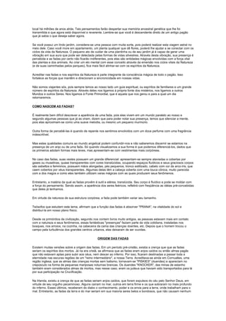 local há milhões de anos atrás. Tais pensamentos farão despertar sua memória ancestral genética que lhe foi
transmitida e que agora está disponível e reverente. Lembre-se que você é descendente direto de um antigo pagão
que já sabia o que deseja saber agora.

Se você possui um lindo jardim, considere-se uma pessoa com muita sorte, pois poderá realizar esta viagem astral no
meio dele. Caso você more em apartamento, um planta qualquer que dê flores, poderá lhe ajudar a se conectar com os
ciclos da vida da Natureza. O pequeno ato de cuidar de uma plantinha ou de seu jardim já é capaz de gerar uma
vibração em sua aura que pode ser detectada pelas formas de vidas silvestres. Através desta vibração, sua presença é
percebida e as fadas por certo não ficarão indiferentes, pois elas são entidades mágicas envolvidas com a força vital
das plantas e dos animais. Ao criar um elo mental com esse conceito através da emersão nos ciclos vitais da Natureza
(e de suas caminhadas pelos parques), fica mais fácil alinhar-se com os espíritos da Natureza.

Acreditar nas fadas e nos espíritos da Natureza é parte integrante da consciência mágica de todo o pagão. Isso
fortalece as forças que mantêm e direcionam a sincronicidade em nossas vidas.

Não somos viajantes sós, pois sempre temos ao nosso lado um guia espiritual, ou espíritos de familiares e um grande
número de espíritos da Natureza. Através deles nos ligamos à própria fonte dos mistérios, nos ligamos a outros
Mundos e outros Seres. Nos ligamos à Fonte Primordial, que é aquela que nos gerou e para a qual um dia
retornaremos.

COMO NASCEM AS FADAS?

É realmente bem difícil descrever a aparência de uma fada, pois elas vivem em um mundo paralelo ao nosso e
segundo algumas pessoas que já as viram, dizem que para poder notar sua presença, temos que silenciar a mente,
pois elas aproximam-se como uma suave melodia, ou mesmo um pequeno murmúrio.

Outra forma de percebê-las é quando de repente nos sentimos envolvidos com um doce perfume com uma fragrância
indescritível.

Mas estas qualidades comuns ao mundo angelical podem confundir-nos e não saberemos discernir se estamos na
presença de um anjo ou de uma fada. Só quando visualizamos a sua forma é que podemos diferenciá-los, dados que
os primeiros adotam formas mais leves, mas apresentam-se com vestimentas mais corpóreas.

No caso das fadas, suas vestes possuem um grande diferencial: apresentam-se sempre ataviadas e cobertas por
gases ou muselinas, quase transparentes com cores translúcidas, ocupando espaços fluídicos e seus graciosos corpos
são esbeltos e femininos, possuem mãos alongadas, pés pequenos, tronco estilizado, cabelo com cor de arco-íris, que
caem cobertos por véus transparentes. Algumas delas têm a cabeça coberta com uma touca cônica, muito parecida
com a dos magos e como eles também utilizam varas mágicas com as quais produzem seus fenômenos.

Entretanto, a matéria da qual as fadas provêm é sutil e etérea, translúcida. Seu corpo é fluídico e pode se moldar com
a força do pensamento. Sendo assim, a aparência dos seres feéricos, refletirá com freqüência as idéias pré-concebidas
que deles já tenhamos.

Em virtude da natureza de sua estrutura corpórea, a fada pode também variar seu tamanho.

Teósofos que estudam este tema, afirmam que a função das fadas é absorver "PRANA", na vitalidade do sol e
distribuí-la em nosso plano físico.

Desde os primórdios da civilização, segundo nos contam livros muito antigos, as pessoas estavam mais em contato
com a natureza e seus fenômenos, essas fantásticas "presenças" faziam parte da vida cotidiana, instaladas nos
bosques, nos arroios, na cozinha, na cabeceira da cama das crianças doentes, etc. Depois que o homem trocou o
campo pela turbulência dos grandes centros urbanos, elas deixaram de ser ouvidas.

                                               ORIGEM DAS FADAS

Existem muitas versões sobre a origem das fadas. Em um período pré-cristão, existia a crença que que as fadas
seriam os espíritos dos mortos. Já na era cristã, se afirmava que as fadas eram anjos caídos ou então almas pagãs
que não estavam aptas para subir aos céus, nem descer ao inferno. Por isso, ficaram destinadas a passar toda a
eternidade nas escuras regiões de um "reino intermediário", a nossa Terra. Acreditava-se ainda em Cornualles, uma
região inglesa, que as almas das crianças mortas sem batismo, tornavam-se "PISKIES" (duendes) e apareciam no
crepúsculo na forma de pequenas mariposas noturnas brancas. Os duendes "KNOCKER", das minas de estanho
também eram considerados almas de mortos, mas nesse caso, eram os judeus que haviam sido transportados para lá
por sua participação na Crucificação.

Na Irlanda, existiu a crença de que as fadas seriam anjos caídos, que foram expulsos do céu pelo Senhor Deus, em
virtude de seu orgulho pecaminoso. Alguns caíram no mar, outros em terra firme e os que sobraram no mais profundo
do inferno. Esses últimos, receberam do diabo o conhecimento, poder e os envia para a terra, onde trabalham para o
mal. Entretanto, as fadas da terra e do mar seriam em sua maioria seres belos e bondosos, que não causam nenhum
 