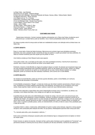 La Mujer Celta - Jean Markale
Diccionario de Las Hadas - Katharine Briggs
El Gran Libro de la Mitologia - Diccionario Ilustrado de Dioses, Heroes y Mitos - Editora Dastin; Madrid
Os Mistérios Wiccanos - Raven Grimassi
Livro Mágico da Lua - D. J. Conway
Explorando o Druidismo Celta- Sirona Knight
O Livro da Mitologia Celta - Claudio Crow Quintino
O Amor Mágico -Laurie Cabot e Tom Cowan
Hadas - Jesus Callejo
Os Mitos Celtas - Pedro Pablo G. May
Diccionario Espasa - J. Felipe Alonso
A Deusa Tríplice - Adam Mclean
Hadas - Montena; Brian Froud y Alan Lee

                                               COSTUMES DAS FADAS

     Desde tempo imemorial, o homem manteve relações ambivalentes com o Reino das Fadas, já sabemos que é
   indiscutível que o contato feérico pode ser benéfico, mas a mesma probabilidade existe de ser funesto.

Em todas as partes onde há crença sobre as fadas se é estabelecido sempre uma distinção entre as fadas boas e as
fadas más.

A CORTE BENDITA

Esse á o nome dado a hoste das fadas bondosas. Menciona-se em primeiro lugar suas atividades puramente
benévolas, tais como a doação de pão e sementes de trigo aos pobres e a ajuda que prestam aos seus preferidos. As
fadas se mostram benéficas para todo aquele que lhe prestar um favor.

Uma história contada por Grant Stewart ilustra esse aspecto:

"Uma pobre mulher, deu a uma fada que lhe pediu uma certa quantidade de farinha. A farinha lhe foi devolvida e
durante todo a inverno a lata de farinha da mulher nunca esteve vazia".

Entretanto, inclusive a Corte Bendita se vingava de qualquer ataque ou insulto. As pessoas que esvaziavam água suja
em suas moradas subterrâneas eram advertidas lealmente, porém se não fizesse caso do aviso, sofriam um castigo,
que podia consistir na perda de um ganho ou na destruição de sua casa. Outras ofensas recebiam um castigo
adequado, porém os humanos não eram atacados cruelmente, como ocorria com a Corte Maldita.

A CORTE MALDITA

Os membros da Corte Bendita, podem ser terríveis quando ofendidos, porém a Corte Maldita, em nenhuma
circunstância são favoráveis a humanidade.

A Corte Maldita compreende a "Sluagh", a hoste dos mortos que não tinham recebido sacramentos e flutuam sobre a
terra, arrebatando os mortais indefesos trazendo-lhes muita desgraça. Há autores que os consideram como anjos
caídos. Esses espíritos matam cachorros, gatos, ovelhas e vacas com seus infalíveis dardos venenosos.

Também eram atribuídas a essas fadas más outras indisposições humanas como o reumatismo, as cãibras e as
contusões, como feitiços das fadas, como castigo por ser agido em seu desagrado.

A paralisia não era vista como uma enfermidade para o homem do campo, mas sim como uma prova de que uma
"criança trocada" havia substituído a criança verdadeira. Já Bovet, se atribuía a paralisia a presença invisível de um
"Mercado das Hadas". Um viajante noturno viu esse mercado em Blackdown, Somerset, e chegou com seu cavalo para
vê-los mais de perto. Quando aproximou-se dele, o mercado desapareceu, porém o cavaleiro sentiu um pressão em
todo o corpo, e quando a pressão passou, sentiu um entumecimento, em todo um lado do corpo e ficou paralisado para
o resto de sua vida.

A paralisia infantil, a cólera, a tuberculose, deformidades em geral e muitas outras doenças, segundo a crença popular
da época, eram produzidas pelos ataques dos elfos. Ao que parece, Shakesapeare aprovava esse crença pois dizia:

"Tu, marcado pelos elfos, porco devastador e deforme..."

Entre outros conhecidos embaraços causados pelos seres fantásticos figura o desaparecimento de objetos no interior
de nossas casas.

Existe inclusive um gênero de duende, chamado de Alp-Luachra pelos irlandeses que foi apelidado de "Comensal", que
permanece sentado e invisível junto de sua vítima e comparte com ele seus alimentos, nutrindo-se da essência ou
 