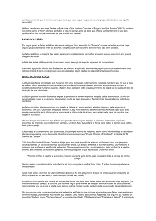 quintaessencia do que o homem come, por isso que esse segue magro como uma graça, não obstante seu apetite
devorador.

William Hendersom em suas "Notes on Folk-Lore of the Northen Counties of England and the Borders" (1879), também
nos conta como o "Kow" adorava perturbar a vida no campo, pois se dizia que imitava constantemente a voz dos
apaixonados das moças e assustar os que a noite iam passear.

FADAS SOLITÁRIAS

Por regra geral, as fadas solitárias são seres malignos. Uma exceção é o "Brownie" e suas variantes, embora haja
alguns grupos familiares entre os bownies, Meg Moulach com seu filho Borwnie-Clod são bem sinistros.

As fadas solitárias, a maioria das vezes, aparecem vestidas da cor vermelha, enquanto que as que vivem em grupos
chegam de verde.

A lista das fadas solitárias inclui o Lepracaun, outro exemplo de espírito separado da humanidade.

A estreita ligação do Mundo das Fadas com as plantas, é explicado através das pragas que as vezes destroem uma
colheita inteira. É bem provável que essas devastações sejam castigo de alguma transgressão humana.

MORALIDADE DAS FADAS

A atitude das fadas em relação aos humanos têm uma inclinação extremamente moralista. Contam que, no que a elas
se refere, ditam elevadas normas de ordem para os lares humanos a serem visitados, enquanto que proíbem a
existência dos olhos humanos quando o fazem. Elas castigam todo e qualquer intento de espiá-las ou qualquer tipo de
violação de sua intimidade.

As fadas gostam de seres humanos alegres e generosos e sentem especial simpatia pelos apaixonados. A falta de
generosidade, rudez e o egoísmo, desagradam muito as fadas populares. Também lhes desagradam os indivíduos
sombrios.

As fadas da colina Irlandesa amam com paixão a beleza e o luxo e sentem absoluto deprecio pela avareza e a
economia. Em suas "Leyendas antigas de Irlanda", Lady Wilde abomina abomina de mão fechada e pão-duro todo
aquele que recolhe até o último grão e arranca até a última fruta da árvore, sem deixar nada para os espíritos que
vagam à luz da lua.

Um dos traços mais notáveis das fadas é seu grande interesse pela limpeza e costumes ordenados. Esperam
encontrar as chaminés que visitam bem varridas, um bom fogo, água clara e fresca para beber e banhar seus bebês,
leite, pão e queijo.

A honradez e o cumprimento das promessas, são sempre motivo de respeito, assim como a formalidade e a bondade
são recompensados com a boa sorte. Chambers nos conta em seu "Ppular Rhymes of Scotland", a história do "O
Senhor de Colzean":

"Um dia o Senhor de Colzean Castle se dirigia para sua casa quando lhe acercou um homem com uma pequena
vasilha pedindo um pouco de cerveja para sua mãe anciã, que estava enferma. O Senhor chamou seu mordomo e
ordenou que enchesse a vasilha até as bordas. O empregado assim fez, porém esvaziou todo um barril e a vasilha
encheu até a metade. O mordomo perplexo, mandou perguntar o que devia fazer. O Senhor disse:

    -"Prometi encher a vasilha e a encherei, mesmo que para tanto tenha seja necessário toda a cerveja de minha
                                                    bodega."

Sendo, assim, o mordomo abriu outro barril e só com uma gota a vasilha ficou cheia. O pobre homem agradeceu e
desapareceu.

Anos mais tarde, o Senhor foi lutar nos Países Baixos e foi feito prisioneiro. Estava na prisão quando uma porta se
abriu e apareceu um ser feérico, que o transportou até seu castelo."

Entretanto, todo aquele que recebe as graças das fadas, não deve falar delas, já que seu protocolo exige segredo. Por
mais estranho que pareça, a conduta que se deve seguir para manter as relações amistosas com as "boas vizinhas",
não só proíbe que se revele a ajuda ou os dons a outros mortais, senão também toda a expressão de agradecimento.

Um dos contos mais correntes dos tempos isabelinos até hoje é o dos mortais agraciados pelas fadas, que receberam
dinheiro dessas, prometendo não revelar sua origem. Uma história dessas está registrada nos arquivos da "School of
Ascottish Studies", como "Dinheiro feérico" e conta também Seán O'Súilleabhaín em "Folktales of Ireland". A intimidade
 
