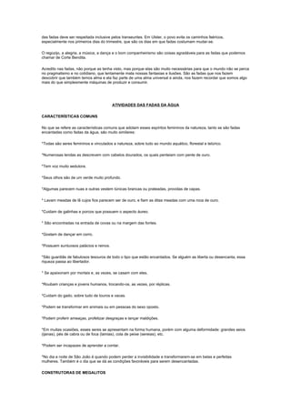 das fadas deve ser respeitada inclusive pelos transeuntes. Em Ulster, o povo evita os caminhos feéricos,
especialmente nos primeiros dias do trimestre, que são os dias em que fadas costumam mudar-se.

O regozijo, a alegria, a música, a dança e o bom companheirismo são coisas agradáveis para as fadas que podemos
chamar de Corte Bendita.

Acredito nas fadas, não porque as tenha visto, mas porque elas são muito necessárias para que o mundo não se perca
no pragmatismo e no cotidiano, que lentamente mata nossas fantasias e ilusões. São as fadas que nos fazem
descobrir que também temos alma e ela faz parte de uma alma universal e ainda, nos fazem recordar que somos algo
mais do que simplesmente máquinas de produzir e consumir.




                                        ATIVIDADES DAS FADAS DA ÁGUA

CARACTERÍSTICAS COMUNS

No que se refere as características comuns que adotam esses espíritos femininos da natureza, tanto se são fadas
encantadas como fadas da água, são muito similares:

*Todas são seres femininos e vinculados a natureza, sobre tudo ao mundo aquático, florestal e telúrico.

*Numerosas lendas as descrevem com cabelos dourados, os quais penteiam com pente de ouro.

*Tem voz muito sedutora.

*Seus olhos são de um verde muito profundo.

*Algumas parecem nuas e outras vestem túnicas brancas ou prateadas, providas de capas.

* Lavam meadas de lã cujos fios parecem ser de ouro, e fiam as ditas meadas com uma roca de ouro.

*Cuidam de galinhas e porcos que possuem o aspecto áureo.

* São encontradas na entrada de covas ou na margem das fontes.

*Gostam de dançar em corro.

*Possuem suntuosos palácios e reinos.

*São guardiãs de fabulosos tesouros de todo o tipo que estão encantados. Se alguém as liberta ou desencanta, essa
riqueza passa ao libertador.

* Se apaixonam por mortais e, as vezes, se casam com eles.

*Roubam crianças e jovens humanos, trocando-os, as vezes, por réplicas.

*Cuidam do gado, sobre tudo de touros e vacas.

*Podem se transformar em animais ou em pessoas do sexo oposto.

*Podem proferir ameaças, profetizar desgraças e lançar maldições.

*Em muitas ocasiões, esses seres se apresentam na forma humana, porém com alguma deformidade: grandes seios
(ijanas), pés de cabra ou de foca (lamias), cola de peixe (sereias), etc.

*Podem ser incapazes de aprender a contar.

*No dia e noite de São João é quando podem perder a invisibilidade e transformarem-se em belas e perfeitas
mulheres. Também é o dia que se dá as condições favoráveis para serem desencantadas.

CONSTRUTORAS DE MEGALITOS
 