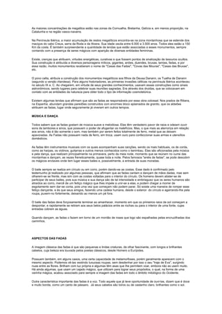 As maiores concentrações de megalitos estão nas zonas da Cornualha, Bretanha, Galícia e, em menos proporção, na
Catalunha e na região vasco-navarra.

Na Península Ibérica, a maior acumulação de restos megalíticos encontra-se na zona montanhosa que se estende dos
maciços do cabo Creus, serra da Roda e da Alvera. Sua idade oscila entre 6.000 a 3.500 anos. Todos eles estão a 150
Km da costa. É também surpreendente a quantidade de lendas que estão associadas a esses monumentos, sempre
contando com a presença de seres mágicos com aparição de diversas entidades femininas.

Existe, crenças que atribuem, virtudes energéticas, curativas e que fossem pontos de sinalização de tesouros ocultos.
Sua construção é atribuída a diversos personagens míticos, gigantes, anões, duendes, bruxas, lamias, fadas, e por
essa razão, muitos monumentos receberam o nome de "Casas das Fadas", "Covas das Mouras", "Casas das Bruxas",
etc.

O povo celta, atribuía a construção dos monumentos megalíticos aos filhos da Deusa Danann, os Tuatha de Danann
(segundo a versão irlandesa). Para alguns historiadores, as primeiras invasões célticas na península Ibérica aconteceu
no século IX a. C. Ao chegarem, em virtude de seus grandes conhecimentos, usavam essas construções como sinais
astronômicos, sendo lugares para celebrar suas reuniões sagradas. Era através dos druidas, que se colocavam em
contato com as entidades da natureza para obter todo o tipo de informação cosmotelúrica.

Existem algumas lendas que afirmam que são as fadas as responsáveis por essa obra colossal. Nos prados de Ribera,
na Espanha, abundam grandes paredões construídos com enormes bloco aplainados de granito, que os aldeões
atribuem as fadas, lugar onde seguramente já viveram em outros tempos.

MÚSICA E DANÇA

Todos sabem que as fadas gostam de música suave e melodiosa. Elas têm verdadeiro pavor de raios e odeiam ouvir
sons de tambores e sinos, que possuem o poder de afugentar os malefícios. Mas, o que mais as aterroriza em relação
aos sinos, não é tão somente o som, mas também por serem feitos totalmente de ferro, metal que as deixam
apavoradas. As Fadas não possuem nada de ferro, em troca, usam ouro para confeccionar suas armas e utensílios
domésticos.

As fadas têm instrumentos musicais com os quais acompanham suas canções, sendo os mais habituais, os de corda,
como as harpas, os violinos, guitarras e outros menos conhecidos como o berimbau. Elas são aficionadas pela música
e pela dança, que realizam principalmente na primavera, perto da meia noite, momento que se reúnem no cume das
montanhas e dançam, as vezes freneticamente, quase toda a noite. Pelos famosos "anéis de fadas", se pode descobrir
os mágicos enclaves onde tem lugar esses bailes e, possivelmente, a entrada de suas moradas.

O baile sempre se realiza em círculo ou em corro, porém dando-se as costas. Esse dado é confirmado pelo
testemunho já realizado por algumas pessoas, que afirmam que as fadas cantam e dançam de mãos dadas, mas sem
olharem-se se frente, mas sim com as costas voltadas para o interior do círculo. Os homens devem abster-se de
participar de seus bailes, pois sua música e sua dança são de tal intensidade e embriaguez que os seres humanos são
atraídos ao corro, mercê de um feitiço mágico que lhes impele a unir-se a elas, e podem chegar a morrer de
esgotamento sem dar-se conta, pois uma vez que começam não podem parar. Só existe uma maneira de romper esse
feitiço dançante, e és que seus amigos, fazendo uma cadeia humana, desde o exterior do círculo e agarrando-lhe pela
roupa, puxem-no fortemente, deixando ao menos um pé fora.

O baile das fadas deve forçosamente terminar ao amanhecer, momento em que os primeiros raios de sol começam a
despontar, e rapidamente se retiram aos seus belos palácios entre as rochas ou para o interior de uma fonte, cujas
entradas cobrem as águas.

Quando dançam, as fadas o fazem em torno de um montão de rosas que logo são espalhadas pelas encruzilhadas dos
caminhos.




ASPECTOS DAS FADAS

A imagem clássica das fadas é que são pequenas e lindas criaturas, de olhar fascinante, com longos e brilhantes
cabelos, cuja beleza era louvada pelos poetas clássicos, desde Homero a Eurípides.

Possuem também, em alguns casos, uma certa capacidade de metamorfoses, porém geralmente aparecem com o
mesmo aspecto. Podemos vê-las vestindo luxuosas roupas, sem desdenhar por isso o seu "traje de Eva", surgindo
nuas entre as flores. Brilham com luz própria e algumas têm asas que lhe permitem voar, embora não as usem muito.
Há ainda algumas, que usam um cajado mágico, que utilizam para lograr seus propósitos, o qual, na forma de uma
varinha mágica, acabou associado para sempre a imagem das fadas em todo o âmbito mitológico do Ocidente.

Outra característica importante das fadas é a voz. Todo aquele que já teve oportunidade de ouvi-las, dizem que é doce
e muito bonita, como um canto de pássaro. Já seus cabelos são loiros ou de castanho claro, brilhantes como o sol.
 