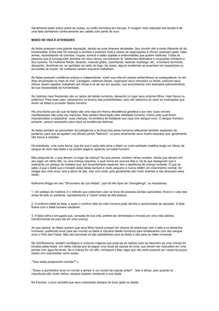 Geralmente estão soltos sobre as costas, ou então tramados em tranças. A imagem mais reiterada nas lendas é de
uma fada penteando continuamente seu cabelo com pente de ouro.

MODO DE VIDA E ATIVIDADES

As fadas possuem uma grande reputação, devido as suas diversas atividades. Seu mundo não é muito diferente do da
humanidade. Entre elas há crianças e anciões e praticam toda a classe de negociações e ofícios: possuem gado, cães,
armas, necessitando de comidas, roupas, sonhos e estão sujeitas a enfermidades que podem matá-las. Todas as
pessoas que já conseguiram penetrar em seus reinos, encontraram lá, habitantes dedicados a ocupações similares a
dos homens: há mulheres fiando, tecendo, moendo grãos, cozinhando, fazendo manteiga, etc., e homens dormindo,
dançando, divertindo-se, ao sentados ao redor do fogo. As vezes, alguns residentes se ausentam em expedições ou
excursões de prazer. As mulheres cantam enquanto trabalham.

As fadas possuem existência própria e independente, vivem sua vida em países subterrâneos ou subaquáticos, ou em
ilhas encantadas no meio do mar. Cavalgam, celebram festas, organizam seus mercados ou feiras, praticam seus
ofícios, fazem sapatos, trabalham em minas e só de vez em quando, nos encontramos com exemplos extraordinários
de sua necessidade da humanidade.

As histórias mais freqüentes são os raptos de bebês humanos, deixando no lugar seus próprios filhos, mais fracos ou
enfermos. Para esse caso, esbarramos no terreno das possibilidades, pois não sabemos ao certo as motivações que
levam as fadas a proceder dessa maneira.

Há uma teoria que diz que as fadas são uma raça em franca decadência genética e por isso, suas visíveis
manifestações são cada vez menores. Elas sentem fascinação pela vitalidade humana, motivo pelo qual foram
impulsionadas a seqüestrar suas crianças, na tentativa de fortalecer sua raça com sangue novo. O sangue humano,
portanto, parece necessário para repor as existências feéricas.

As fadas também se aproveitam da inteligência e da força dos seres humanos efetuando também seqüestro de
parteiras, para que as ajudem nos difíceis partos "feéricos", ou para amamentar seus recém-nascidos que, geralmente,
são fracos e doentes.

Há entretanto, uma outra teoria, que diz que a cada sete anos o diabo ou outra entidade maléfica exige um tributo de
sangue do reino das fadas e só podem pagá-lo raptando um bebê humano.

Mas pergunta-se, o que deixam no lugar da criança? Ao que parece, existem várias versões, desde que deixam em
seu lugar um velho elfo, ou uma criança raquítica, a qual morre em poucos dias e, há as que asseguram que é
realmente um pedaço de madeira que, por encantamento especial, tem a aparência da criança roubada. O que se
sabe, é que o bebê que é trocado pelas fadas sempre é muito pequeno e nunca obtêm um crescimento normal. Ao
chegar aos vinte anos, terá a altura de dez, isso com sorte, pois geralmente são muito doentes e não alcançam essa
idade.

Katharine Briggs em seu "Diccionario de Las Hadas", que há três tipos de "changelings", ou impostores:

1. Um pedaço de madeira, é o método que costumam usar na troca de pessoas adultas capturadas. Esse é o caso das
amas de leite ou parteiras, representando a "cópia" exata da dita pessoa.

2. O enfermo bebê da fada, a quem o nutritivo leite da mãe humana pode dar-lhe a oportunidade de salvação. A fada
ficaria com o bebê humano saudável.

3. A fada velha e enrugada que, cansada de sua vida, prefere ser alimentada e minada por uma mãe adotiva,
transformando-se para ela em uma criança.

Ao que parece, as fadas querem que seus filhos fracos possam ter chance de sobreviver com o leite e os alimentos
humanos, preferindo levar para seu mundo os belos e robustos bebês humanos para fortalecerem com seu sangue
novo o País das Fadas. Mas tais permutas só são satisfatórias para as fadas e não para as mães humanas.

Na Grã-Bretanha, existem sortilégios e conjuros mágicos que pode-se se realizar para se descobrir se uma criança foi
trocada pelas fadas. Um deles manda que se pegue uma dúzia de cascas de ovos, que devem ser colocadas em uma
panela com água fervendo. Se a criança for um elfo, começará a falar (algo que não seria possível por causa da pouca
idade) com expressões como essas:

-"Que estás preparando mamãe?" o

-"Estou a quinhentos anos no mundo e jamais vi um cozido de cascas antes!" . Isso é eficaz, pois quando os
impostores são muito velhos, sempre acabam revelando a sua idade.

Na Escócia, o povo acredita que seus crescentes desejos de tocar gaita os delata.
 