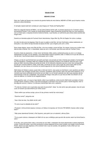 DEUSA ETAIN

                                                    MIDHIR E ETAIN

Etain dos Tuatha da Danann era a heroína da grande história de amor feérica, MIDHIR e ETAIN, que já inspirou muitos
poemas e obras dramáticas.

A narração original está bem contada por Lady Gregory em "Gods and Fighting Men".

Etain foi a segunda esposa de Midhir, o rei da Colina Feérica de Bri Leith. A primeira esposa do rei, Fuamach, estava
terrivelmente furiosa e, com a ajuda do druida Bresal Etarlain, logrou finalmente transformar Etain em uma mariposa e
com um forte sopro, a expulsou da terra mortal da Irlanda, o que resultou um sofrimento para ambos lados durante sete
longos anos.

Quando as malvadas ações de Fuamach foram descobertas, Angus Mac Og, filho de Dagda, lhe cortou a cabeça.

Ao cabo de sete anos de desgraça, Etain foi para no palácio onde Etar, de Inver Cechmaine, estava celebrando um
banquete, e caiu dentro da taça dourada da esposa de Etar, que a engoliu junto com o vinho.

Nove meses depois, nasce como filha de Etar, e de novo recebe o nome de Etain. Ao crescer, tornou-se a mulher mais
bela de toda a Irlanda. Com a maioridade, casou-se com o rei Eochaid, que tinha sua corte em Temhair (Tara).

Durante a festa do casamento, o irmão menor de Eochaid, Aillel, acabou subitamente preso ao amor e um desejo
desesperado por Etain. Ao ser rejeitado, uma enfermidade mortal se apoderou dele. O médico do rei que ele sofria do
mal de amor, mas Eochaid estava muito preocupado com o irmão.

Chegou um dia em que Eochaid teve que partir para fazer uma jornada por toda a Irlanda para receber a homenagem
dos reis tributários, e entregou Ailell aos cuidados de Etain enquanto durasse a sua ausência. Etain fez tudo o que
pode por Ailell, mas ele já estava às portas da morte. Ao fim descobriu descobriu que era o amor não correspondido
por ela que o tornava enfermo. Então, muito triste, convenceu-se que o único modo de curá-lo seria ceder ao seu
desespero, por isso marcou um encontro na manhã seguinte em uma colina fortificada fora da cidade.

Ailell estava em êxtase e passou quase toda a noite sem dormir, mas quase ao amanhecer o sono apoderou-se dele e
não acordou não conseguiu acordar para o encontro. Entretanto, Etain acordou cedo e foi para colina esperá-lo. E, no
momento que havia combinado de encontrar-se com Ailell, viu um homem parecido com ele e que avançava até ela
demonstrando muita dor e debilidade, mas quando ele chegou mais perto viu que não era Ailell. Se olharam um ao
outro em silêncio, e o homem foi em seguida embora.

Etain aguardou mais um pouco e logo decidiu voltar à sua residência, onde encontro Ailell recém acordado e furioso
consigo mesmo. Explicou a Etain o que tinha acontecido e marcaram novo encontro para a manhã seguinte, mas no
dia seguinte ocorreu o mesmo. E na terceira manhã Etain falou com o estranho.

-"Tu não és o homem com o qual estou aqui para me encontrar", disse, "eu não venho aqui pelo passeio, mas sim para
curar um homem que está enfermo por minha causa."

-"Seria melhor que venhas comigo, pois eu fui teu primeiro marido faz muito tempo."

-"Qual teu nome?", perguntou ela

-"Isso é fácil de dizer. Sou Midhir de Bri Leith"

-"E como é que fui afastada de teu lado?"

-"Fuamach, minha primeira esposa, te lançou um feitiço e te expulsou da Terra de TIR NANOG. Queres voltar comigo
Etain?"

-"Não posso abandonar Eochaid, o Rei Supremo, para partir com um estranho', afirmou Etain.

-"Fui eu quem colocou o desespero em Ailell e fui eu que o enfeitiçou para que ele não acorde, assim tua honra ficará a
salvo."

E era fato, pois quando Etain voltou a encontrar-se com Ailell, o desespero lhe havia abandonado e estava totalmente
curado. Contou-lhe então o que tinha acontecido e ambos alegraram-se por terem evitado uma traição contra Eochaid.
Porém, depois que este regressou e lhe contaram tudo o que se sucedeu, ele agradeceu muita a Etain por sua
bondade para com Ailell.
 
