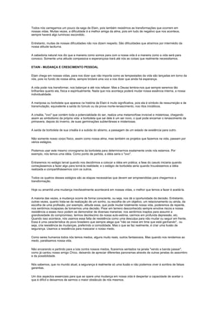 Todos nós carregamos um pouco da saga de Etain, pois também resistimos as transformações que ocorrem em
nossas vidas. Muitas vezes, a dificuldade é a melhor amiga da alma, pois em tudo de negativo que nos acontece,
sempre haverá algo luminoso escondido.

Entretanto, muitas de nossas dificuldades não nos dizem respeito. São dificuldades que atraímos por intermédio da
nossa atitude taciturna.

A sabedoria natural nos diz que a maneira como somos para com a nossa vida é a maneira como a vida será para
conosco. Somente uma atitude compassiva e esperançosa trará até nós as coisas que realmente necessitamos.

ETAIN - MUDANÇA E CRESCIMENTO PESSOAL

Etain chega em nossas vidas, para nos dizer que não importa como as tempestades da vida são lançadas em torno da
nós, pois no fundo de nossa alma, sempre brotará uma voz a nos dizer que ainda há esperança.

A vida pode nos transformar, nos balançar e até nos refazer. Mas a Deusa lembra-nos que sempre seremos tão
brilhantes quanto ela, física e espiritualmente. Nada que nos aconteça poderá mudar nossa essência interna, a nossa
individualidade.

A mariposa ou borboleta que aparece na história de Etain é muito significativa, pois ela é símbolo de ressurreição e de
transmutação, equivalente a saída do túmulo ou da prova morte-renascimento, nos ritos iniciáticos.

A crisália, "ovo" que contém toda a potencialidade do ser, realiza uma metamorfose invisível e misteriosa, chegando
assim ao simbolismo da própria vida: a borboleta que sai dele é um ser novo, o qual pode encarnar o renascimento da
primavera, depois do inverno, de suas germinações subterrâneas e misteriosas.

A saída da borboleta de sua crisália é a subida do abismo, a passagem de um estado de existência para outro.

Não somente nosso corpo físico, assim como nossa alma, mas também os projetos que fazemos na vida, passam por
vários estágios.

Podemos usar este mesmo cronograma da borboleta para determinarmos exatamente onde nós estamos. Por
exemplo, nós temos uma idéia. Como ponto de partida, a idéia seria o "ovo".

Entraremos no estágio larval quando nos decidirmos a colocar a idéia em prática; a fase do casulo iniciaria quando
começássemos a fazer algo para torná-la realidade; e o estágio de borboleta seria quando trouxéssemos a idéia
realizada e compartilhássemos com os outros.

Todos os quatros desses estágios são as etapas necessárias que devem ser empreendidas para chegarmos a
transformação.

Hoje ou amanhã uma mudança inevitavelmente acontecerá em nossas vidas, o melhor que temos a fazer é aceitá-la.

A maioria das vezes, a mudança ocorre de forma consciente, ou seja, nos dá a oportunidade da decisão. Entretanto,
outras vezes, quanto trata-se da realização de um sonho, ou escolha de um objetivo, um relacionamento ou ainda, da
escolha de uma profissão, por exemplo, atitude essa, que pode mudar totalmente nossa vida, poderemos de repente,
nos sentirmos incapazes de tomarmos uma decisão. Pisar em terreno desconhecido sempre envolve riscos e nossa
resistência a esses risco podem se demonstrar de diversas maneiras: nos sentirmos inaptos para assumir a
grandiosidade do compromisso, termos decréscimo da nossa auto-estima, cairmos em profunda depressão, etc.
Quando isso acontece, nós usamos essa falta de resistência como uma desculpa para não mudar ou seguir em frente.
Essa é uma característica do povo brasileiro que sempre alega que "não se mexe em time que está ganhando", ou
seja, cria resistência às mudanças, preferindo a comodidade. Mas o que se faz realmente, é criar uma ilusão de
segurança. Usamos a resistência para mascarar o nosso medo.

Como seres humanos todos nós temos medos, alguns muito reais, outros fantasiosos. Mas quando nos rendemos ao
medo, paralisamos nossa vida.

Não encarando e partindo para a luta contra nossos medos, ficaremos sentados na janela "vendo a banda passar",
como já cantou nosso amigo Chico, deixando de apreciar diferentes panoramas através de outras janelas do assombro
e da possibilidade.

Nós sabemos, que no mundo atual, a segurança é realmente só uma ilusão e não podemos viver à sombra de falsas
garantias.

Um dos aspectos essenciais para que se opere uma mudança em nossa vida é despertar a capacidade de aceitar o
que é difícil e deixarmos de sermos o maior obstáculo de nós mesmos.
 