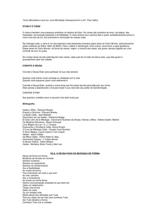 "Uma dificuldade é uma luz; uma dificuldade intransponível é o sol". Paul Valéry

ETAIN E O CISNE

O cisne é também uma presença simbólica na história de Etain. Os cisnes são símbolos de amor, da beleza, das
transições, da evolução espiritual e da fidelidade. O cisne ensina-nos a sermos fiéis a quem verdadeiramente somos e
como uma ave de luz, traz primavera e renovação às nossas vidas.

Na mitologia celta, o cisne é um dos aspectos mais freqüentes tomados pelos seres do Outro Mundo, particularmente
pelas mulheres de Sidhe. Além de Midhir, Fand, Libânio e Derbforgail, entre outros, recorreram a essa aparência.
Esses seres do Outro Mundo, na forma de cisnes, viajam, a maioria das vezes, aos pares, sempre ligados por uma
corrente de ouro ou prata.

Em muitas obras da arte celta figuram dois cisnes, cada qual de um lado da barca solar, que eles guiam e
acompanham pelo mar celeste.

CONVITE À DEUSA

Convide a Deusa Etain para participar de sua vida sempre:

Quando você estiver muito cansada ou chateada com a vida;
Quando você esquecer quem você realmente é.

Convide a Deusa Etain, quando a única força que lhe restar servirá para balbuciar seu nome.
Etain jamais a abandonará e virá para trazer à sua vida todo seu poder de transformação.

CONVIDE ETAIN!

Seu grande e solidário amor a cercará e lhe dará muita paz.

Bibliografia:

Hadas y Elfos - Édouard Brasey
Enanos y Gnomos - Édouard Brasey
La Mujer Celta - Jean Markale
Diccionario de Las Hadas - Katharine Briggs
El Gran Libro de la Mitologia - Diccionario Ilustrado de Dioses, Heroes y Mitos - Editora Dastin; Madrid
Os Mistérios Wiccanos - Raven Grimassi
Livro Mágico da Lua - D. J. Conway
Explorando o Druidismo Celta- Sirona Knight
O Livro da Mitologia Celta - Claudio Crow Quintino
O Amor Mágico -Laurie Cabot e Tom Cowan
Hadas - Jesus Callejo
Os Mitos Celtas - Pedro Pablo G. May
Diccionario Espasa - J. Felipe Alonso
A Deusa Tríplice - Adam Mclean
Hadas - Montena; Brian Froud y Alan Lee



                            VILA, A DEUSA-FADA DA MUDANÇA DE FORMA
Danço de forma em forma
Mudando de formato em formato
Sempre mudando
Sempre me expandindo
Sempre me transformando
Sou a flexibilidade
Ao mudar de forma
Fluo livremente com tudo o que vem
Ao meu caminho
Sou a consciência
Ao mudar ao minha forma
Ganho uma percepção ampliada do que deve ser
Valso um redemoinho
Tango uma árvore
Salso um cisne
Ou um simples trote
Minha dança tem afinidade com Tudo
Pois sou capaz de ser tudo para conhecer Tudo
Ser Tudo dissolve a forma
Conhecer Tudo cria a Unidade
 