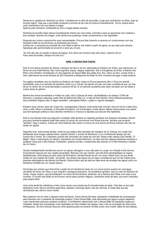 Sente-se ou ajoelhe-se, fechando os olhos e focaliza-se no olho da escuridão. (Logo que você fechar os olhos, tudo se
tornará negro). Veja que a escuridão começará a encher-se de uma luz branca incandescente. Tal luz rodará sobre
você, banhando-a em sua beleza e magia.
Aprecie este momento, embebede-se com a magia destes minutos.

Sentindo-se envolta nesta névoa incandescente chame por uma Veela. Convide-a para se aproximar com cortesia e
boa vontade. Quando ela chegar, você sentirá sua presença, então cumprimente-a com dignidade.

Pergunte seu nome e exponha-lhe suas necessidades. Procure falar baixinho e assuma um compromisso com ela.
Deposite então ao pé da árvore os presentes que trouxe.
Lembre-se, a conquista da amizade de uma Veela é eterna, ela estará a partir de agora, ao seu lado para sempre.
Agradeça pela oportunidade do encontro e abra seu círculo.

"As Vily não são só canção e dança da beleza. Aos olhos dos homens elas são anjos, criaturas de luz.
Para cada Escuridão, sempre há uma luz!"

                                            AINE, A DEUSA DAS FADAS

Aine é uma deusa primária da Irlanda, soberana da terra e do sol, associada ao Sostício de Verão, que sobreviveu na
forma de uma Fada Rainha. Seu nome significa: prazer, alegria, esplendor. Ela é irmã gêmea de Grian, a Rainha dos
Elfos e era também considerada um dos aspectos da Deusa Mãe dos celtas Ana, Anu, Danu ou Don. Juntas Grian e
Aine, alternavam-se como Deusas do Sol Crescente e Minguante da Roda do Ano, trocando de lugar a cada solstício.

Os pagãos acreditam que na entrada do Solstício de Verão, todos os Povos pequenos vêm a Terra em grande
quantidade, pois é um período de equilíbrio entre Luz e Trevas. Se estiver em paz com eles, acredita-se que, ao ficar
de pé no centro de um anel-das-fadas é possível vê-los. É um período excelente para fazer amizade com as fadas e
outros seres do gênero.

Rainha dos reinos encantados e mulher do Lado, ela é a Deusa do amor, da fertilidade e do desejo. É filha de
Dannann, e esposa e algumas vezes filha de Manannan Mac Liir, e mãe de Earl Gerald. Como feiticeira poderosa,
seus símbolos mágicos são "A égua vermelha", plantações férteis, o gado e o ganso selvagem.

Existem duas colinas, perto de Lough Gur, consagradas à Deusa, onde ainda hoje ocorrem ritos em honra a fada Aine.
Uma, a três milhas a sudoeste, é chamada Knockaine, em homenagem a esta deusa. Nessa colina possui uma pedra
que dá inspiração poética a seus devotos meritórios e a loucura à aqueles que são por Ela rejeitados.

Esta é uma Deusa-Fada que segundo a tradição celta ajudava os viajantes perdidos nos bosques irlandeses. Diziam
que para chamá-la bastava bater três vezes no tronco de uma árvore com flores brancas. Sempre que se sentir
"perdido", faça o mesmo, chame por Aine batendo três vezes no tronco de uma árvore de flores brancas. Ela não vai
tardar em ajudar.

Segundo uma, entre tantas lendas, conta-se que estava Aine sentada nas margens do rio Camog, em Lough Gur,
penteando seus longos cabelos loiros, quando Gerold, o Conde de Desmond, a viu e fortemente atraído por ela,
roubou-lhe o manto. Só o devolveu quando ela concordou em casar-se com ele. Desta união nasceu Earl Gerald, "O
Mago". Após o nascimento do menino, impuseram ao Conde Desmond, um tabu que lhe negava expressar surpresa a
qualquer coisa que o filho fizesse. Entretanto, quebrou tal tabu, exclamando alto quando viu o filho entrando e saindo
de um frasco.

Gerald imediatamente transformou-se em um ganso selvagem e voou alto pelo rio Lough, em direção à ilha Garrod,
encontrando repouso em seu castelo encantado. Raivosa com seu marido, pois ele tinha desrespeitado as regras
estabelecidas, Aine dirigiu-se para colina de Knockaine, transformando-se em um cisne. Dizem que é lá que ainda
reside em seu Castelo de Fadas. Já Gerald, vive abaixo das águas de um lago e acredita-se que um dia voltará para
expulsar estrangeiros mal feitores da Irlanda. Outros dizem que de sete em sete anos ele emerge das águas como um
fantasma montado em um cavalo branco.

Há lendas que contam que Aine tinha o poder de se transformar tanto em um cisne branco quanto em uma égua
vermelha de nome Lair Derg, e que ninguém conseguia alcançá-la. Se acreditava também, que na noite do Solstício de
Verão, moças virgens, que pernoitassem na colina de Knocknaine, poderiam ver a Rainha das Fadas com toda a sua
comitiva. O mundo das fadas só se tornava visível pelos portais mágicos, chamados anéis de fada, que eram indicados
pela própria Aine.

Uma outra lenda faz referência a Aine como sendo uma mortal que foi transformada em fada. Três dias no ano são
dedicados à ela. Seria a primeira sexta-feira, sábado e domingo após o dia de Lammas. É neste dias que ela
reivindicaria seu retorno como mortal.

Nós podemos ver em Aine o aspecto triplo da Deusa. Como Deusa Donzela, apresenta a habilidade de recompensar
seus devotos com o presente da inspiração poética. Como Deusa Mãe, está associada aos lagos e poços sagrados,
cujos mananciais possuem poderes curativos. O simbolismo relacionado com a Deusa Mãe foi esquecido quase por
completo, desde que começaram a ser realizados os ritos cristãos nas igrejas, mas o ato de invocação da vida nunca
enfraqueceu. Já como Deusa Obscura, Aine aparecia para os homens mortais como uma mulher sábia de rara beleza,
 