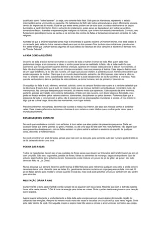 qualificada como "sidhe leannan", ou seja, uma amante-fada fatal. Sidh para os irlandeses, representa o estado
intermediário entre um mundo e o seguinte. Os habitantes de Sidh são todos sobrenaturais e eram dificilmente visíveis,
devido às impurezas do mundo. Dizia-se que estes seres podiam ser de dois tipos: os altos e brilhantes e os baços
iluminados a partir do interior. Com o advento do cristianismo, estes seres se degradaram em todos os sentidos,
tornando-se fadas, duendes e representações malignas do folclore, que viviam num estado intermediário. Contudo, seu
fundamento psicológico nunca se perdeu e os terrores dos contos de fadas e fantasmas conservam os restos do culto
religioso.

Acredita-se que a amante-fada fatal ainda hoje é encontrada e quando escolhe um homem mortal, este está fadado à
morte certa, pois esta é a única maneira viável para que os dois possam ficar juntos e concretizar este grande amor.
Foi desta lenda que Graham extraiu algumas de suas idéias da natureza de seus vampiros e escreveu o famoso livro
do "Conde Drácula".

A FADA COMO ARQUÉTIPO

O sonho de toda a fada é tornar-se mulher e o sonho de toda a mulher é tornar-se fada. Mas quem sabe não
poderemos chegar a um consenso e talvez o sonho possa tornar-se realidade. A fada, não a fada madrinha que
queríamos que nos ajudassem quando éramos crianças, aparece em nossas vidas para dar à ela um novo sentido. A
fada não traz roupas bonitas, jóias, ou um príncipe encantado, mas sua presença é feérica. Esse aspecto feérico vem
de um lugar indefinido, lá do alto das nuvens, um lugar que poucos visitam, e portanto poucos homens descobrem que
existe na pessoa da mulher. Claro que é um mundo desconhecido, estranho, de difícil acesso, não visível a olho nu,
mas no entanto existe como possibilidade dentro da mulher e pode desabrochar se ela for acolhida e chamada. Para
que ela venha sobre a terra e participe da vida cotidiana, se torne humana, tem de primeiro ir descobri-la.

O arquétipo da fada é sutil, efêmero, sensível, colorido, como os campos floridos nas nuvens e o perfume celestial que
de lá emana. E como tudo que é sutil, do mesmo modo que se insinua, também some.Qualquer comentário rude, de
menosprezo, faz com que desapareça por encanto, do mesmo modo que apareceu. Este aspecto da alma feminina,
portanto, precisa ser tratado com extrema delicadeza. A fada vem das nuvens, vem trazer alegria e felicidade, mas
pode ser levada embora pelos valores coletivos, dominantes, disciplinares ou pelos deveres. Podemos dizer que a
presença da fada, o convívio com a alma, não é possível com as preocupações mundanas e sociais. A vida interior é
algo que se cultiva longe, lá no alto das montanhas, num lugar isolado.

Para encontrarmos nossa fada, devemos dar ouvidos a nossa voz interior, dar asas aos nossos sonhos e acreditar
neles. Essa presença feminina luminosa e cheirosa é com certeza a maior dádiva que a mulher pode trazer para o
mundo dos homens.

ESTABELECENDO CONTATO

Se você quer estabelecer contato com as fadas, é bom saber que elas gostam de presentes pequenos. Pode ser
qualquer coisa que brilhe (pedras ou gliter), moedas, ou até uma taça de leite com mel. Naturalmente, não espere que
seus presentes desapareçam, pois as fadas existem no plano astral e extraem a essência do espírito de qualquer
coisa, deixando a matéria intacta.

Se você encontrar um anel de fadas, jamais pise nele com os dois pés, pois somente outro ser humano poderá retirá-lo
de lá, deixando dentro uma luva.

POEIRA DAS FADAS

Todos os ingredientes devem ser ervas e pétalas de flores secas que devem ser triturados até transformarem-se em pó
com um pilão. São eles: cogumelos, petálas de flores, folhas ou sementes de morango, bagas de espinheiro (tipo de
arbusto espinhudo) e terra próxima da raiz. Acrescente a esta mistura um pouco de pó de gliter, se quiser. Isto tudo
deve ser feito na Lua Cheia.

Nunca esqueça que sempre devemos pedir licença à Mãe Natureza para retiramos qualquer coisa dela e ainda sempre
devemos deixar uma oferenda para as fadas. Eu, geralmente derramo na terra um copo pequeno de leite com mel. O
pó de fadas servirá para moldar o círculo quando invocá-las, mas você pode polvilhar um pouco também em seu jardim
para atraí-las.

MEDITAÇÃO DIÁRIA À AINE

Cumprimente o Sol a cada manhã e sinta o prazer de se aquecer com seus raios. Recorde que sem o Sol não poderia
haver vida neste planeta. O Sol é fonte de energia para todas as coisas. Sinta o poder desta energia como uma benção
que o aquece.

Agora respire lentamente e profundamente e dirija toda esta energia para um pouco abaixo do coração, região do
caldeirão das emoções. Respire do mesmo modo mais três vezes e visualize um círculo de luz solar nesta região. Sinta
este calor dentro de você. Em seguida, inspire e expire mais três vezes e circule o arco luminoso por todo o seu corpo.
 