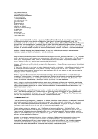 com a minha pulsação
minha expressão única
Reverenciando a mim mesma
eu reverencio tudo
Quando você dança
com a sinfonia da Vida
qual é seu ritmo?
É rápido ou lento
lépido ou litúrgico
repetitivo ou volúvel?
Você deixa o ritmo levá-la(o)
ou abatê-la(o)
acalmá-la(o)
encorajá-la(o)
ou perturbá--la(o)?
Como é seu ritmo?


Morgana representa na lenda arturiana, a figura de uma Deusa Tríplice da morte, da ressurreição e do nascimento,
incorporando uma jovem e bela donzela, uma vigorosa mãe criadora ou uma bruxa portadora da morte. Sua
comunidade consta de um total de nove sacerdotisas (Gliten, Tyrone, Mazoe, Glitonea, Cliten, Thitis, Thetis, Moronoe e
Morgana) que, nos tempos romanos, habitavam uma ilha diante das costas da Bretanha. Falam também das nove
donzelas que, no submundo galês, vigiam o caldeirão que Artur procura, como pressagiando a procura do Santo Graal.
Morgana faz seu debut literário no poema de Godofredo de Monntouth intitulado "Vita Merlini", como feiticeira benigna.

Mas sob a pressão religiosa, os autores a convertem em uma irmã bastarda do rei, ambígua, freqüentemente
maliciosa, tutelada por Merlim, perturbadora e fonte de problemas.


Nenhum personagem feminino foi tão confusamente descrito e distorcido como Morgana ou Morgan Le Fay. A tradição
cristã a apresenta como uma bruxa perversa que seduz seu irmão mais novo, Artur, e dele concebe o filho. Entretanto,
nesta época, em outras tribos celtas, como em muitas outras culturas, o sangue real não se misturava e era muito
comum casarem irmãos, sem que isso acarretasse o estigma do incesto.

Morgana e Artur tiveram um filho fruto de um Matrimônio Sagrado entre a Deusa (Morgana encarna como Sacerdotisa)
e o futuro rei.
O "Matrimônio Sagrado" era um ritual, no qual a vida sexual da mulher era dedicada à própria Deusa através de um ato
de prostituição executado no templo. Essas práticas parecem, sob o ponto de vista da nossa experiência puritana,
meramente licenciosas. Mas não podemos ignorar que elas faziam parte de uma religião, ou seja, eram um meio de
adaptação ao reino interior ou espiritual.

 Práticas religiosas são baseadas em uma necessidade psicológica. A necessidade interior ou espiritual era aqui
projetada no mundo concreto e encontrada através de um ato simbólico Se os rituais de prostituição sagrada fossem
examinados sob essa luz, torna-se evidente que todas as mulheres devessem, uma vez na vida, dar-se não a um
homem em particular, mas à Deusa, a seu próprio instinto, ao princípio Eros que nela existia.

 Para a mulher, o significado da experiência devia residir na sua submissão ao instinto, não importando que forma a
experiência lhe acontecesse. Depois de passar por essa iniciação, os elementos de desejo e de posse ficam para trás,
transmutados através da apreciação de que sua sexualidade e instinto são expressões de força de vida divina cuja
experiência no plano humano.

A nível transpessoal, o "matrimônio sagrado" envolve o mistério da transformação do físico para o espiritual, e vice-
versa. Cada pessoa conecta-se com o universo como se fosse célula única no organismo do campo planetário da
consciência. A partir da união do humano com o divino, a "Criança Divina" nasce. A "Criança Divina" é a vida nova,
vida com nova compreensão, vida portadora de visão iluminante para o mundo.

QUEM ERA MORGANA?

Como muitos indivíduos legendários e românticos, há versões conflitantes sobre quem o que foi Morgana. O historiador
e cronista do século XII, Geoffroi de Monmouth, escreveu que "sua beleza era muito maior do que a de suas nove
irmãs. Seu nome é Morgana e ela aprendeu a usar todas as plantas para curar as doenças do corpo. Ela também
conhece a arte de mudar de forma, de voar pelo ar...ela ensinou astrologia às irmãs."

Relatos antigos contam-nos que ela era uma Velha Deusa da Sabedoria, a Senhora e Rainha de Avalon, a Alta
Sacerdotisa da Antiga Religião Celta. Aprendeu magia e astronomia com Merlim. Alguns achavam que ela era uma
"fada arrogante", pois era símbolo de rebeldia feminina contra a autoridade masculina. Quando zangada, era difícil
agradar ou aplacar Morgana; outras vezes, podia ser doce, gentil a afável. Também era descrita como "a mulher mais
quente e sensual de toda a Grã-Bretanha."

Morgana era um enigma aos seus adversários políticos e religiosos. Os escrivões cristãos transformaram-na em
demônio, talvez devido ao seu papel como sacerdotisa de uma Antiga Religião, que eles estavam tentando
desacreditar nas suas investidas para cristianizar a estrutura de poder da Grã-Bretanha. Ela, entretanto, defendeu
valentemente a fé das Fadas e as práticas dos druidas, achando entre os camponeses simples seus mais fiéis
seguidores. Ela negou as acusações de prostituição dos monges e missionários cristãos.
 