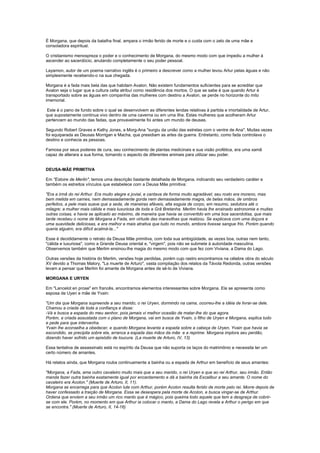 É Morgana, que depois da batalha final, ampara o irmão ferido de morte e o cuida com o zelo de uma mãe e
consoladora espiritual.

O cristianismo menospreza o poder e o conhecimento de Morgana, do mesmo modo com que impediu a mulher à
ascender ao sacerdócio, anulando completamente o seu poder pessoal.

Layamon, autor de um poema narrativo inglês é o primeiro a descrever como a mulher levou Artur pelas águas e não
simplesmente recebendo-o na sua chegada.

Morgana é a fada mais bela das que habitam Avalon. Não existem fundamentos suficientes para se acreditar que
Avalon seja o lugar que a cultura celta atribuí como residência dos mortos. O que se sabe é que quando Artur é
transportado sobre as águas em companhia das mulheres com destino a Avalon, se perde no horizonte do mito
imemorial.

 Este é o pano de fundo sobre o qual se desenvolvem as diferentes lendas relativas à partida e imortalidade de Artur,
que supostamente continua vivo dentro de uma caverna ou em uma ilha. Estas mulheres que acolheram Artur
pertencem ao mundo das fadas, que provavelmente foi antes um mundo de deusas.

Segundo Robert Graves e Kathy Jones, a Morg-Ana "surgiu da união das estrelas com o ventre de Ana". Muitas vezes
foi equiparada as Deusas Morrigan e Macha, que presidiam as artes da guerra. Entretanto, como fada controlava o
destino e conhecia as pessoas.

Famosa por seus poderes de cura, seu conhecimento de plantas medicinais e sua visão profética, era uma xamã
capaz de alterara a sua forma, tomando o aspecto de diferentes animais para utilizar seu poder.


DEUSA-MÃE PRIMITIVA

Em "Estoire de Merlin", temos uma descrição bastante detalhada de Morgana, indicando seu verdadeiro caráter e
também os estreitos vínculos que estabelece com a Deusa Mãe primitiva:

"Era a irmã do rei Arthur. Era muito alegre e jovial, e cantava de forma muito agradável; seu rosto era moreno, mas
bem metida em carnes, nem demasiadamente gorda nem demasiadamente magra, de belas mãos, de ombros
perfeitos, a pele mais suave que a seda, de maneiras afáveis, alta esguia de corpo, em resumo, sedutora até o
milagre; a mulher mais cálida e mais luxuriosa de toda a Grã Bretanha. Merlim havia lhe ensinado astronomia e muitas
outras coisas, e havia se aplicado ao máximo, de maneira que havia se convertido em uma boa sacerdotisa, que mais
tarde recebeu o nome de Morgana a Fada, em virtude das maravilhas que realizou. Se explicava com uma doçura e
uma suavidade deliciosas, e era melhor e mais atrativa que tudo no mundo, embora tivesse sangue frio. Porém quando
queria alguém, era difícil acalmá-la..."

Esse é decididamente o retrato da Deusa Mãe primitiva, com toda sua ambigüidade, as vezes boa, outras nem tanto,
"cálida e luxuriosa", como a Grande Deusa oriental e, "virgem", pois não se submete à autoridade masculina.
Observemos também que Merlim ensinou-lhe magia do mesmo modo com que fez com Viviana, a Dama do Lago.

Outras versões da história do Merlim, versões hoje perdidas, porém cujo rastro encontramos na célebre obra do século
XV devido a Thomas Malory, "La muerte de Arturo", vasta compilação dos relatos da Távola Redonda, outras versões
levam a pensar que Merlim foi amante de Morgana antes de sê-lo de Viviana.

MORGANA E URYEN

Em "Lancelot en prose" em francês, encontramos elementos interessantes sobre Morgana. Ela se apresenta como
esposa de Uyen e mãe de Yvain:

"Um dia que Morgana supreende a seu marido, o rei Uryen, dormindo na cama, ocorreu-lhe a idéia de livrar-se dele.
Chamou a criada de toda a confiança e disse:
-Vá e busca a espada do meu senhor, pois jamais vi melhor ocasião de matar-lhe do que agora.
Porém, a criada assustada com o plano de Morgana, vai em busca de Yvain, o filho de Uryen e Morgana, explica tudo
e pede para que intervenha.
Yvain lhe aconselha a obedecer, e quando Morgana levanta a espada sobre a cabeça de Uryen, Yvain que havia se
escondido, se precipita sobre ela, arranca a espada das mãos da mãe e a reprime. Morgana implora seu perdão,
dizendo haver sofrido um episódio de loucura. (La muerte de Arturo, IV, 13)

Essa tentativa de assassinato está no espírito da Deusa que não suporta os laços do matrimônio e necessita ter um
certo número de amantes.

Há relatos ainda, que Morgana rouba continuamente a bainha ou a espada de Arthur em benefício de seus amantes:

"Morgana, a Fada, ama outro cavaleiro muito mais que a seu marido, o rei Uryen e que ao rei Arthur, seu irmão. Então
manda fazer outra bainha exatamente igual por encantamento e dá a bainha da Excalibur a seu amante. O nome do
cavaleiro era Acolon." (Muerte de Arturo, II, 11).
Morgana se encarrega para que Acolon lute com Arthur, porém Acolon resulta ferido de morte pelo rei. Morre depois de
haver confessado a traição de Morgana. Essa se desespera pela morte de Acolon, e busca vingar-se de Arthur.
Ordena que enviem a seu irmão um rico manto que é mágico, pois queima todo aquele que tem a desgraça de cobrir-
se com ele. Porém, no momento em que Arthur ia colocar o manto, a Dama do Lago revela a Arthur o perigo em que
se encontra." (Muerte de Arturo, II, 14-16)
 