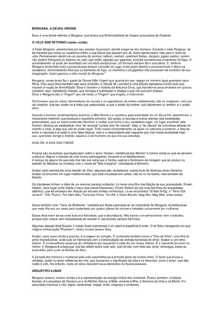 MORGANA, A DEUSA VIRGEM

Essa é uma lenda referida a Morgana que ilustra sua Potencialidade de Virgem possuidora de Poderes:

O VALE SEM RETORNO (relato cortês)

A Fada Morgana, abandonada por seu amante Guyomard, decide vingar-se dos homens. Encanta o Vale Perigoso, de
tal maneira que todos os cavaleiros infiéis a sua Dama que passem por ali, ficam aprisionados nele para o resto da
vida. Permanecem dentro de um paraíso de sonhos; bebem, cantam, celebram festas, dançam, jogam xadrez, porém
não podem franquear as ladeiras do vale, que estão vigiadas por gigantes, animais monstruosos e barreiras de fogo. O
encantamento só pode ser levantado por um herói excepcional, um homem sempre fiel a sua dama. E, embora
Morgana tenha feito todo o possível para seduzir Lancelot do Lago, é ele quem destrói o encantamento e libera os
cavaleiros, demonstrando-lhes que as barreiras de fogo, os monstros e os gigantes não passavam de produtos de sua
imaginação. Assim ganhou o ódio mortal de Morgana."

Morgana, nessa lenda faz o papel de Deusa Mãe Virgem que guarda em seu regaço os homens igual guardaria seus
filhos. Pois seus filhos também são seus amantes. A atitude de Lancelot é uma atitude repressiva contra tudo que
recobre a noção de feminilidade. Essa é também a história da feiticeira Circe, que transforma seus amantes em porcos.
Lancelot, aqui, representa Ulisses, que rechaça à submissão e dissipa o que crê que som ilusões.
Circe e Morgana são a "Virgem" que dá medo, a "Virgem" que engole, a Indomável.

Os homens, que se crêem dominadores do mundo e os reguladores da ordem estabelecida, não se imaginam, nem por
um instante, que seu poder no é mais que passividade, e que o poder da mulher, que depreciam ou temem, é o poder
ativo.

Quando o homem contemporâneo suprimiu a Mãe Divina e a substituiu pela autoridade de um Deus Pai, desarticulou o
mecanismo instintivo que produzia o equilíbrio primitivo. Daí surgiu a neurose e outros dramas das sociedades
paternalistas, que se dizem pretender devolver a mulher sua honra e seu verdadeiro lugar, um lugar escolhido pelo
homem. Buscou-se estabelecer uma "lei racional" contra uma "lei natural". Mas, a "lei natural" se concretiza através do
instinto e esse, é algo que não se pode negar. Todo nosso comportamento se apóia na natureza e portanto, a disputa
entre a natureza e a razão é uma falsa disputa, mas é a responsável pela cegueira que vive nossa sociedade hoje,
que, querendo corrigir o instinto, separou o ser humano do que era sua natureza.

AVALON, A ILHA DAS FADAS


Poucos são os autores que especulam sobre o tema "Avalon, residência dos Mortos" e menos ainda os que se atrevem
a situá-la. Alguns o fizeram de uma forma extravagante, situando-a no Mediterrâneo.
A crença de alguns de que esta ilha não era outra que a Sicília, explica o fenômeno de miragem que se produz no
estreito de Messina se conheça com o nome de "fata morgana", recordando a feiticeira.

Avalon está inserida em uma relação de ilhas, algumas são verdadeiras, outras fruto de diversas obras literários.
Avalon se encontra em lugar indeterminado, que está vinculada aos celtas, não só os de Gales, mas também da
Irlanda.

Os irlandeses tinham a idéia de um enorme paraíso ocidental. Lá havia uma Ilha das Maçãs de sua propriedade. Emain
Ablach, doce lugar onde habita o deus dos mares Manannan. Emain Ablach só era uma das ilhas do arquipélago
atlântico, que se ampliava em direção ao sol sem limites conhecidos. Lá se encontrava Tir Nan N-Og, a "Terra dos
Jovens", Tirfo Thuinn, Tire Nam Beo, Terra dos Vivos; Tirn Aill, e Outro Mundo; Mag Mor, Mag Mell, entre outras.


Havia também uma "Terra de Mulheres", habitada por fadas parecidas às da irmandade de Morgana. Acreditava-se
que essa ilha era um vasto país sustentado por quatro pilares de bronze e habitado unicamente por mulheres.

Essas ilhas eram terras onde tudo era felicidade, paz e abundância. Não existe o envelhecimento nem o trabalho,
porque tudo cresce sem necessidade de semear e nas árvores sempre há frutos.

Algumas dessas ilhas flutuam e outras ficam submersas e só saem a superfície à noite. O rei Artur navegando em sua
mágica embarcação "Prydwen", visitou muitas dessas ilhas.

Avalon, para quem ainda a procura, é a viagem ao coração. É conhecida também como o "Céu de Artur", uma ilha do
amor incondicional, onde tudo se harmoniza com a transmutação da energia luminosa do amor. Avalon é um reino
interior. É a maravilhosa essência do verdadeiro ser nascendo a cada dia em nosso interior. É a nascente do amor no
íntimo. E Morgana é a fada que nos faz refletir sobre tudo isso, pois foi ela, com todo seu amor, empregou todas as
suas artes para curar as feridas de Artur.

A jornada dos homens e mulheres pela vida assemelha-se à jornada épica de muitos mitos. O herói que busca a
verdade, poder ou amor reflete-se em nós, que buscamos o significado da vida e os tesouros, como o amor, que dão
razão à vida. No entanto, cada um deve descobrir seus elementos de busca pessoais.

ARQUÉTIPO LUNAR

Morgana possuiu muitos nomes e é a representação da energia mítica das mulheres. Possui também, múltiplas
facetas, é o arquétipo da Deusa-Lua e da Mulher Eterna; é Mãe, amante e filha; é Senhora da Vida e da Morte. Foi
associada inclusive à rios, lagos, cachoeiras, magia, noite, vingança e profecias.
 