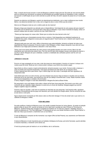 Hoje, a maioria das bruxas invocam o nome de Morgana e praticam magia para ela. Ela pode ser uma enorme aliada
para as mulheres que reivindicam os poderes de feminilidade que emergem apenas em pesadelos à noite, mulheres
que buscam a reafirmação de que é certo exercitar se poder de Fada, de serem capazes de passar de um mundo para
o outro.

Quando nos aliarmos com Morgana, quando nos abandonarmos totalmente, com a maior confiança ao seu mundo
feérico, nos aliaremos também com a vida, com a magia da vida e o amor infinito que ela contem.

Aliar-se com Morgana é aliar-se com a melhor parte de nós mesmos!

Morgana chega para despertar sua atenção para a independência. Você depende de outra pessoa até para respirar?
Pois saiba que se plantarmos uma árvore lado a lado elas se asfixiarão. O que cresce necessita de espaço, talvez um
pequeno espaço para se exalar o perfume da rosa. Kahlil Gibran diz:

"Deixai que haja espaço em vossa união. Deixai que os ventos dos céus dancem entre vós."

O espaço permite que a diversidade encontre ritmo e contorno. Você desperdiça sua vitalidade focalizando os
problemas dos outros, relegando os seus para um segundo plano? Você move-se com o rebanho sem exprimir suas
idéias ou opiniões?

 Morgana pede para que você, pare, reflita e dimensione suas potencialidades, tentando se libertar de todas suas
dependências físicas e psíquicas. É hora de mudar o ritmo! Morgana, a fada, chegou dançando à sua vida com seus
tambores e sua magia para convidá-la a descobrir e viver seus ritmos.

Talvez você nunca tenha descoberto seu ritmo porque você agradar àqueles com quem convive. Mas é de vital
importância que você tenha seu próprio ritmo. Fluir com ele lhe dará mais energias, porque você deixará de reprimir o
que lhe é natural. Morgana diz que a vitalidade, a saúde e a totalidade são cultivadas quando você flui com sua
pulsação única.


JORNADA À AVALON


Procure um lugar sossegado em sua casa, onde não possa ser interrompida(o). Acenda um incenso e coloque uma
música suave de fundo. Sente-se com a coluna ereta e coloque a sua frente uma caneta e papel.

Agora feche os olhos e expire e inspire profundamente, tentando esvaziar a sua mente. Comece então a balançar o
corpo da direita para esquerda lentamente. Você agora perceberá que está dentro de um pequeno barco.
O barco balança para trás e para frente. Faça o mesmo jogo com seu corpo. A sensação será bem agradável, de
relaxamento total.

Você olhará para cima e só verá a bruma, que irá se dissipar aos poucos. Erga os braços e visualize uma luz branca
direcionar-se do céu para baixo, que entrará por cima de sua cabeça e iluminará todo o corpo. Neste momento notará
que a bruma desapareceu e avistará a ilha de Avalon.
O barco chegará à margem e você deve desembarcar. Morgana lhe dará as Boas-Vindas.

Ela perguntará o que você deseja e terá então o direito de lhe fazer duas perguntas. Ela tomará a sua mão e a(o)
conduzirá até seu caldeirão mágico disposto no centro de um círculo de macieiras. Morgana pegará sua varinha
mágica e agitará a água do caldeirão.

Quando a água se aquietar, você verá na superfície as respostas de suas perguntas. Você deverá então, agradecer
sua ajuda e provavelmente ela lhe peça uma oferenda, que você ofertará de coração aberto. Ela lhe conduzirá de volta
ao seu barco e você parte.

Agora respire fundo novamente por três vezes e abra os olhos bem devagar. É hora de anotar tudo o que você viu no
caldeirão de Morgana e refletir.


                                         FADA MELUSINA

Se pode qualificar a história de Melusina como uma versão novelada francesa da Lamia clássica. Já existia na tradição
popular antes do século XIV, quando as lendas em torno dela foram reunidas por Jean D'Arras na "Chronique de
Mélusine". Posteriormente essa narração foi ampliada por Esteban em "A Casa de Lusignan". Keightley resumiu a
história de Melusina em "The Fairy Mythology". É interessante por ser uma versão francesa do tema "Noiva Feérica" e
falar dos Tabus que envolvem o matrimônio com um ser feérico.

O mito de Melusina é composto de três momentos: sua origem (filha da fada Presina), seu casamento com Raimondin
e seus descendentes.

A lenda de Melusina é muito importante para as tradições mitológicas da Europa, pois tanto franceses, quanto alemães
e inclusive chipriotas, a reclamam como sendo sua.

O herói da primeira parte da história é um rei da Albânia, isto é, da Escócia.
 