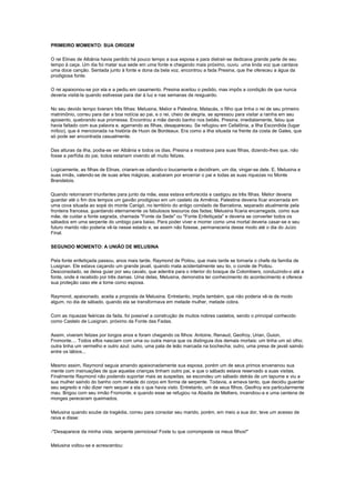 PRIMEIRO MOMENTO: SUA ORIGEM

O rei Elinas de Albânia havia perdido há pouco tempo a sua esposa e para distrair-se dedicava grande parte de seu
tempo à caça. Um dia foi matar sua sede em uma fonte e chegando mais próximo, ouviu uma linda voz que cantava
uma doce canção. Sentada junto à fonte e dona da bela voz, encontrou a fada Presina, que lhe ofereceu a água da
prodigiosa fonte.

O rei apaixonou-se por ela e a pediu em casamento. Presina aceitou o pedido, mas impôs a condição de que nunca
deveria visitá-la quando estivesse para dar à luz e nas semanas de resguardo.

No seu devido tempo tiveram três filhas: Melusina, Melior e Palestina. Matacás, o filho que tinha o rei de seu primeiro
matrimônio, correu para dar a boa notícia ao pai, e o rei, cheio de alegria, se apressou para visitar a rainha em seu
aposento, quebrando sua promessa. Encontrou a mãe dando banho nos bebês. Presina, imediatamente, falou que
havia faltado com sua palavra e, agarrando as filhas, desapareceu. Se refugiou em Cefalônia, a Ilha Escondida (lugar
mítico), que é mencionada na história de Huon de Bordeaux. Era como a ilha situada na frente da costa de Gales, que
só pode ser encontrada casualmente.

Das alturas da ilha, podia-se ver Albânia e todos os dias, Presina a mostrava para suas filhas, dizendo-lhes que, não
fosse a perfídia do pai, todos estariam vivendo ali muito felizes.

Logicamente, as filhas de Elinas, criaram-se odiando-o loucamente e decidiram, um dia, vingar-se dele. E, Melusina e
suas irmãs, valendo-se de suas artes mágicas, acabaram por encerrar o pai e todas as suas riquezas no Monte
Brandelois.

Quando retornaram triunfantes para junto da mãe, essa estava enfurecida e castigou as três filhas. Melior deveria
guardar até o fim dos tempos um gavião prodigioso em um castelo da Armênia; Palestina deveria ficar encerrada em
uma cova situada ao sopé do monte Canigó, no território do antigo condado de Barcelona, separado atualmente pela
fronteira francesa, guardando eternamente os fabulosos tesouros das fadas; Melusina ficaria encarregada, como sua
mãe, de cuidar a fonte sagrada, chamada "Fonte da Sede" ou "Fonte Enfeitiçada" e deveria se converter todos os
sábados em uma serpente do umbigo para baixo. Para poder viver e morrer como uma mortal deveria casar-se e seu
futuro marido não poderia vê-la nesse estado e, se assim não fizesse, permaneceria desse modo até o dia do Juízo
Final.

SEGUNDO MOMENTO: A UNIÃO DE MELUSINA

Pela fonte enfeitiçada passou, anos mais tarde, Raymond de Poitou, que mais tarde se tornaria o chefe da família de
Lusignan. Ele estava caçando um grande javali, quando mata acidentalmente seu tio, o conde de Poitou.
Desconsolado, se deixa guiar por seu cavalo, que adentra para o interior do bosque de Colombiers, conduzindo-o até a
fonte, onde é recebido por três damas. Uma delas, Melusina, demonstra ter conhecimento do acontecimento e oferece
sua proteção caso ele a tome como esposa.

Raymond, apaixonado, aceita a proposta de Melusina. Entretanto, impôs também, que não poderia vê-la de modo
algum, no dia de sábado, quando ela se transformava em metade mulher, metade cobra.

Com as riquezas feéricas da fada, foi possível a construção de muitos nobres castelos, sendo o principal conhecido
como Castelo de Lusignan, próximo da Fonte das Fadas.

Assim, viveram felizes por longos anos e foram chegando os filhos: Antoine, Renaud, Geofroy, Urian, Guion,
Fromonte.... Todos elfos nasciam com uma ou outra marca que os distinguia dos demais mortais: um tinha um só olho;
outra tinha um vermelho e outro azul; outro, uma pata de leão marcada na bochecha; outro, uma presa de javali saindo
entre os lábios...

Mesmo assim, Raymond seguia amando apaixonadamente sua esposa, porém um de seus primos envenenou sua
mente com insinuações de que aquelas crianças tinham outro pai, e que o sábado estava reservado a suas visitas.
Finalmente Raymond não podendo suportar mais as suspeitas, se escondeu um sábado detrás de um tapume e viu a
sua mulher saindo do banho com metade do corpo em forma de serpente. Todavia, a amava tanto, que decidiu guardar
seu segredo e não dizer nem sequer a ela o que havia visto. Entretanto, um de seus filhos, Geofroy era particularmente
mau. Brigou com seu irmão Fromonte, e quando esse se refugiou na Abadia de Melliers, incendiou-a e uma centena de
monges pereceram queimados.

Melusina quando soube da tragédia, correu para consolar seu marido, porém, em meio a sua dor, teve um acesso de
raiva e disse:

-"Desaparece da minha vista, serpente perniciosa! Foste tu que corrompeste os meus filhos!"

Melusina voltou-se e acrescentou:
 