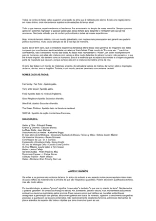 Todos os contos de fadas celtas sugerem uma região da alma que é habitada pelo eterno. Existe uma região eterna
em nosso íntimo, onde não estamos sujeitos às devastações do tempo atual.

Tudo o que vivemos, experimentamos ou herdamos, fica armazenado no templo de nossa memória. Sempre que nos
aprouver, podemos regressar e passear pelas salas desse templo para despertar e reintegrar tudo que já nos
aconteceu. Será esta reflexão que irá conferir profundidade a todas as nossas experiências.

Hoje, início do terceiro milênio, com um mundo globalizado, com nações mais preocupadas em garantir seu poderio
político-econômico, muito pouca atenção se dá a este tipo de memória.

Quero deixar bem claro, que a verdadeira experiência fantástica difere dessa visão genérica do imaginário das fadas
composta por uma literatura sentimentalista com eternos finais felizes. Esse mundo do "Era uma vez..." que todos
conhecemos, não é verdadeiro mundo das fadas. As fadas reais representam o "Poder", um poder incompreensível
para os humanos, pois elas são criaturas com valores e ética muito distantes do gênero humano: não pensam e, o que
lhe é mais singular, não sentem como os humanos. Essa é a essência que as separa dos mortais e a origem da grande
parte da inquietude que causam, porque as fadas são em si criaturas da matéria prima da vida.

O reino das fadas é um mundo de misterioso encanto, de cativadora beleza, de malícia, de humor, júbilo e inspiração,
de terror, de riso, amor e tragédia. Todavia, é um mundo para ser penetrado com extrema cautela!

NOMES DADO AS FADAS:



Fair family / Fair Folk : Apelido galês.

Verry Volk-Gower: Apelido galês.

Fees: Apelido dado no norte de Inglaterra.

Good Neighbors:Apelido Escocés e Irlandês.

Wee Folk: Apelido Escocês e Irlandês.

The Green Children: Apelido dado na literatura medieval.

Still-Folk : Apelido da região montanhesa Escocesa.

BIBLIOGRAFIA:

Hadas y Elfos - Édouard Brasey
Enanos y Gnomos - Édouard Brasey
La Mujer Celta - Jean Markale
Diccionario de Las Hadas - Katharine Briggs
El Gran Libro de la Mitologia - Diccionario Ilustrado de Dioses, Heroes y Mitos - Editora Dastin; Madrid
Os Mistérios Wiccanos - Raven Grimassi
Livro Mágico da Lua - D. J. Conway
Explorando o Druidismo Celta- Sirona Knight
O Livro da Mitologia Celta - Claudio Crow Quintino
O Amor Mágico -Laurie Cabot e Tom Cowan
Hadas - Jesus Callejo
Os Mitos Celtas - Pedro Pablo G. May
Diccionario Espasa - J. Felipe Alonso
A Deusa Tríplice - Adam Mclean
Hadas - Montena; Brian Froud y Alan Lee




                                                  ANÕES E GNOMOS

Os anões e os gnomos são os donos da terra, do solo e do subsolo e seu aspecto muitas vezes repulsivo não é mais
do que o reflexo da matéria bruta e primária de que são hóspedes e guardiões. Podem até serem qualificados de feios,
mas são muito sábios.

Por sua etimologia, a palavra "gnomo" significa "o que sabe" e também "o que vive no interior da terra". Na Alemanha,
a palavra "gnomem" foi tomada da França no século XIII. Entretanto, desde o século XI os montanheses balconeses
evitavam as cavernas exploradas pelos gnomos. Esse pequeno povo que habitava as moradas subterrâneas,
assegurava a germinação das plantas, escavavam galerias em busca de minerais, vigiavam o crescimento das pedras
preciosas e guardavam os tesouros enterrados. São tradicionalmente excelentes ferreiros, admiráveis fabricantes de
jóias e artesãos de espadas tão fortes e rápidas que torna invencível quem as usa.
 