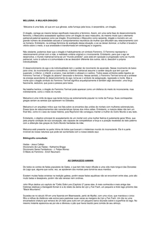 MELUSINA: A MULHER-DRAGÃO

Melusina é uma fada, só que em sua gênese, solta fumaça pela boca, é serpentária, um dragão.

O dragão, carrega ao mesmo tempo significado masculino e feminino. Assim, em uma certa fase do desenvolvimento
feminino, o Masculino avassalador aparece como um dragão do sexo masculino, do mesmo modo que o elemento
patriarcal-paternal aparece como pai dragão. Encontramos o Masculino como serpente, dragão e monstro em um
grande número de ansiedades sexuais e comportamentos neuróticos da mulher que dificultam seu relacionamento com
os homens. Entretanto, na entrega feminina de aceitação dessa situação, e ao se deixar dominar, a mulher é levada à
vitória sobre o medo, e sua ansiedade é transformada em embriaguez e orgasmo.

Não obstante, podemos dizer que o dragão é habitualmente um símbolo Feminino. O Feminino representa o
relacionamento primal com a mãe, a realidade unitária original e o inconsciente. Entretanto, para que o ego se
desenvolva, o mundo matriarcal torna-se um "mundo proibido", pois está em oposição à progressão rumo ao mundo
patriarcal, rumo à cultura e à comunidade e de se descobrir diferente dos outros, isto é, descobrir a própria
individualidade.

O desenvolvimento do ego e da individualidade tem o caráter de movimento de ascensão. Nesse movimento de baixo
para cima, do inconsciente para a consciência, o âmbito matriarcal assume o caráter daquilo que tem que ser
superado: o inferior, o infantil, e arcaico, mas também o abissal e o caótico. Todos esses símbolos estão ligados ao
Feminino Terrível, o "Dragão do abismo" devorador e feminino. Nesse sentido, o Feminino Terrível torna-se a antítese
da energia ascendente do desenvolvimento do ego; torna-se o símbolo de estagnação, regressão e morte. Mas a
morte que o dragão símbolo do Feminino Terrível significa arquetipicamente é também algo devorador, uma força
fascinante, sedutora, que puxa a pessoa para baixo.

Na batalha heróica, o dragão do Feminino Terrível pode aparecer como um disfarce do medo do inconsciente, mas
indiretamente, como o medo do mundo.

Melusina é uma ninfa da água cuja lenda tornou-se extremamente popular no norte da França. Suas contrapartes
gregas seriam as sereias que aparecem na Odisséia.

Melusina é um arquétipo mítico que nos fala sobre os encantos das uniões de mortais com mulheres sobrenaturais.
Esses tipos de relacionamentos são características típicas dos mitos celtas. Entretanto, a maioria deles não tem um
final feliz, como é o caso da nossa história, pois Raymond não conseguiu manter a mulher do Outro Mundo a seu lado.

Entretanto, o objetivo principal do acasalamento de um mortal com uma mulher feérica é justamente gerar filhos, que
pela própria condição de sua concepção, são capazes de compatibilizar a força e a posição recebidas do lado paterno
com a obtenção das graças do Outro Mundo herdadas da mãe.

Melusina está presente na parte íntima de todos que buscam o misterioso mundo do inconsciente. Ela é a parte
invisível da nossa natureza que pode ser aumentada com a nossa estada aqui.

Bibliografia consultada:

Hadas - Jesus Callejo
Diccionario de Las Hadas - Katharine Briggs
Diccionario Seres Fantásticos - J. Felipe Alonso
O Medo do Feminino - Erich Neumann



                                              AS GWRAGEDD ANNWN

De todos os contos de fadas populares de Gales, o que tem tido maior difusão e uma vida mais longa é das Donzelas
do Lago que, alguma que outra, vez, se apoderam dos mortais para torná-los seus maridos.

Existem muitas fadas sinistras na tradição galesa, porém essas fadas aquáticas não se encontram entre elas, pois são
muito belas e desejáveis, porém não são sereias nem ondinas.

John Rhys dedica um capítulo de "Celtic Dolk-Lore (Capítulo I)" paras elas. A mais conhecida e mais antiga das
histórias relativas a Gwragedd Annwn é a do relato da dama de Llyn y Fan Fach, um pequeno e lindo lago próximo das
"Black Mountains".

Sucedeu-se no século XII em uma fazenda em Blaensawde, perto de Mydfai, com uma viúva, que mandava o único
filho a milhas de distância vale acima para pastorear suas vacas as margens de Llyn y Fan Fach. Um dia viu uma
encantadora criatura que remava de um lado para outro em um pequeno barco dourado sobre a superfície do lago. No
mesmo instante apaixonou-se por ela e ofereceu o pão que havia trazido para comida de seu almoço.
 