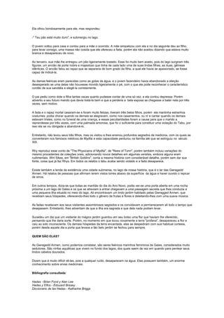 Ela olhou bondosamente para ele, mas respondeu:

-" Teu pão está muito duro", e submergiu no lago.

O jovem voltou para casa e contou para a mãe o ocorrido. A mãe simpatizou com ela e no dia seguinte deu ao filho,
para levar consigo, uma massa não cosida que ele ofereceu a fada, porém ela não aceitou dizendo que estava muito
branca e desapareceu de novo.

Ao terceiro, sua mãe lhe entregou um pão ligeiramente tostado. Esse foi muito bem aceito, pois do lago surgiram três
figuras: um ancião de porte nobre e majestoso que tinha de cada lado uma de suas lindas filhas, as duas, gêmeas
idênticas. O ancião falou ao rapaz que se separaria de bom grado da filha, a qual ele havia se apaixonado, se fosse
capaz de indicá-la.

As damas feéricas eram parecidas como as gotas da água, e o jovem fazendeiro havia abandonado a eleição
desesperado se uma delas não houvesse movido ligeiramente o pé, com o que ele pode reconhecer o característico
cordão de sua sandália e elegê-la corretamente.

O pai pediu como dote a filha tantas vacas quanto pudesse contar de uma só vez, e ela contou depressa. Porém
advertiu a seu futuro marido que devia tratá-la bem e que a perderia a bela esposa se chegasse a bater nela por três
vezes, sem motivo.

A fada e o rapaz mortal casaram-se e foram muito felizes, tiveram três belos filhos, porém ela mantinha estranhos
costumes: podia chorar quando os demais se alegravam, como nos casamentos, ou rir e cantar quando os demais
estavam tristes, como no funeral de uma criança, e essas peculiaridades foram a causa para que o marido a
reprendesse por três vezes, com uma palmada amorosa, que foi o suficiente para constituir uma violação do Tabu, por
isso ela se viu obrigada a abandoná-lo.

Entretanto, não levou seus três filhos, mas os visitou e lhes ensinou profundos segredos da medicina, com os quais se
converteram nos famosos médicos de Mydfai e esta capacidade perdurou na família até que se extinguiu no século
XIX.

Rhy reproduz esse conto de "The Physicians of Mydfai", de "Rees of Tonn", porém também incluiu variações do
mesmo procedentes de coleções orais, adicionando novos detalhes em algumas versões, embora alguns eram
rudimentais. Wirt Sikes, em "British Goblins", conta a mesma história com considerável detalhe, porém sem dar sua
fonte, coisa que já faz Rhys. Em todos os relatos o tabu acaba sendo violado e a fada desaparece.

Existe também a lenda da existência uma cidade submersa, no lago de nossa história, que é o lar das Gwragedd
Annwn. Há relatos de pessoas que afirmam terem vistos torres abaixo da superfície da água e haver ouvido o repicar
de sinos.

Em outros tempos, dizia-se que todas as manhãs do dia do Ano Novo, podia ver-se uma porta aberta em uma rocha
próxima a um lago de Gales e os que se atreviam a entrar chegavam a uma passagem secreta que lhes conduzia a
uma pequena ilha situada no meio do lago. Ali encontravam um lindo jardim habitado pelas Gwragged Annwn, que
recebiam seus hóspedes, oferecendo-lhes todo o gênero de frutas e flores e deleitando-lhes com uma suave música.

As fadas revelavam aos seus visitantes assombrosos segredos e os convidavam a permanecerem ali todo o tempo que
desejassem. Entretanto, lhes advertiam de que a ilha era sagrada e que dela nada podiam levar.

Sucedeu um dia que um visitante do mágico jardim guardou em seu bolso uma flor que haviam lhe oferecido,
pensando que lhe daria sorte. Porém, no momento em que tocou novamente a terra "profana", desapareceu a flor e
caiu ao solo inconsciente. Os demais hóspedes da terra encantada, elas se despediram com sua habitual cortesia,
porém desde aquele dia a porta que levava a tão belo jardim se fechou para sempre.

QUEM SÃO ELAS?

As Gwragedd Annwn, como podemos constatar, são seres feéricos marinhos femininos de Gales, considerados muito
sedutores. São ninfas aquáticas que vivem no fundo dos lagos, dos quais saem de vez em quando para pentear seus
lindos cabelos dourados.

Dizem que é muito difícil vê-las, pois a qualquer ruído, desaparecem na água. Elas possuem também, um enorme
conhecimento sobre ervas medicinais.

Bibliografia consultada:

Hadas - Brian Fond y Alan Lee
Hadas y Elfos - Édouard Brasey
Diccionario de las Hadas - Katharine Briggs
 