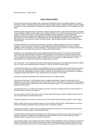 Diccionario Espasa - J. Felipe Alonso




                                            PIXIES, PISKIES, PISGSIES

Os Pixies são seres feéricos da região Oeste, pertencentes a Somerset, Devon e Cornualles (Inglaterra). O Pixie de
Cornualles, também é chamado pelo nome de Pisgie, Piskie ou Pigsey, reside no distrito de Dartmoor. Eles são alegres
e travessos, não são considerados muito perigosos, entretanto, suas brincadeiras podem ser muito pesadas e de mau
gosto.

Existem tradições divergentes acerca do tamanho, aspecto e origem dos Pixies, porém todas as descrições concordam
em que aparecem vestidos de verde, alguns usam um gorro vermelho e tem o costume de fazer com que se percam os
viajantes. Também podem ajudar os que consideram prediletos e podem negociar em troca de vestimentas.
Geralmente possuem um aspecto mais singelo do que as fadas. As descrições mais recentes sobre os Pixies são de
Ruth Tongue em "Country Folklore" (vol. VIII).Segundo ela, os Pixies derrotaram as fadas em uma batalha e as
expulsaram para o outro lado do rio Parrett, de modo que todo o lado do território situado a oeste do Parrett é agora
Terra dos Pixies.

Os Pixies são fáceis de se reconhecer, possuem pelos vermelhos, orelhas pontiagudas, nariz e rosto compridos.
Possuem o costume de roubar os cavalos à noite e cavalgá-los alocadamente descrevendo círculos, chamados
"gallitraps", termo que designa os "círculos das fadas". Todo aquele que colocar os pés em um desses círculos pode
ficar prisioneiro; si só colocar um pé, pode ver os Pixies, porém poderá escapar.

Entretanto, o que mais gostam de fazer é deixar totalmente perdido todo aquele que se aproximar de seu território.
Todo aquele que inadvertidamente e desprevenidamente penetre em suas terras pune resultar "Extraviado pelos
Pixies", e só pode salvar-se vestindo o casaco, ou jaqueta do avesso, se não tiver tempo de ter levado consigo uma
cruz de madeira ou um pedaço de pão, porém o homem que, por má conduta ou modos grosseiros, se tornou
desagradável para os Pixies, não é provável que consiga sair de seu reino.

Ruth Tongue (pp. 115-116), depois de se referir a várias histórias de pessoas de mal caráter abandonadas às margens
dos rios, conta uma de desenlace fatal bem merecido, o conto de "O Velho Fazendeiro Mole".

O velho fazendeiro Mole era um bêbedo muito desagradável que vivia em Hangley Cleave. Ele transformava a vida de
sua mulher e seus filhos impossível. Nunca voltava do mercado até que estivesse com os bolsos vazios e "bebido
todas', saindo tão embebedado que ficava de quatro, cantando, até que acabava dormindo na sarjeta. Se, entretanto,
conseguisse chegar neste estado em casa, sempre batia em sua esposa e em seus filhos.

Os Pixies, que também não gostavam dele, decidiram lhe aplicar um castigo merecido.

Uma noite de muita nevoa, o velho fazendeiro estava completamente bêbado. Enquanto se dirigia até sua casa,
cavalgando em seu cavalo, ia pensando na surra que iria dar na mulher. De imediato, viu uma luz entre a forte neblina.
Pensou que talvez fosse uma vela que teria sido acessa pela esposa e pensou: "Eu vou quebrar-lhe as costelas por ter
acendido uma vela assim!."

Ao se aproximar mais, viu um Pixie que carregava uma vela, no meio de um lamaçal, perto de um poço profundo, na
escuridão da noite. O homem saiu gritando:

"Arre, seu estúpido, vamos a casa". Mas o cavalo avançou diretamente ao poço, porém ao chegar a borda, cravou no
solo suas quatro patas e ali permaneceu imóvel.

O fazendeiro desmontou e se pôs a caminhar até a luz. Porém apenas havia dado alguns passos e a lama o tragou.

Então o cavalo correu para casa. Quando chegou só, com suas patas cheias de barro, compreenderam o que havia
ocorrido ao fazendeiro, acenderam todas as velas da casa e se puseram a dançar.

A partir desse momento, a mulher deixou uma vasilha com água fresca para que os Pixies pudessem dar banho em
seus bebês e a fazenda prosperou maravilhosamente bem.

Se contam histórias similares acerca dos Piskies de Cornualles, aos que as vezes chamam, como ocorre de vez em
quando em Somerset, os "Pigsies". Esses Pigsies eram provavelmente os mesmos que os Piskies, que tinham
pequena estatura e montavam vinte ou mais em cada cavalo.

Uma das vários origens que se atribuíam aos Pixies e Piskies em toda a Região do Oeste é que eles eram as almas de
crianças não batizadas; outra é que são as almas dos druidas e de pessoas pagãs que morreram antes da vinda de
Cristo e que não eram bons para o Céu, porém tampouco maus para o Inferno. Essas idéias concordam com muitas
 