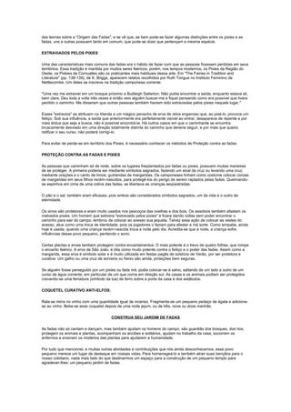das teorias sobre a "Origem das Fadas", e se vê que, se bem pode-se fazer algumas distinções entre os pixies e as
fadas, uns e outras possuem tanto em comum, que pode-se dizer que pertençam a mesma espécie.

EXTRAVIADOS PELOS PIXIES

Uma das características mais comuns das fadas era o hábito de fazer com que as pessoas ficassem perdidas em seus
territórios. Essa tradição é mantida por muitos seres feéricos, porém, nos tempos modernos, os Pixies da Região do
Oeste, os Piskies de Cornualles são os praticantes mais habituais dessa arte. Em "The Fairies in Tradition and
Literature" (pp. 138-139), de K. Briggs, aparecem relatos recolhidos por Ruth Tongue no Instituto Feminino de
Nettlecombe. Um deles se inscreve na tradição camponesa corrente:

"Uma vez me extraviei em um bosque próximo a Budleigh Salterton. Não podia encontrar a saída, enquanto estava ali,
bem clara. Deu toda a volta três vezes e então veio alguém buscar-me e fiquei pensando como era possível que tivera
perdido o caminho. Me disseram que outras pessoas também haviam sido extraviadas pelos pixies naquele lugar."

Esses "extravios" se atribuem na Irlanda a um mágico penacho de erva de relva enganoso que, ao pisá-lo, provoca um
feitiço. Sob sua influência, a saída que anteriormente era perfeitamente visível ao entrar, desaparece de repente e por
mais árdua que seja a busca, não é possível encontrá-la. Há outros casos em que o caminhante se encontra
bruscamente desviado em uma direção totalmente distinta do caminho que deveria seguir, e por mais que queira
retificar o seu curso, não poderá corrigi-lo.

Para evitar de perde-se em território dos Pixies, é necessário conhecer os métodos de Proteção contra as fadas.

PROTEÇÃO CONTRA AS FADAS E PIXIES

As pessoas que caminham só de noite, sobre os lugares freqüentados por fadas ou pixies, possuem muitas maneiras
de se proteger. A primeira poderia ser mediante símbolos sagrados, fazendo um sinal da cruz ou levando uma cruz;
mediante orações e o canto de hinos; guirlandas de margaridas. Os camponeses tinham como costume colocar coroas
de margaridas em seus filhos recém-nascidos, para protegê-los do perigo de serem raptados pelas fadas. Queimando-
se espinhos em cima de uma colina das fadas, se libertava as crianças seqüestradas.

O pão e o sal, também eram eficazes, pois ambos são considerados símbolos sagrados, um da vida e o outro da
eternidade.

Os sinos são protetores e eram muito usados nos pescoços das ovelhas e dos bois. Os assobios também afastam os
malvados pixies. Um homem que estivera "extraviado pelos pixies" e ficara dando voltas sem poder encontrar o
caminho para sair do campo, lembrou de colocar ao avesso sua jaqueta. Talvez essa ação de colocar as vestes do
avesso, atue como uma troca de identidade, pois os jogadores o faziam para afastar a má sorte. Como simpatia, ainda
hoje é usada, quando uma criança recém-nascida troca a noite pelo dia. Acredita-se que à noite, a criança sofra
influências desse povo pequeno, perdendo o sono.

Certas plantas e ervas também protegem contra encantamentos. O mais potente é o trevo de quatro folhas, que rompe
o encanto feérico. A erva de São João, é dita como muito potente contra o feitiço e o poder das fadas. Assim como a
margarida, essa erva é símbolo solar e é muito utilizada em festas pagãs de solstício de Verão, por ser protetora e
curativa. Um galho ou uma cruz de sorveira ou freixo são ainda, proteções bem seguras.

Se alguém fosse perseguido por um pixies ou fada má, podia colocar-se à salvo, saltando de um lado a outro de um
curso de água corrente, em particular de um que corria em direção sul. As casas e os animais podiam ser protegidos
cravando-se uma ferradura (símbolo da lua) de ferro sobre a porta da casa e dos estábulos.

COQUETEL CURATIVO ANTI-ELFOS:

Rala-se mirra no vinho com uma quantidade igual de incenso. Fragmenta-se um pequeno pedaço de ágata e adiciona-
se ao vinho. Bebe-se esse coquetel depois de uma noite jejum, ou de três, nove ou doze manhãs.

                                        CONSTRUA SEU JARDIM DE FADAS

As fadas não só cantam e dançam, mas também ajudam os homens do campo, são guardiãs dos bosques, dos rios,
protegem os animais e plantas, acompanham os anciões e solitários, ajudam no trabalho da casa, socorrem os
enfermos e ensinam os mistérios das plantas para ajudarem a humanidade.

Por tudo que mencionei, e muitas outras atividades e contribuições que nós ainda desconhecemos, esse povo
pequeno merece um lugar de destaque em nossas vidas. Para homenageá-lo e também atrair suas bençãos para o
nosso cotidiano, nada mais belo do que destinarmos um espaço para a construção de um pequeno templo para
agradecer-lhes: um pequeno jardim de fadas.
 