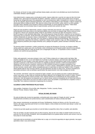 As crianças, se houver na casa, podem participar desse projeto, pois esta é uma atividade que reunirá divertimento,
criatividade, fantasia e aprendizagem.

Inicie determinando o espaço para a construção do jardim, depois colete tudo o que tem em casa e já não é de muita
utilidade como: vários tipos de recipientes de plástico, cestinhas, vasinhos ou bacias rasas (podem servir de lagos),
tampinhas de refrigerantes (para criar passarelas ou servir de banquinhos), glitter, brinquedos em miniatura, tudo pode
ser útil. Em seguida, adquira pequenas plantinhas, mas verifique a lista abaixo as mais indicadas, e alguns musgos que
adicionarão textura e beleza ao jardim. Não deixe de cultivar ervas como tomilho, sálvia, alecrim ou outra qualquer,
pois além serem utilizadas como temperos caseiros acrescentarão um aroma especial ao espaço. Todas essas
plantinhas podem ser encontradas hoje em supermercados, portanto bem próximo de você.

Depois de tudo escolhido e determinado, prepare o espaço reservado para executar o seu projeto. Cave um buraco o
suficientemente fundo para enterrar uma rasa bacia plástica que se tornará um pequeno lago. Alinhe a terra em torno
do laguinho e decore com pequenas pedras. Pode-se usar também uma fonte que além de enriquecer o local, o
barulho da água é muito apreciado pelas fadas. Faça ainda pequenos móveis de pedras: mesinhas com as maiores e
banquinhos com as menores, cercas diminutas com pedaços de madeira. Procure usar o máximo possível de materiais
colhidos diretamente da natureza e deixe a criatividade fluir. Coloque também uma estatueta de fada, mas se não
puder comprá-la de imediato, faça anéis com nove pedras ou pequenas réplicas de Stonehenge. Pode acrescentar,
para complementar cogumelos de cerâmica, castelinhos, treliças, ponte cruzando o lago, etc. Não se esqueça de
deixar pequenos presentes para amigas brilhantes como: pedaços de espelho, pedras coloridas e brilhantes, fitas com
glitter.

Os meninos podem incrementar o jardim construindo um parque de dinossauros. As ervas, os musgos e plantas
verdes podem ser usados para criar uma floresta, onde os dinossauros de brinquedo podem retornar de sua extinção.
O jardim das fadas pode ser criado de acordo com a imaginação de cada um. O importante é criá-lo e mantê-lo,
cuidando com carinho de suas plantinhas.




Então, está esperando o que para começar a criar o seu? Cultive a beleza de um mágico jardim das fadas. Não
importa a estação do ano, ou se você dispõe de um grande ou pequeno espaço, pois será esse oásis espiritual que
fará despertar em seu coração o amor pela natureza e, aliás, é o que mais precisamos neste mundo conflitante:
aprender a preservar a vida natural. Os animais e os vegetais já possuem inerente o instinto de preservação e
obedecem à lei da harmonia e equilíbrio, retirando do meio ambiente somente as energias necessárias à sua
sobrevivência. Já o homem, que possui o livre arbítrio, é o único a causar o desequilíbrio à natureza, pelo uso abusivo
de seus recursos, criando assim, sérias conseqüências para si e para todos os seres que habitam a terra. A riqueza
desse planeta está em seus recursos naturais, que são patrimônio de todos os seres vivos. Já temos consciência do
que poderá acontecer a ele se cientistas e governantes não desenvolverem uma visão ecológica do mundo.

"Se você fere, será ferido", essa é lei universal da "ação e reação", que nos explica que todo e qualquer fenômeno
possui uma causa, ou seja, todas as mudanças acontecem segundo a lei de ligação entre a causa e o efeito. Portanto,
causa e efeito participam do mesmo processo. Hoje, estamos sofrendo as conseqüências de nosso passado aqui
nessa terra, mas não podemos nos esquecer que, ao mesmo tempo, somos os causadores de um futuro bem próximo.
Ao ensinarmos nossos filhos a ter amor por todos os seres vivos e nós também, se aprendermos a respeitar e amar a
nossa Mãe Terra, estamos construindo a esperança de um amanhã.

ALGUMAS FLORES PREFERIDAS PELAS FADAS:

Amor-perfeito, Crisântemo, Erva de São João, Margaridas, Tomilho, Lavanda, Rosas,
Petúnia, Prímula, Verbena, Violeta, Zinnia.

                                            RITUAL DO ANEL DE FADAS

Os anéis de fadas são círculos de cogumelos, conhecidos pelo nome vulgar de "chapéu de cobra", que são
freqüentemente vermelhos com pontos brancos, assim caracterizados em todas as lendas das fadas.

Eles crescem naturalmente nos gramados da Europa, Grã-Bretanha, América do Norte ou do Sul. De acordo com o
folclore, são esses cogumelos que formam os círculos mágicos, onde as fadas se encontram para dançar e cantar nas
noites de Lua Cheia.

A lenda diz que todo aquele que encontrar um anel de fadas na específica noite e fizer um pedido, será atendido.

Para ver as fadas, que são invisíveis para os olhos humanos, deve-se dar nove voltas no sentido horário em torno do
anel sob à luz da Lua Cheia. Entretanto, não é aconselhável fazê-lo se a pessoa estiver sozinha, pois correrá o risco de
ficar presa no mundo das fadas.

Você pode não ter encontrado um anel de fadas real, ou seja, um círculo de cogumelos em algum gramado, mas agora
aprenderá a fazer o seu anel de fadas.
 