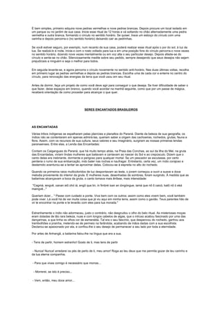 É bem simples, primeiro adquira nove pedras vermelhas e nove pedras brancas. Depois procure um local isolado em
um parque ou no jardim de sua casa. Inicie esse ritual às 12 horas e vá soltando no chão alternadamente uma pedra
vermelha e outra branca, formando o círculo no sentido horário. Se quiser, trace um esboço do círculo com uma
varinha e depois percorra-o (no sentido horário) deixando cair as pedrinhas.

Se você estiver seguro, por exemplo, num recanto de sua casa, poderá realizar esse ritual após o por do sol, à luz da
lua. Se realizá-lo à noite, inicie-o com o rosto voltado para lua e em uma posição fora do círculo percorra-o nove vezes
no sentido horário, dizendo nove vezes mentalmente ou em voz alta o seu particular desejo. Depois afaste-se do
círculo e sente-se no chão. Silenciosamente medite sobre seu pedido, sempre desejando que seus desejos não sejam
prejudiciais a ninguém e seja o melhor para todos.

Em seguida levante-se, e agora percorra o círculo novamente no sentido anti-horário. Nas duas últimas voltas, recolha
em primeiro lugar as pedras vermelhas e depois as pedras brancas. Escolha uma de cada cor e enterre no centro do
círculo, para renovação das energias da terra que você usou em seu ritual.

Antes de dormir, faça um projeto de como você deve agir para conseguir o que deseja. Se tiver dificuldade de saber o
que fazer, deixe espaços em branco, quando você acordar na manhã seguinte, como que por um passe de mágica,
receberá orientação de como proceder para alcançar o que quer.




                                        SERES ENCANTADOS BRASILEIROS




AS ENCANTADAS

Várias tribos indígenas se espalharam pelas planícies e planaltos do Paraná. Diante da beleza de sua geografia, os
índios não se contentaram em apenas admirá-las, queriam saber a origem das cachoeiras, rochedos, grutas, fauna e
flora. Assim, com os recursos de sua cultura, seus valores e seu imaginário, surgiram as nossas primeiras lendas
paranaenses. Entre elas, a Lenda das Encantadas:

Contam os Caigangues do Paraná, que há muito tempo atrás, na Praia das Conchas, ao sul da Ilha do Mel, na gruta
das Encantadas, viviam lindas mulheres que bailavam e cantavam ao nascer do Sol e ao crepúsculo. Dizem que o
canto delas era inebriante, dormente e perigoso para qualquer mortal. Se um pescador as escutasse, por certo
perderia o rumo de sua embarcação, indo bater nas rochas e naufragar. Entretanto, certa vez, um índio corajoso e
destemido aventurou-se a tentar se aproximar delas. Colocou-se à espreita no alto do rochedo.

Quando os primeiros raios multicoloridos de luz despontavam ao leste, o jovem começou a ouvir a suave e doce
melodia proveniente do interior da gruta. E mulheres nuas, desenhadas de sombras, foram surgindo. À medida que as
bailarinas alcançavam a boca da gruta, o canto tomava mais ênfase, mais intensidade:

"Cagmá, iengvê, oanan eiô ohó iá, engô que tin, in fimbré ixan an ióngóngue, iamá que nô ô caicó, katô nô ó eká
maingvê..."

Queriam dizer... " Passe com cuidado a ponte. Viva bem com os outros; assim como eles vivem bem, você também
pode viver. Lá você há de ver muita coisa que já viu aqui em minha terra, assim como o gavião. Teus parentes hão de
vir te encontrar na ponte e te levarão com eles para tua morada."


Estranhamente o índio não adormeceu, justo o contrário, não desgrudou o olho do belo ritual. As misteriosas moças
eram dotadas de tão rara beleza, nuas e com longos cabelos de algas, que o intruso acabou fascinado por uma das
dançarinas, a que tinha os olhos cor de esmeralda. Tal era o seu fascínio, que despencou do rochedo, ganhou aos
trambolhões a prainha, metendo-se de permeio na farândola, acabando de mãos dadas com a sua escolhida.
Declarou-se apaixonado por ela, e confiou-lhe o seu desejo de permanecer a seu lado por toda a eternidade.

Por artes de Anhangã, a bailarina falou-lhe na língua que era a sua.

- Tens de partir, homem estranho! Gosto de ti, mas tens de partir

- Nunca! Nunca! arredarei os pés de perto de ti, meu amor! Roga ao teu deus que me permita gozar de teu carinho e
da tua eterna companhia.

- Para que vivas comigo é necessário que morras...

 - Morrerei, se isto é preciso...

- Vem, então, meu doce amor...
 