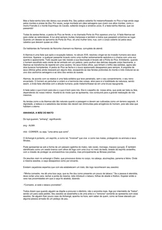 Mas a fada-rainha loira não deixou sua amada ilha. Seu palácio soberbo foi metamorfoseado no Pico e hoje ainda vaga
pelos montes e praias da ilha. Por vezes, surge montada em cães selvagens que vivem nos altos montes, como o
morro Francês e o monte Espinhaço do Cavalo, soltando longos e sinistros uivos. É a fada-rainha Alamoa, que vai
passando!

Todas às sextas-feiras, a pedra do Pico se fende, e na chamada Porta do Pico aparece uma luz. A fada Alamoa sai
para visitar as redondezas. A luz atrai sempre muitas mariposas e também a todos que passeiam próximos ao lugar.
Quando um desses se aproxima da Porta do Pico, vê uma mulher loira, nua, com o corpo coberto só pelos seus
cabelos que descem quase ao chão.

Os habitantes de Fernando de Noronha chamam-na Alamoa, corruptela de alemã.

A Alamoa é uma fada que após a ocupação batava, no século XVII, resolveu vingar-se da invasão humana aos seus
domínios. Aparece a qualquer passante incauto como uma mulher extremamente sedutora e o chama com uma voz
quente e apaixonante. Todo aquele que não resiste a sua fascinação é levado até a Porta do Pico. Entretanto, quando
o homem escolhido está crente de ter entrado em um palácio, para usufruir das delícias daquele corpo fascinante, a
Alamoa se transforma de repente em uma caveira. Os seus lindos olhos, que tinham o brilho das estrelas, agora são
dois buracos horripilantes. A pedra do Pico se fecha e o louco apaixonado desaparece para sempre. A angústia de
seus últimos gritos ainda ressoará por alguns dias, escapando-se das fendas profundas do monte e indo misturar-se ao
uivo dos cachorros selvagens e ao silvo dos ventos do sueste.

Alamoa, de acordo com os relatos é uma fada solitária que teve penetrado, sem o seu consentimento, o seu reino
encantado. O homem ao perturbar a ordem e a harmonia das coisas, atrai para si a hostilidade da natureza, sendo
assim, a linda fada ofendida com a atitude humana, pode metamorfosear-se em uma bruxa repugnante.

A fada sabe o que é bom para ela e o que é bom para nós. Ela é o espelho de nossa alma, que pode ser bela ou feia,
dependendo do nosso interior. Aceitá-la do modo que se apresenta, nos conduzirá para a grande realização de nós
mesmos.

As lendas como a da Alamoa são tão naturais quanto a paisagem e devem ser cultivadas como um terreno sagrado. A
dignidade, a beleza e a sabedoria das lendas não devem ser diminuídas pela arrogância do homem, pois são elas que
habitam o eternoDA FADA-RAINHA ALAMOA

ANHANGÁ, A MÃE DO MATO

Do tupi-guarani, "anhang", significando:

ang - ALMA

nhã - CORRER; ou seja, "uma alma que corre".

O Anhangá é portanto, um espírito, e como tal, "invisível" que vive e corre nas matas, protegendo os animais e seus
filhotes.

Pode apresentar-se sob a forma de um pássaro (galinha do mato), rato (soiá), morcego, macaco (jurupá). É também
identificado como um veado branco com olhos de fogo com uma cruz no meio da testa, dotado de espírito andarilho,
com a missão de proteger os animaizinhos nos prados, mas principalmente as fêmeas prenhas.

Os jesuítas viam no anhangá o Diabo, que provocava dores no corpo, na cabeça, alucinações, panema e febre. Onde
a mesma assobia, a caça desaparece como por encanto.

Existem caçadores espertos que com ela estabelecem um trato, tão logo reconhecem seu assobio:

-"Minha comadre, me dê uma boa caça, que eu lhe dou como presente um pouco de tabaco." Se a pessoa é atendida,
deve cortar uma vara, rachar a ponta da mesma, nela introduzir o tabaco, folhas de abade e fósforo. Espetar então a
vara nas proximidades em que a caça foi abatida, dizendo:

-"Comadre, aí está o tabaco prometido".

Todos dizem que quando alguém se dispõe a procurar o ofertório, não o encontra mais. Age por intermédio de "tratos",
sendo um para cada pedido. Seu assobio se assemelha a de uma anta e o "remorso" somente se apresenta com esse
assobio. Se alguém fizer pouco caso da Anhangá, apanha na hora, sem saber de quem, como se fosse atacado por
alguma pessoa armada de um pedaço de pau.
 