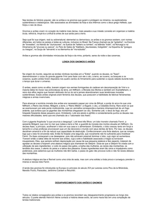 Nas lendas do folclore popular, são os anões e os gnomos que guiam e protegem os mineiros, os exploradores
subterrâneos e metalúrgicos. São associados as divindades da forja e dos Infernos como o deus grego Hefesto, que
forjou o raio de Zeus.

Gnomos e anões vivem no coração da matéria mais densa, mais pesada e sua missão consiste em organizar a matéria
bruta, refiná-la, limpá-la e unificá-la antes de sua saída para a terra.

Seja qual for sua origem, real ou sobrenatural, elemental ou demoníaca, os anões e os gnomos existem, com nomes
diferentes, em todos os países e todas as culturas, inclusive no Brasil. Na França chamam-se de "gobelins", na Escócia
de "browales", na Irlanda de "cluricaunes", na Suécia de "taitters ou tomtes", na Islândia "trolls", na Noruega e na
Dinamarca de "pruccas ou pwcca", no País de Gales de "klabbers, dauniessies, hobgoblis", na Espanha de "grasgos
ou trasgos", na Suiça de "servants' e na Alemanha de "nis-kobolds".

Anões e gnomos são divindades minúsculas da forja e da mina, portanto, seres da noite e das cavernas.

                                         LENDA DOS GNOMOS E ANÕES




Na origem do mundo, segundo as lendas nórdicas reunidas em a "Edda", quando os deuses, os "Ases",
desmembraram o corpo do grande gigante Ymir para fazer com ele o céu, a terra, as nuvens, os bosques e os
oceanos, quatro anões foram dispostos nos quatro cantos do firmamento para sustentar a cúpula celeste durante todo
o tempo que durar o universo.

O anões, assim como os elfos, tiveram origem nos vermes formigantes do cadáver em decomposição de Ymir e a
maioria deles foi morar nas profundezas da terra, em Niflheim, a Morada dos Mortos e também em Svartalfaheim, o
reino dos elfos negros que haviam abdicado da luz do sol e jamais abandonariam suas tenebrosas moradas
subterrâneas. Esses anões originais eram ferreiros dos deuses, que possuíam a habilidade de fabricar ferramentas
mágicas e armas invencíveis.

Para alcançar a sombria morada dos anões era necessário passar por cima de Bifrost, a ponte do arco-íris que unia
Niflheim, o Reino dos Anões, Midgard, a terra, o "Reino Médio", e Asgard, o céu, a Cidadela Divina. Raro eram os que
se aventuravam por este ponte multicolorida, cuja cor vermelha correspondia a barreira intransponível de um fogo
ardente, que evitava que os gigantes das montanhas chegassem ao céu. Somente Loki, o deus do fogo, era um
hóspede freqüente desse pequeno povo. Entretanto, Loki era astuto e pérfido e constantemente punha os deuses nas
maiores dificuldades, tanto que era chamado de o "caluniador dos Ases".

Com a giganta Angrboda "a que anuncia a desgraça", Loki teve três filhos: um lobo monstro chamado Fenrir, a
serpente Midgard, que vive no mar que rodeia a terra e Hel, a guardiã da morada dos mortos situada em Niflheim. Os
deuses Ases, a princípio, acolheram o lobo em sua casa e o alimentaram. Entretanto, o lobo cresceu tanto em força e
tamanho e umas profecias anunciavam que um dia devoraria o mundo com seus dentes de ferro. Por isso, os deuses
decidiram amarrá-lo a fim de reduzir sua capacidade de destruição. Confeccionaram uma forte atadura, que se rompeu
logo que o lobo foi envolvida nela. Então foi forjada uma segunda, que novamente não foi suficiente para imobilizar
Fenrir. Os Ases começaram a se desesperar, pois não achavam possível dominar o lobo, cujo vigor só aumentava.
Tiveram então a sábia idéia de recorrer aos anões, cuja a arte e habilidade associada a magia os tornavam
insuperáveis. Eles, que sempre sofriam depreciação por causa de sua pequena estatura e feio aspecto, trataram de
agradar os deuses e forjaram uma atadura mágica que chamaram de Gleipnir. Dizia-se que a Gleipnir foi criada com a
utilização de seis ingredientes: o ruído do passo dos gatos, a barba das mulheres, as raízes das montanhas, os
tendões dos ossos, o alento do peixe e a saliva dos pássaros. Esses ingredientes eram tão raros e impalpáveis como
poderosos, pois sabemos que as mulheres não têm barba, o passo do gato não provoca ruído e não há raízes debaixo
das montanhas.

A atadura mágica era lisa e flexível como uma cinta de seda, mas com uma solidez a toda prova e conseguiu prender o
imenso e raivoso lobo Fenrir.

A lenda dos gnomos foi introduzida na Europa no princípio do século XVI por autores como Pico de la Mirándola,
Marsilio Ficino, Paracelso, Jerônimo Cardam e Reuchlin.




                                  DESAPARECIMENTO DOS ANÕES E GNOMOS




Todos os relatos consagrados aos anões e os gnomos recordam seu desaparecimento progressivo ao longo dos
séculos. O poeta alemão Heinrich Heine contava a história desse exílio, tal como havia lido em uma compilação de
lendas tradicionais:
 
