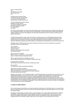 Lá vem a Cobra Grande
á-á...
faz depressa uma oração
prá ela não te levar
á-á...

A floresta tremeu quando ela saiu,
Quem estava lá perto, de medo fugiu
e a Boiuna passou tão depressa,
Que somente um clarão foi que se viu...

A noiva cunhatã está dormindo medrosa,
Agarrada no punho da rede,
E o luar faz mortalha em cima dela,
Pela fresta quebrada da janela..
Eh! Cobra-Grande
Lá vai ela!..."

Em mitos e crenças antigas, era muito comum a afirmação de que as cobras buscavam as mulheres para engravidá-
las e acreditava-se também, que a partir da primeira menstruação, as jovens índias virgens estavam particularmente
sujeitas a atraírem "o amor de uma serpente", por este motivo, elas evitavam de irem ao mato ou a beira de um rio,
quando menstruadas.


A Cobra Grande ou Boiuna é vista à noite, iluminando os remansos dos rios com a fosforescência dos seus olhos
constantes. Transforma-se, muitas vezes, em um veleiro, que apresenta uma luz da vermelha à bombordo e outra
verde à boreste. que confunde os incautos e desce silenciosamente a torrente dos igarapés. Aí daquele que se
aproximar desta forma enganosa, pois estará sujeito a ser arrebatado às profundezas do rio, para nunca mais retornar.

Raul Bopp, autor de "Cobra Norato", para quem a literatura do nosso país nunca teve mistérios, em seu poema
modernista, fala-nos da Cobra Grande:

"Axi Cumpadre
Arrepare uma coisa;
Lá vem um navio
Vem-que-vindo depressa todo aluminado
Parece feito de prata...

Aquilo não é navio Cumpadre
Mas os mastros...e as luises...e o casco doirado?
Aquilo é a Cobra Grande: Conheço pelo cheiro.

Mas as velas de pano branco embojadas ao vento?
São mortalhas de defuntos que eu carreguei: Conheço pelo cheiro.

E aquela bujarrona bordada?
São camisas de noivas da Cobra-Grande: Conheço pelo cheiro.

Eh! Cumpadre
A visage vai se sumindo pras bandas de Macapá.

Neste silêncio de águas assustadas
Parece que ainda oiço um "aí aí" se quebrando no fundo.
Quem será desta vez a moça noiva que vai lá dentro soluçando
Encerrada naquele bojo de prata?"

Segundo Letícia Falcão, "nos rios Solimões e Negro, a Cobra Grande nasceu do cruzamento de uma mulher com uma
assombração (visagem), ou de um ovo de mutum; no Acre, a entidade mítica transforma-se numa linda moça, que
aparece nas festas de São João para seduzir os rapazes desavisados. Outra lenda diz que uma linda índia
cunhãmporanga, princesa da tribo, ao apaixonar-se pelo Rio Branco (Roraima), foi transformada numa imensa cobra
chamada Boiúna, pelo enciumado Muiraquitã." Mas também, segundo esta autora, há uma versão em que transforma a
Cobra Grande como uma "benfeitora na navegação", cujos olhos iluminados como dois faróis, auxiliam os navegadores
em noites escuras e em meio à tempestades.


A LENDA DA COBRA NORATO


Em uma tribo indígena da Amazônia, uma índia fica grávida de uma Boiuna (do Tupi Mboi, cobra, e Una, prata). Seus
filhos eram gêmeos e vieram ao mundo na forma de duas serpentes negras. A tapuia então batizou-os com os nomes
de Honorato e Maria.

Os gêmeos, embora gerados no mesmo ventre, ao serem jogados no rio e mesmo desenvolvendo-se em condições
semelhantes, acabam desenvolvendo modos diferentes de conduta. Honorato era Bom, mas sua irmã era muito
perversa. Ela alagava embarcações, matava náufragos, atacava os pescadores e feria os peixes pequenos, tais
maldosos feitos, levou Honorato à matá-la. Deste modo, o bem supera o mal e Honorato torna-se um herói.
 