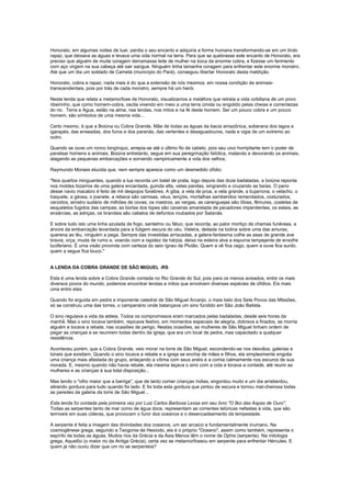 Honorato, em algumas noites de luar, perdia o seu encanto e adquiria a forma humana transformando-se em um lindo
rapaz, que deixava as águas e levava uma vida normal na terra. Para que se quebrasse este encanto de Honorato, era
preciso que alguém de muita coragem derramasse leite de mulher na boca da enorme cobra, e fizesse um ferimento
com aço virgem na sua cabeça até sair sangue. Ninguém tinha tamanha coragem para enfrentar este enorme monstro.
Até que um dia um soldado de Cametá (município do Pará), conseguiu libertar Honorato desta maldição.

Honorato, cobra e rapaz, nada mais é do que a extensão de nós mesmos, em nossa condição de animais-
transcendentais, pois por trás de cada monstro, sempre há um herói.

Nesta lenda que relata a metamorfose de Honorato, visualizamos a metáfora que retrata a vida cotidiana de um povo
ribeirinho, que como homem-cobra, oscila vivendo em meio a uma terra úmida ou engolido pelas cheias e correntezas
do rio. Terra e Água, estão na alma, nas lendas, nos mitos e na fé deste homem. Ser um pouco cobra e um pouco
homem, são símbolos de uma mesma vida...

Certo mesmo, é que a Boiúna ou Cobra Grande, Mãe de todas as águas da bacia amazônica, soberana dos lagos e
igarapés, das enseadas, dos furos e dos paranás, das vertentes e desaguadouros, nada e vigia de um extremo ao
outro.

Quando se ouve um ronco longínquo, arrepia-se até o último fio de cabelo, pois seu uivo horripilante tem o poder de
paralisar homens e animais. Boiúna entretanto, segue em sua peregrinação fatídica, matando e devorando os animais,
alagando as pequenas embarcações e sorvendo vampiricamente a vida dos velhos.

Raymundo Moraes elucida que, nem sempre aparece como um desmedido ofídio:

"Nos quartos minguantes, quando a lua recorda um batel de prata, logo depois das doze badaladas, a boiúna reponta
nos moldes bizarros de uma galera encantada, guinda alta, velas pandas, singrando e cruzando as baías. O pano
desse navio macabro é feito de mil despojos fúnebres. A giba, a vela de proa, a vela grande, a bujarrona, o velacho, o
traquete, a gávea, o joanete, a rebeca são camisas, véus, lençóis, mortalhas sambenitos remendados, costurados,
cerzidos, sinistro sudário de milhões de covas; os mastros, as vergas, as caranguejas são tíbias, fêmures, costelas de
esqueletos fugidos das campas; as borlas dos topes são caveiras amarelada de pecadores impenitentes; os estais, as
enxárcias, as adriças, os brandais são cabelos de defuntos roubados por Satanás.

E sobre tudo isto uma linha azulada de fogo, santelmo ou fátuo, que recorda, ao palor mortiço de chamas funéreas, a
árvore da embarcação levantada para a fuligem escura do céu. Veleira, deitada na bolina sobre uma das amuras,
querena ao léu, ninguém a pega. Sempre das investidas arriscadas, a galera-fantasma colhe as asas de grande ave
bravia, orça, muda de rumo e, voando com a rapidez da hárpia, deixa na esteira alva a espuma lampejante de enxofre
luciferiano. É uma visão provinda com certeza do seio ígneo de Plutão. Quem a vê fica cego, quem a ouve fica surdo,
quem a segue fica louco."


A LENDA DA COBRA GRANDE DE SÃO MIGUEL -RS

Esta é uma lenda sobre a Cobra Grande contada no Rio Grande do Sul, pois para os menos avisados, entre os mais
diversos povos do mundo, podemos encontrar lendas e mitos que envolvem diversas espécies de ofídios. Eis mais
uma entre elas:

Quando foi erguida em pedra a imponente catedral de São Miguel Arcanjo, o mais belo dos Sete Povos das MIssões,
só se construiu uma das torres, o campanário onde balançava um sino fundido em São João Batista.

O sino regulava a vida da aldeia. Todos os compromissos eram marcados pelas badaladas, desde seis horas da
manhã. Mas o sino tocava também, repicava festivo, em momentos especiais de alegria, dobrava a finados, se morria
alguém e tocava a rebate, nas ocasiões de perigo. Nestas ocasiões, as mulheres de São Miguel tinham ordem de
pegar as crianças e se reunirem todas dentro da igreja, que era um local de pedra, mas capacitado a qualquer
resistência.

Aconteceu porém, que a Cobra Grande, veio morar na torre de São Miguel, escondendo-se nos desvãos, galerias e
túneis que existiam. Quando o sino tocava a rebate e a igreja se enchia de mães e filhos, ela simplesmente engolia
uma criança mais afastada do grupo, enlaçando a vítima com seus anéis e a comia calmamente nos escuros de sua
morada. E, mesmo quando não havia rebate, ela mesma laçava o sino com a cola e tocava a vontade, até reunir as
mulheres e as crianças à sua total disposição...

Mas tendo o "olho maior que a barriga", que de tanto comer crianças índias, engordou muito e um dia arrebentou,
atirando gordura para tudo quando foi lado. E foi toda esta gordura que pintou de escura e tornou mal-cheirosa todas
as paredes da galeria da torre de São Miguel...

Esta lenda foi contada pela primeira vez por Luiz Carlos Barbosa Lessa em seu livro "O Boi das Aspas de Ouro".
Todas as serpentes tanto de mar como de água doce, representam as correntes telúricas nefastas à vida, que são
temíveis em suas cóleras, que provocam o furor dos oceanos e o desencadeamento da tempestade.

A serpente é feita a imagem das divindades dos oceanos, um ser arcaico e fundamentalmente inumano. Na
cosmogênese grega, segundo a Teogonia de Hesíodo, ela é o próprio "Oceano", assim como também, representa o
espírito de todas as águas. Muitos rios da Grécia e da Ásia Menos têm o nome de Ophis (serpente). Na mitologia
grega, Aquelôo (o maior rio da Antiga Grécia), certa vez se metamorfoseou em serpente para enfrentar Hércules. E
quem já não ouviu dizer que um rio se serpenteia?
 