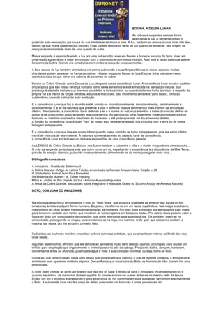 BOIÚNA, A DEUSA LUNAR

                                                                          As cobras e serpentes sempre foram
                                                                          associadas à lua. A serpente possui o
poder da auto-renovação, por causa da sua habilidade de trocar a pele. A lua, também se renova a cada vinte oito dias,
depois de sua morte aparente (lua escura). Esse caráter renovador tanto da lua quanto da serpente, deu origem às
crenças de imortalidade tanto de uma quanto de outra.

Mas a serpente é associada ainda a lua por uma outra razão: viver em fendas e buracos escuros da terra. Viver em
uma região subterrânea é estar em contato com o submundo e com restos mortais. Aqui está a razão pela qual galera-
fantasma da Cobra Grande era construída com vestes e ossos de pessoas mortas.

A fase escura da lua também tem tudo a ver com o submundo e suas forças ctônicas e, nesse aspecto, muitas
divindades podem aparecer na forma de cobras. Hécate, enquanto Deusa da Lua Escura, tinha cobras em seus
cabelos e dizia-se que Isthar era coberta de escamas de cobra.

Boiúna ou Cobra Grande, como Deusa da Lua, desperta nossa consciência lunar. A consciência lunar envolve padrões
arquetípicos que são nossa herança humana como seres sensitivos e está enraizada na sensação natural. Sua
presença é atestada sempre que tivermos pesadelos e sonhos ruins, ou quando estamos muito ansiosos a respeito da
própria via e à mercê de forças sinistras, escuras e irracionais. Seu movimento sempre é "para baixo", rumo ao
subterrâneo, visando a ética da auto-aceitação.

É a consciência lunar que faz o elo mãe-bebê, unindo-os incondicionalmente, emocionalmente, primitivamente e
absolutamente. É a lei da natureza que preserva a vida e defende nossos sentimentos mais íntimos de vinculação
afetiva. Basicamente, a consciência lunar defende a lei e a norma da natureza e lembra a todos do vínculo afetivo de
apego e de uma correta postura nesses relacionamentos. Ao sairmos da linha, fatalmente tropeçaremos em sonhos
horríveis ou instalam-nos medos irracionais de fracassos e até pode aparecer um tique nervoso delator.
A função da consciência lunar é dizer "não" ao nosso ego, se esse se afastar dos vínculos com a terra ou de nossa
linhagem antepassada.

É a consciência lunar que fala em nosso íntimo quando nossa conduta de torna transgressora, pois ela extrai o fator
moral de instintos de teor material. A natureza conversa através do aspecto lunar da consciência.
A consciência lunar é o lado escuro da lua e as punições de uma consciência pesada.

As LENDAS da Cobra Grande ou Boiuna nos fazem lembrar a luta entre a vida e a morte, inseparáveis uma da outra...
O mito da serpente, simboliza a vida que corre como um rio, espalhando a exuberância e a abundância da Mãe-Terra,
grávida de energia cósmica, pulsando incessantemente, alimentando-se da morte para gerar mais vida...

Bibliografia consultada

A Amazônia - Gastão de Bettencourt
A Cobra Grande - Artigo de Letícia Falcão, encontrado na Revista Amazon View, Edição n. 28
O Simbolismo Animal Jean-Paul Ronecker
Os Mistérios da Mulher - M. Esther Harding
Mitos e Lendas do Rio Grande do Sul - Antonio Augusto Fagundes
A lenda da Cobra Grande: discussões sobre imaginário e realidade.Grace do Socorro Araújo de Almeida Macedo

BOTO, DON JUAN DO AMAZONAS



Na mitologia amazônica encontramos o mito do "Boto Rosa" que possui a qualidade de emergir das águas do Rio
Amazonas à noite e adquirir forma humana. De peixe, transforma-se em um rapaz cuja beleza, fala meiga e sedutora,
magnetismo do olhar atraem irresistivelmente todas as mulheres. Por isso, toda a donzela era alertada por suas mães
para tomarem cuidado com flertes que recebiam de belos rapazes em bailes ou festas. Por detrás deles poderia estar a
figura do Boto, um conquistador de corações, que pode engravidá-las e abandoná-las. Ele também, inseri-se na
comunidade, perseguindo as moças, surpreendendo-as na roça, nos banhos, onde quer que estejam e acabam a
maioria das vezes, por lhe atribuir o primeiro filho.


Seduzidas, as mulheres mantém encontros furtivos com esta entidade, que ao amanhecer retorna ao fundo dos rios,
onde reside.

Algumas testemunhas afirmam que ele sempre se apresenta muito bem vestido, usando um chapéu para ocultar um
orifício para respiração que originalmente o animal possui no alto da cabeça. Freqüenta bailes, dançam, namoram,
conversam e antes da alvorada, pulam para água e volta à sua condição primitiva, ou seja, torna-se boto.

Conta-se, que certa ocasião, havia uma tapuia que vivia só em sua palhoça e que de repente começou a emagrecer e
entristecer sem aparentar moléstia alguma. Desconfiados que fosse obra do Boto, os homens da tribo fizeram-lhe uma
emboscada.

À noite viram chegar ao porto um branco que não era do lugar e dirigiu-se para a choupana. Acompanharam-no e
quando ele entrou, de mansinho abriram a palha da parede e viram-no querer deitar-se na mesma rede da tapuia.
Então, um tiro o prostrou e arrastando-o para a barranca do rio, confirmaram suas suspeitas, tal homem era realmente
o Boto. A autoridade local não fez corpo de delito, pois matar um boto não é crime previsto em lei.
 