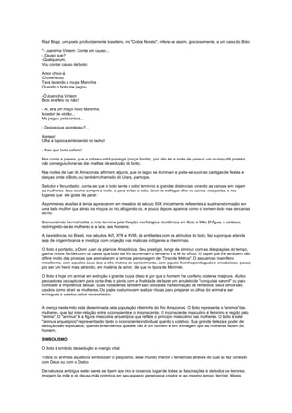 Raul Bopp, um poeta profundamente brasileiro, no "Cobra Norato", refere-se assim, graciosamente, a um caso do Boto:

"- Joaninha Vintem: Conte um causo...
- Causo que?
-Qualquerum.
Vou contar causo de boto:

Amor chovi-á
Chuveriscou
Tava lavando a roupa Maninha
Quando o boto me pegou.

-Ó Joaninha Vintem
Boto era feio ou não?

- Aí, era um moço novo Maninha,
tocador de violão...
Me pegou pela cintura...

- Depois que aconteceu?...

Xentes!
Olha a tapioca embolando no tacho!

- Mas que boto safado!

Nos conta a poesia, que a pobre cunhã-poranga (moça bonita), por não ter a sorte de possuir um muiraquitã protetor,
não conseguiu livrar-se das malhas de sedução do boto.

Nas noites de luar do Amazonas, afirmam alguns, que os lagos se iluminam e pode-se ouvir as cantigas de festas e
danças onde o Boto, ou também chamado de Uiara, participa.

Sedutor e fecundador, conta-se que o boto sente o odor feminino a grandes distâncias, virando as canoas em viajam
as mulheres. Isso ocorre sempre a noite, e para evitar o boto, deve-se esfregar alho na canoa, nos portos e nos
lugares que ele goste de parar.

As primeiras alusões à lenda apareceram em meados do século XIX, inicialmente referentes a sua transformação em
uma bela mulher que atraia os moços ao rio, afogando-os, e pouco depois, aparece como o homem-boto nas cercanias
do rio.

Sobrexistindo hermafrodita, o mito termina pela fixação morfológica dicotômica em Boto e Mãe D'Água, o cetáceo,
restringindo-se às mulheres e a Iara, aos homens.

A inexistência, no Brasil, nos séculos XVI, XVII e XVIII, de entidades com os atributos do boto, faz supor que a lenda
seja de origem branca e mestiça, com projeção nas malocas indígenas e ribeirinhas.

O Boto é portanto, o Dom Juan da planície Amazônica. Seu prestígio, longe de diminuir com as dissipações do tempo,
ganha novos florões com os casos que todo dia lhe aumentam o lendário e a fé do ofício. O papel que lhe atribuem não
difere muito das proezas que assinalaram a famosa personagem de "Tirso de Molina". O asqueroso mamífero
misciforme, com aqueles seus dois a três metros de comprimento, com aquele focinho pontiagudo e encabelado, passa
por ser um herói mais atrevido, em matéria de amor, de que os tipos de Merimée.

O Boto é hoje um animal em extinção e grande culpa disso é por que o homem lhe conferiu poderes mágicos. Muitos
pescadores os capturam para corta-lhes o pênis com a finalidade de fazer um amuleto de "conquista varonil" ou para
combater a impotência sexual. Suas nadadeiras também são utilizadas na fabricação de remédios. Seus olhos são
usados como atrair as mulheres. Os pajés costumavam realizar rituais para preparar os olhos do animal a ser
entregues e usados pelos necessitados.


A crença neste mito está disseminada pela população ribeirinha do Rio Amazonas. O Boto representa o "animus"das
mulheres, que faz inter-relação entre o consciente e o inconsciente. O inconsciente masculino é feminino e regido pelo
"anima". O "animus" é a figura masculina arquetípica que reflete o princípio masculino nas mulheres. O Boto é este
"animus arquetípico" representando tanto o inconsciente individual quanto o coletivo. Sua grande beleza e poder de
sedução são explicados, quando entendemos que ele não é um homem e sim a imagem que as mulheres fazem do
homem.

SIMBOLISMO

O Boto é símbolo de sedução e energia vital.

Todos os animais aquáticos simbolizam o psiquismo, esse mundo interior e tenebroso através do qual se faz conexão
com Deus ou com o Diabo.

De natureza ambígua estes seres se ligam aos rios e oceanos, lugar de todas as fascinações e de todos os terrores,
imagem da mãe e da deusa-mãe primitiva em seu aspecto generoso e criador e, ao mesmo tempo, terrível. Mares,
 