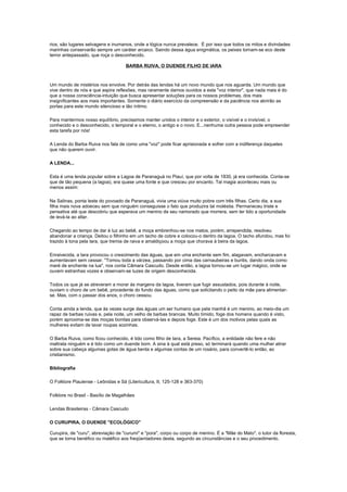 rios, são lugares selvagens e inumanos, onde a lógica nunca prevalece. É por isso que todos os mitos e divindades
marinhas conservarão sempre um caráter arcaico. Saindo dessa água enigmática, os peixes tornam-se eco deste
terror antepassado, que roça o desconhecido.

                                     BARBA RUIVA, O DUENDE FILHO DE IARA



Um mundo de mistérios nos envolve. Por detrás das lendas há um novo mundo que nos aguarda. Um mundo que
vive dentro de nós e que aspira reflexões, mas raramente damos ouvidos a esta "voz interior", que nada mais é do
que a nossa consciência-intuição que busca apresentar soluções para os nossos problemas, dos mais
insignificantes aos mais importantes. Somente o diário exercício da compreensão e da paciência nos abrirão as
portas para este mundo silencioso e tão íntimo.

Para mantermos nosso equilíbrio, precisamos manter unidos o interior e o exterior, o visível e o invisível, o
conhecido e o desconhecido, o temporal e o eterno, o antigo e o novo. E...nenhuma outra pessoa pode empreender
esta tarefa por nós!

A Lenda do Barba Ruiva nos fala de como uma "voz" pode ficar aprisionada e sofrer com a indiferença daqueles
que não querem ouvir.

A LENDA...

Esta é uma lenda popular sobre a Lagoa de Paranaguá no Piauí, que por volta de 1830, já era conhecida. Conta-se
que de tão pequena (a lagoa), era quase uma fonte e que cresceu por encanto. Tal magia aconteceu mais ou
menos assim:

Na Salinas, ponta leste do povoado de Paranaguá, vivia uma viúva muito pobre com três filhas. Certo dia, a sua
filha mais nova adoeceu sem que ninguém conseguisse o fato que produzira tal moléstia. Permaneceu triste e
pensativa até que descobriu que esperava um menino de seu namorado que morrera, sem ter tido a oportunidade
de levá-la ao altar.

Chegando ao tempo de dar à luz ao bebê, a moça embrenhou-se nos matos, porém, arrependida, resolveu
abandonar a criança. Deitou o filhinho em um tacho de cobre e colocou-o dentro da lagoa. O tacho afundou, mas foi
trazido à tona pela Iara, que tremia de raiva e amaldiçoou a moça que chorava à beira da lagoa.

Enraivecida, a Iara provocou o crescimento das águas, que em uma enchente sem fim, alagavam, encharcavam e
aumentavam sem cessar. "Tomou toda a várzea, passando por cima das carnaubeiras e buritis, dando onda como
maré de enchente na lua", nos conta Câmara Cascudo. Desde então, a lagoa tornou-se um lugar mágico, onde se
ouvem estranhas vozes e observam-se luzes de origem desconhecida.

Todos os que já se atreveram a morar às margens da lagoa, tiveram que fugir assustados, pois durante à noite,
ouviam o choro de um bebê, procedente do fundo das águas, como que solicitando o peito da mãe para alimentar-
se. Mas, com o passar dos anos, o choro cessou.

Conta ainda a lenda, que às vezes surge das águas um ser humano que pela manhã é um menino, ao meio-dia um
rapaz de barbas ruivas e, pela noite, um velho de barbas brancas. Muito tímido, foge dos homens quando é visto,
porém aproxima-se das moças bonitas para observá-las e depois foge. Este é um dos motivos pelas quais as
mulheres evitam de lavar roupas sozinhas.

O Barba Ruiva, como ficou conhecido, é tido como filho de Iara, a Sereia. Pacífico, a entidade não fere e não
maltrata ninguém e é tido como um duende bom. A sina à qual está preso, só terminará quando uma mulher atirar
sobre sua cabeça algumas gotas de água benta e algumas contas de um rosário, para convertê-lo então, ao
cristianismo.

Bibliografia

O Folklore Piauiense - Leônidas e Sá (Litericultura, II, 125-128 e 363-370)

Folklore no Brasil - Basílio de Magalhães

Lendas Brasileiras - Câmara Cascudo

O CURUPIRA, O DUENDE "ECOLÓGICO"

Curupira, de "curu", abreviação de "curumi" e "pora", corpo ou corpo de menino. É a "Mãe do Mato", o tutor da floresta,
que se torna benéfico ou maléfico aos freqüentadores desta, segundo as circunstâncias e o seu procedimento.
 