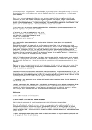 pescoço e peito roxos, barriga branca; L. ochroptera difere da precedente por ter o dorso pardo-cinzento e a nuca e o
pescoço posterior tem brilho metálico, verde furta-côr. Da Bahia para o Norte há uma outra juruti, L. rufaxilla, aliás
pouco diferente.

Como o bem-te-vi e a araponga, a juriti é também uma das aves muito conhecidas em regiões onde ainda haja
passaredo. De manhã cedo gosta de vagar pelos trilhos da capoeira ou mata rasteira, pois é aí que encontra seu
almoço, seja uma semente, um inseto ou um verme. Sua voz é um ru-gu-gu-gu-hu melancólico como que soprado e no
entanto audível a grande distância. É considerada boa caça, mas para surpreendê-la é preciso andar cauteloso à sua
procura, pois em geral ela foge logo, e só se ouve o bater das asas por entre as moitas.

(JURUTI-PEPENA) - Na Amazônia designa uma pomba mística, encantada, que paralisa as suas vítimas (em tupi
"pepena" - aquele que faz quebrar, torna paralítico).

J. Veríssimo, em Cenas da Vida Amazônica, pág. 64 diz:
"uma ave fantástica, que canta perto de vós e não a vêdes,
que está talvez à vossa cabeceira e a não sentis;
ouvireis o pio lúgubre da ave,
sem que possais jamais descobri-la."


Isto é para os índios objeto de grande terror, a ponto de não consentirem que se fale no Juriti-pepena com
menosprezo.
Dizem ainda que, por arte da magia, pode ser transformada em amuleto. Essa crença tem origem numa lenda
indígena, na qual a filha do pajé foi abandonada pelo amante, em troca de outra donzela. Tão grande foi a desilusão e
de tal forma ficou ferido o coração da jovem desprezada, que esta não resistiu à dor da separação e faleceu. O pajé,
pai da infeliz, transformou-a na juruti, e no local onde foi enterrada surgiu uma planta que encerrava a alma da
desditosa e apaixonada criatura e imitava o pio lamentoso da juruti. Essa planta, empregada em sortilégios do amor,
enfeitiça os amantes traidores, que passam a ser perseguidos pelo piar da ave, até que se cumpra a maldição, isto é,
até que aquele que trocou de amores fique inválido, paralítico.

JURUTI-PIRANGA "j.-vermelha" ou "vevuia" - Do gênero Geotrygon, que difere de Leptotila, como já foi dito sob juruti,
por não ter a primeira rêmige atenuada. G. montana é de todo o Brasil e estende-se também até o México; G. violácea,
que só ocorre de São Paulo para o Norte, lhe é semelhante, mas o lado ventral é mais branco e o colorido do dorso
mais vivo.

É pomba que pouco voa e que constantemente vemos catando seu alimento no chão, ao mesmo tempo que se distrai
cantando, se assim se puder qualificar seu monótono ñ-ñ-ñ inteiramente nasal e um tanto prolongado; só o macho
muda um pouco de voz, quando arrula.

Geralmente, pombos, pombas possuem características que universalmente os transformaram em símbolo da alma. E é
por isso, que sua representação aparecem em algumas urnas funerárias gregas, bebendo em um vaso que simboliza a
fonte da memória. Simbólica semelhante se encontra no cristianismo na narração do martírio de São Policarpo, na qual
a alma é representada por uma pomba saindo do corpo do santo depois de sua morte.

“À medida que a alma se aproxima da luz, escreve Jean Daniélou,citando Gregório de Nissa, torna-se bela e toma, na
luz, a forma de pomba.”

Também, nos contos de fada, graciosas rolas e ágeis pombos são atrelados aos carros de belas princesas que vão ao
encontro de seus príncipes encantados. Essa imagem encantadora e ingênua traduz perfeitamente a valorização
constante do simbolismo deste pássaro. Portanto, quando o namorado chama sua amada de “pombinha”, não falta
com a tradição, já que este termo está entre as metáforas mais universais que celebram a mulher.

Bibliografia:

Lendas do Rio Grande do Sul - Dante Laytano

O SACI-PERERÊ, O DUENDE mais popular do BRASIL

Saci é o duende mais popular do Brasil. Sua lenda ocorre no Sul, no Centro e no Norte do Brasil.

Gozando da faculdade de se transformar, como todos os personagens elementais, ora é visto sob a forma de um
pequeno tapuio, sozinho ou acompanhado por uma horrível megera, ora como um negrinho unípede, de barrete
vermelho que aparecia aos viajantes extraviados na floresta, mas pode ainda, aparecer disfarçado de uma ave. Na
maioria das lendas Tupis, o Saci é encontrado na forma de um pássaro. Distingue-se pelo canto, que consiste em duas
sílabas: "sa-cim".

O cântico dos pássaros sempre esteve ligado ao fato da crença greco-romana dos augúrios que se julgava poder tirar-
se da aparição, do vôo ou do canto das aves.
 