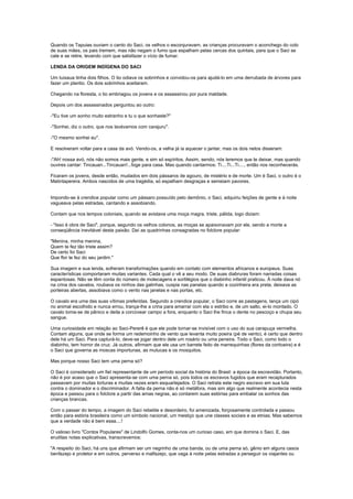 Quando os Tapuias ouviam o canto do Saci, os velhos o esconjuravam, as crianças procuravam o aconchego do colo
de suas mães, os pais tremem, mas não negam o fumo que espalham pelas cercas dos quintais, para que o Saci se
cale e se retire, levando com que satisfazer o vício de fumar.

LENDA DA ORIGEM INDÍGENA DO SACI

Um tuixaua tinha dois filhos. O tio odiava os sobrinhos e convidou-os para ajudá-lo em uma derrubada de árvores para
fazer um plantio. Os dois sobrinhos aceitaram.

Chegando na floresta, o tio embriagou os jovens e os assassinou por pura maldade.

Depois um dos assassinados perguntou ao outro:

-"Eu tive um sonho muito estranho e tu o que sonhaste?"

-"Sonhei, diz o outro, que nos lavávamos com carajuru".

-"O mesmo sonhei eu".

E resolveram voltar para a casa da avó. Vendo-os, a velha já ia aquecer o jantar, mas os dois netos disseram:

-"Ah! nossa avó, nós não somos mais gente, e sim só espíritos. Assim, sendo, nós teremos que te deixar, mas quando
ouvires cantar: Tincauan...Tincauan!...foge para casa. Mas quando cantarmos: Ti....Ti...Ti...., então nos reconhecerás.

Ficaram os jovens, desde então, mudados em dois pássaros de agouro, de mistério e de morte. Um é Saci, o outro é o
Matintaperera. Ambos nascidos de uma tragédia, só espalham desgraças e semeiam pavores.


Impondo-se à crendice popular como um pássaro possuído pelo demônio, o Saci, adquiriu feições de gente e à noite
vagueava pelas estradas, cantando e assobiando.

Contam que nos tempos coloniais, quando se avistava uma moça magra, triste, pálida, logo diziam:

- "Isso é obra de Saci", porque, segundo os velhos colonos, as moças se apaixonavam por ele, sendo a morte a
conseqüência inevitável desta paixão. Daí as quadrinhas consagradas no folclore popular:

"Menina, minha menina,
Quem te fez tão triste assim?
De certo foi Saci
Que flor te fez do seu jardim."

Sua imagem e sua lenda, sofreram transformações quando em contato com elementos africanos e europeus. Suas
características comportaram muitas variantes. Cada qual o vê a seu modo. De suas diabruras foram narradas coisas
espantosas. Não se têm conta do número de molecagens e sortilégios que o diabinho infantil praticou. À noite dava nó
na crina dos cavalos, roubava os ninhos das galinhas, cuspia nas panelas quando a cozinheira era preta, deixava as
porteiras abertas, assobiava como o vento nas janelas e nas portas, etc.

O cavalo era uma das suas vítimas preferidas. Segundo a crendice popular, o Saci corre as pastagens, lança um cipó
no animal escolhido e nunca errou, trança-lhe a crina para amarrar com ela o estribo e, de um salto, ei-lo montado. O
cavalo toma-se de pânico e deita a corcovear campo a fora, enquanto o Saci lhe finca o dente no pescoço e chupa seu
sangue.

Uma curiosidade em relação ao Saci-Pererê é que ele pode tornar-se invisível com o uso do sua carapuça vermelha.
Contam alguns, que onde se forma um redemoinho de vento que levanta muito poeira (pé de vento), é certo que dentro
dele há um Saci. Para capturá-lo, deve-se jogar dentro dele um rosário ou uma peneira. Todo o Saci, como todo o
diabinho, tem horror de cruz. Já outros, afirmam que ele usa um barrete feito de marrequinhas (flores da corticeira) e é
o Saci que governa as moscas importunas, as mutucas e os mosquitos.

Mas porque nosso Saci tem uma perna só?

O Saci é considerado um fiel representante de um período social da história do Brasil: a época da escravidão. Portanto,
não é por acaso que o Saci apresenta-se com uma perna só, pois todos os escravos fugidos que eram recapturados
passavam por muitas torturas e muitas vezes eram esquartejados. O Saci retrata este negro escravo em sua luta
contra o dominador e o discriminador. A falta da perna não é só metáfora, mas sim algo que realmente acontecia nesta
época e passou para o folclore a partir das amas negras, ao contarem suas estórias para embalar os sonhos das
crianças brancas.

Com o passar do tempo, a imagem do Saci rebelde e desordeiro, foi amenizada, forçosamente controlada e passou
então para estória brasileira como um símbolo nacional, um mestiço que une classes sociais e as etnias. Mas sabemos
que a verdade não é bem essa....!

O valioso livro "Contos Populares" de Lindolfo Gomes, conta-nos um curioso caso, em que domina o Saci. E, das
eruditas notas explicativas, transcrevemos:

"A respeito do Saci, há uns que afirmam ser um negrinho de uma banda, ou de uma perna só, gênio em alguns casos
benfazejo e protetor e em outros, perverso e malfazejo, que vaga à noite pelas estradas a perseguir os viajantes ou
 