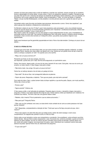 penetrar nos lares para praticar toda a sorte de malefícios e acender seu cachimbo, sempre armado de um cacetinho,
pronto a descarregá-lo no lombo alheio. Já para outros, o Saci é um passarinho cabuloso e maléfico. Percebe-se logo
que este mito saci foi com o decorrer dos tempos se ampliando de elementos míticos estranhos, como por exemplo, os
da Escócia, com os quis, segundo Ramiz Galvão, muito se assemelha o "Trilby", do conto de Nodier e o diabrete
"Robin", de que nos fala Shaskespeare, ora tão prestativo e ora tão perverso para com a gente da casa em que se
instala."

Há também ainda, quem lhe pinte com feições mais perversas, descrevendo-o como o "terror dos caçadores", que
salta à garupa dos cavaleiros, chibatando-os e torturando-os.

Foi Monteiro Lobato em seu livro "O Saci", quem mais popularizou este personagem, como uma entidade travessa.
Conta-nos que ele nascia em um local da floresta conhecida como "sacizeiros", constituída de bambuzais. Desse local
só sairá quando completar 7 anos e viverá até os 77.
Mas mesmo Lobato não conseguiu com sua obra apagar os traços estigmatizantes do Saci, pois a mentalidade da
escravidão ainda era muito forte. Tais marcas só desaparecem bem mais tarde, quando a indústria cultural consegue
domesticar o Saci e torná-lo tão somente um molequinho arteiro, que perdeu seus poderes mágicos e sua
agressividade.

Serão suas travessura que lhe garantirão popularidade em todo o País e fora dele também. Conheça um pouco da sua
estória....


O SACI E A PERNA DE PAU

Conta-se que numa noite, há muito tempo atrás, em que outros homens se divertiam jogando e bebendo, um deles,
chamado Felício, resolveu dar umas voltar e se deliciar com o luar. Sentou-se num grosso tronco de ipê, a beira do
riacho e começou a preparar um "pito". Foi quando ouviu uma vozinha:

- "Moço, tem um pouco de fumo aí?".

Pensando que fosse um de seus amigos, virou-se p
ara responder, quando deu com o Saci. Ele lhe sorria segurando um cachimbinho vazio.

Felício, ficou branco, depois verde, um arco-íris de cores, tamanho foi seu susto. Quis gritar, mas sua voz sumiu por
encanto, ou medo mesmo. O Saci chegou mais perto e disse:

- "Não tenha medo, meu amigo. Só quero um pouco de fumo."

Felício faz um esforço danado e tira do bolso um pedaço de fumo.

- "Aqui está!". Diz ele ao Saci, mal conseguindo balbuciar as palavras.

- "Assim não serve. Respondeu o diabinho. "Tem que ser picado, pois não tenho canivete".

Com medo de irritar o Saci, o pobre homem tratou de fazer rapidinho o que ele lhe pediu. Depois, com muito sacrifício,
Felício deu o fumo ao Saci.

- "Encha o pito!"

- "Agora acenda!". Ordenou ele.

O Saci passou então, a dar baforadas de satisfação. Passados alguns minutos, o danadinho chegou mais perto e
perguntou a Felício o que estava fazendo tão longe de casa. Felício explicou então que trabalhava com madeiras e foi
contando sua história... No final o Saci deu uma grande risada e disse:

- "Madeira, não é mesmo? Pois é justamente o que eu estava procurando..."

- "Mas para que?" Pergunta Felício.

- "Olhe, pois vou lhe confessar uma coisa, as vezes tenho muita vontade de ser como as outras pessoas e ter duas
pernas, entende?

- "Ah!". Respondeu, compreendendo a intenção do Saci. "Você quer que eu lhe faça uma perna de pau, não é
mesmo?"

- "Pois é isso mesmo e te darei três dias para que esteja pronta, senão não darei sossego a você e seus
companheiros!" Em seguida saiu pulando e sumiu no meio do mato.

Felício voltou ao seu barracão e contou aos companheiros o acontecido. Uns acreditaram ,outros acharam que tinha
bebido demais.. Até que Felício acabou esquecendo o caso. No terceiro dia, conforme prometido, quando os homens
estavam em pleno trabalho, eis que um menino de gorro vermelho surgi à porta do barracão. Quando deram com
ele..vocês nem podem imaginar..uns empurravam os outros, caiam, levantavam-se e acabaram saindo todos pela
abertura da janela. Apenas Felício ficou lá, estarrecido! Daí perguntou:

- "O que você quer?"
 