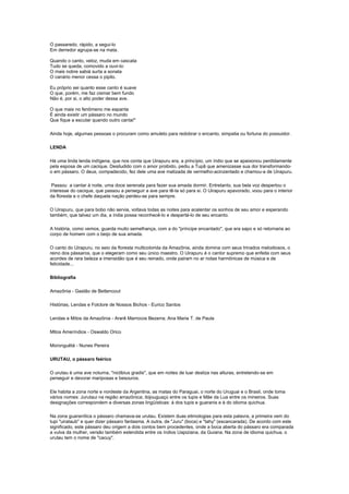 O passaredo, rápido, a segui-lo
Em derredor agrupa-se na mata.

Quando o canto, veloz, muda em cascata
Tudo se queda, comovido a ouvi-lo:
O mais nobre sabiá surta a sonata
O canário menor cessa o pipilo.

Eu próprio sei quanto esse canto é suave
O que, porém, me faz cismar bem fundo
Não é, por si, o alto poder dessa ave.

O que mais no fenômeno me espanta
É ainda existir um pássaro no mundo
Que fique a escutar quando outro canta!"

Ainda hoje, algumas pessoas o procuram como amuleto para redobrar o encanto, simpatia ou fortuna do possuidor.

LENDA

Há uma linda lenda indígena, que nos conta que Uirapuru era, a princípio, um índio que se apaixonou perdidamente
pela esposa de um cacique. Desiludido com o amor proibido, pediu a Tupã que amenizasse sua dor transformando-
o em pássaro. O deus, compadecido, fez dele uma ave matizada de vermelho-acinzentado e chamou-a de Uirapuru.

 Passou a cantar à noite, uma doce serenata para fazer sua amada dormir. Entretanto, sua bela voz despertou o
interesse do cacique, que passou a perseguir a ave para tê-la só para si. O Uirapuru apavorado, voou para o interior
da floresta e o chefe daquela nação perdeu-se para sempre.

O Uirapuru, que para bobo não servia, voltava todas as noites para acalentar os sonhos de seu amor e esperando
também, que talvez um dia, a índia possa reconhecê-lo e despertá-lo de seu encanto.

A história, como vemos, guarda muito semelhança, com a do "príncipe encantado", que era sapo e só retornaria ao
corpo de homem com o beijo de sua amada.

O canto do Uirapuru, no seio da floresta multicolorida da Amazônia, ainda domina com seus trinados melodiosos, o
reino dos pássaros, que o elegeram como seu único maestro. O Uirapuru é o cantor supremo que enfeita com seus
acordes de rara beleza a imensidão que é seu reinado, onde pairam no ar notas harmônicas de música e de
felicidade...

Bibliografia

Amazônia - Gastão de Bettencout

Histórias, Lendas e Folclore de Nossos Bichos - Eurico Santos

Lendas e Mitos da Amazônia - Ararê Marrocos Bezerra; Ana Maria T. de Paula

Mitos Ameríndios - Oswaldo Orico

Moronguêtá - Nunes Pereira

URUTAU, o pássaro feérico

O urutau é uma ave noturna, "nictibius gradis", que em noites de luar desliza nas alturas, entretendo-se em
perseguir e devorar mariposas e besouros.

Ele habita a zona norte e nordeste da Argentina, as matas do Paraguai, o norte do Uruguai e o Brasil, onde toma
vários nomes: Jurutaui na região amazônica; ibijouguaçú entre os tupis e Mãe da Lua entre os mineiros. Suas
designações correspondem a diversas zonas lingüísticas: à dos tupis e guaranis e à do idioma quichua.

Na zona guaranítica o pássaro chamava-se urutau. Existem duas etimologias para esta palavra, a primeira vem do
tupi "uirataub" e quer dizer pássaro fantasma. A outra, de "Juru" (boca) e "tahy" (escancarada). De acordo com este
significado, este pássaro deu origem a dois contos bem procedentes, onde a boca aberta do pássaro era comparada
a vulva da mulher, versão também estendida entre os índios Uapiziana, da Guiana. Na zona de idioma quichua, o
urutau tem o nome de "cacuy".
 